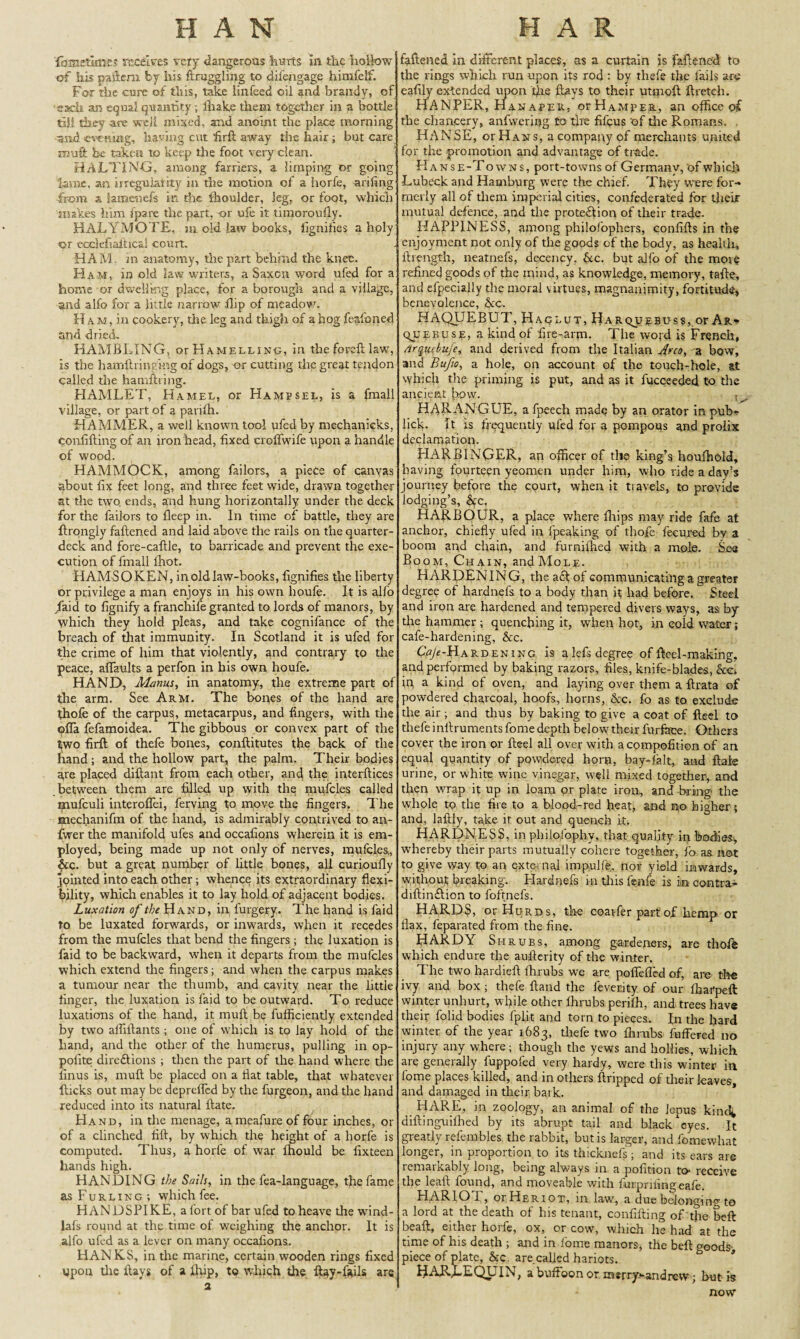 HAN fame&tijes receives very dangerous hurts in the hollow of his pattern by his ft niggling to dil'engage himfelf. For the cure of this, take linfeed oil and brandy, of ■each an equal quantity; lliake them together in a bottle till they are well mixed, and anoint the place morning and eyemag, having cut ftrft away the hair; but care m\i£i he taken to keep tire foot very clean. HALTING, among farriers, a limping or going lame, an irregularity in the motion of a horfe, arifing •from a iamenefs in the ihoulder, leg, or foot, which makes him fpare the part, -or ufe it tiraoroufly. HALYMOTE. ui old law books, fignifies a holy or ecelefiaftical court. ; HAM. in anatomy, the part behind the knee. Ham, in old law writers, a Saxon word ufed for a home or dwelling place, for a borough and a village, and alfo for a little narrow flip of meadow. Ham, in cookery, die leg and thigh of a hog feafoned and dried, RAMBLING, c^Ramelling, in the foreft law, is the hamftrmekig of dogs, or cutting the great tendon called die hamftring. HAMLET, Hamel, or Hampsel, is a fmall village, or part of a parilh. HAMMER, a well known tool ufed by mechanicks, confifting of an iron head, fixed croffwife upon a handle of wood. HAMMOCK, among failors, a piece of canvas about fix feet long, and three feet wide, drawn together at the two. ends, and hung horizontally under the deck for the failors to fleep in. In time of battle, they are ftrongly fattened and laid above the rails on the quarter¬ deck and fore-caftle, to barricade and prevent the exe¬ cution of fmall lhot. HAMS O KEN, in old law-books, fignifies the liberty or privilege a man enjoys in his own lioufe. It is alfo /aid to fignify a franchife granted to lords of manors, by which they hold pleas, and take cognifance of the breach of that immunity. In Scotland it is ufed for the crime of him that violently, and contrary to the peace, affaults a perfon in his own houfe. HAND, Manus, in anatomy, the extreme part of the arm. See Arm. The bones of the hand are thofe of the carpus, metacarpus, and fingers, with the ofia fefamoidea. The gibbous or convex part of the two firft of thefe bones, conftitutes the back of the hand ; and the hollow part, the palm. Their bodies are placed diftant from each other, and the interftices between them are filled up with the mufcles called ipufculi interofiei, ferving to move the fingers. The mechanifm of the hand, is admirably contrived to an- fwer the manifold ufes and occafions wherein it is em¬ ployed, being made up not only of nerves, mufcles., &c. but a great number of little bones, all curioufly jointed into each other; whence its extraordinary flexi¬ bility, which enables it to lay hold of adjacent bodies. Luxation of the Hand, in furgery. The hand is faid to be luxated forwards, or inwards, when it recedes from the mufcles that bend the fingers ; the luxation is faid to be backward, when it departs from the mufcles which extend the fingers; and when the carpus makes a tumour near the thumb, and cavity near the little finger, the luxation is faid to be outward. To reduce luxations of the hand, it mull be fufficiently extended by two aififtants; one of which is to lay hold of the hand, and the other of the humerus, pulling in op- polite directions ; then the part of the hand where the finus is, mull be placed on a flat table, that whatever flicks out may be deprefled by the furgeon, and the hand reduced into its natural Hate. Hand, in the menage, ameafure of four inches, or of a clinched fill, by which the height of a horfe is computed. Thus, a horfe of war fhould be fixteen hands high. HANDING the Sails, in the fea-language, the fame as Furling; which fee. HANDSPIKE, a fort of bar ufed to heave the wind- lafs round at the time of weighing the anchor. It is alfo ufed as a lever on many occafions. HANKS, in the marine, certain wooden rings fixed upon the flays of a flop, to which the flay-fails are 2 H A R fattened in different places, as a curtain is fattened to the rings which run upon its rod : by thefe the fails are eafily extended upon Lie flays to their utmoft ftretch. HANPER, Hanaper, orHAMpER, an office of the chancery, anfwerffig to tire fifeus of the Romans. . HANSE, or Hans, a company of merchants united for the promotion and advantage of trade. Hans e-Towns, port-towns of Germany, of which Lubeck and Hamburg were the chief. They were for¬ merly all of them imperial cities, confederated for their mutual defence, and the protection of their trade. HAPPINESS, among philofophers, confifts in the enjoyment not only of the goods of the body, as health, llrength, neatnefs, decency. &c. but alfo of the more refined goods of the mind, as knowledge, memory, tafte, and efpecially the moral virtues, magnanimity, fortitude, benevolence, &cc. HAQUEBUT, Haclut, Harquebuss, or Ar- qjjebuse, a kind of fire-arm. 1 he word is French, /irquebufe, and derived from the Italian a{rco, a bow, and Bufio, a hole, on account of the touch-hole, at which the priming is put, and as it fucceeded to the ancient how. HARANGUE, afpeech made by an orator in pub- lick. It is frequently ufed for a pompous and prolix declamation. HARBINGER, an officer of the king’s houffiold, having fourteen yeomen under him, who ride a day’s journey before the court, when it travels, to provide lodging’s, See, HARBOUR, a place where fiiips may ride fafe at anchor, chiefly ufed in fpeaking of thofe fecured by a boom an,d chain, and furnithed with a mole. Sea Boom, Chain, andMoLE. HARDENING, the a£fof communicating a greater degree of hardnefs to a body than it had before. Steel and iron are hardened and tempered divers ways, as by the hammer ; quenching it, when hot, in cold water; cafe-hardening, &c. C«A-Hardening is alefs degree of fteel-making, and performed by baking razors, files, knife-blades, &c. in a kind of oven, and laying over them a ftrata of powdered charcoal, hoofs, horns, &c. fo as to exclude the air ; and thus by baking to give a coat of fteel to thefe inllruments fome depth below their furface. Others cover the iron or fteel all over with acompofition of an equal quantity of powdered horn, bay-ialt, and flaie urine, or white wine vinegar, well mixed together, and then wrap it up in loam or plate iron, and bring the whole to the fire to a blood-red heat, and no higher; and, laftly, take it out and quench it. HARDNESS, in philofophy, that quality in bodies, whereby their parts mutually cohere together, fo as not to give way to an external impulffe, nor yield inwards, without breaking. Hardnefs in this fenfe is in contra- diftin&ion to foftnefs. HARDS, or Hurds, the coat-fer part of hemp or flax, feparated from the fine. HARDY Shrubs, among g-ardeners, are thoffe which endure the aufterity of the winter. The two hardieft ffirubs we are poffefled of, are tire ivy and box ; thefe Hand the feverity of our ffiarpeft winter unhurt, while other ffirubs periffi, and trees have their folid bodies fplit and torn to pieces. In the hard winter of the year 1683, thefe two ftmibs fuffered no injury any where; though the yews and hollies, which are generally fuppofed very hardy, were this winter in fome places killed, and in others Stripped of their leaves, and damaged in their bark. HARE, in zoology, an animal of the Jepus kinc^ diftinguilhed by its abrupt tail and black eyes. It greatly refembles the rabbit, but is larger, and fomewhat longer, in proportion to its thicknefs; and its ears are remarkably long, being always in a pofition to- receive the leaft found, and moveable with furpnfingeafe. HARIO I, otHeriot, in law, a due belonging to a lord at the death of his tenant, confilling of the beft beaft, either horfe, ox, or cow, which he had at the time of his death ; and in Lome manors, the beft goods- piece of plate, &c. are called hariots. ^J-dJb.LEQL IN, a buffoon or xnsrry>*andrew; but is now