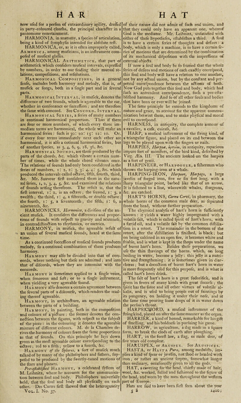 how ufed for a perfon of extraordinary agility, dreiled in party-coloured cloaths, the principal charafter in a pantomime entertainment. HARMON I A, in anatomy, a fpecies of articulation, being a kind of fymphyfis intended for abfolute reft. HARMONICA, or, as it is often improperly called, Armonica, among muficians, is an inftrumefit com- pofed of mufical glaftes. HARMONICAL Arithmetick, that part of arithmetick which confiders mufical intervals, exprefled by numbers, in order to our finding their mutual re¬ lations, compofitions, and refolutions. Harmonical Compositions, in a gerieral fenfe, includes both harmony and melody, that is, of mufick or fongs, both in a fingle part and in feveral parts. Harmonic al Interval, in mufick, denotes the difference of two founds, which is agreeable to the ear, whether in confonance or fucceftion ; and are therefore the fame with concord. See Concord. Interval. Ha rmonical Series, a feries of many numbers in continual harmonical proportion. Thus if there are four or more numbers, of which every three im¬ mediate terms are harmonical, the whole will make an harmonical feries : fuch is 30: 20: 15: 12: 10. Or. if every four terms immediately next each other are harmonical, it is alfo a cotinual harmonical feries, but of another fpecies, as 3,4, 6, 9, 18, 36, &c. Ha rmonical Sounds, are thofe produced by the parts of the chords, &c. which vibrate a certain num¬ ber of times, while the whole chord vibrates once. The relations of founds had only been confidered in the feries of numbers, 1: 2, 21 3: 4, 4: 5, &c. which produced the intervals called oftave, fifth, fourth, third, &c. Mr. Sauveur firft confidered them in the natu¬ ral feries, 1, 2, 3, 4, 5, &c. and examined the relations of founds arifing therefrom. The refult is, that the firft; interval, 1: 2, is an oftave ; the fecond, 1: 3, a twelfth ; the third, 1: 4, a fifteenth, or double o£lave ; the fourth, 1: 5, a feventeenth; the fifth, 1: 6, a nineteenth, See. HARMONICKS, Harmonica, adivifion of the an¬ cient mufick. It confiders the differences and propor¬ tions of founds with refpeft to gravity and acutenefs, in contradiftinftion to rhythmica, or metrica. HARMONY, in mufick, the agreeable refult of ^ an union of feveral mufical founds, heard at the fame time. As a continued fucceftion of mufical founds produces melody, fo a continual combination of them produces harmony. Harmony may alfo be divided into that of com cords, where nothing but tliefe are admitted ; and into that of difcords, where they are intermixt with the concords. Harmony is fometimes applied to a fingle voice, when fonorous and foft; or to a fingle inftrument, when yielding a very agreeable found. Harmony alfo denotes a certain agreement between the feveral parts of a dilcourfe, which renders the read¬ ing thereof agreeable. Harmony, in architefture, an agreeable relation between the parts of a building. Harmony, in painting, both in the compofition and colours of a pifture : the former denotes the con¬ nection between the figures, with refpeft to the fubjeft of the piece : in the colouring it denotes the agreeable mixture of different colours. M. de la Chambre de¬ rives the harmony of colours from the fame proportions as that of founds. On this principle he lays down green as the moft agreeable colour correfponding to the oftave ; red to a fifth ; yellow to a fourth, See. Harmony of the Spheres, a fort of mufick much talked of by many of the philofophers and fathers, fup- pofed to be produced by the fweetly-tuned motions of the ftars and planets. Pre-ejiablijhed Harmony, a celebrated fyftem of M. Leibnitz, where he accounts for the communica¬ tion between foul and body. Philofophers univerfally held, that the foul and body aft phyfically on each other. Des Cartes firft fhewed that the heterogeneity of their nature did not admit of fuch real union, and that they could only have an apparent one, whereof God is the mediator. Mr. Leibnitz, unfatisfied with either of tliefe llypothefes, eftablifhes a third. A foul is to have a certain feries of thoughts and defires : a body, which is only a machine, is to have a certain fe¬ ries of motions that are determined by the combination of its mechanical difpofition with the impreflions of external objefts. If now a foul and body be fo framed that the whole feries of defires and motions of each exaftly correfpond, this foul and body will have a relation to one another, not by any aftual union, but by the conftant and per¬ petual correfpondence between the aftionis of both. Now God puts together this foul and body, which had fuch an antecedent correfpondence, fuch a pre-efta- bliflied harmony. And fo of all other fouls and bodies that have been or ever will be joined. The fame principle he extends to the kingdoms of nature and grace, to account for the apparent commu¬ nication betwixt them, and to make phyfical and moral evil to correfpond. HARNESS, in antiquity, the complete armour of a cavalier, a cafk, cuirafs, &c. HARP, a mufical inftrument of the firing kind, of a triangular figure, and placed on its end between the legs to be played upon with the fingers or nails. HARPIES, Harpycs, dpvrolai, in antiquity, rapacious impure fort of monfters, of the bird kind, deferibed by Virg. .En. III. The ancients looked on the harpies as a fort of genii. HARPINEER, orHARpooNER, afilhermanwho throws the harping-iron at a whale. HARPING-IRON, Harpoon, Harpago, a large javelin of forged iron, five or fix feet long, with a fharp triangular point, barbed like that of an arrow. It is fattened to a line, wherewith whales, fturgeons, &c. are catclied. HART’S HORNS, Cornu Cervi, in pharmacy, the whole horns of the common male deer, as feparated from the head, without further preparation. The chymical analyfis of hart’s horn is fufficiently known : it yields a water highly impregnated with a volatile fait, which is called fpirit of hart’s horn, with a foetid oil, and a volatile fait by the common diftilla- tion in a retort. The remainder in the bottom of the retort, after the diftillation is finifhed, is black; but on being calcined in an open fire, it becomes white and friable, and is what is kept in the fhops under the name of burnt hart’s horn. Befides thefe preparations, we ufe the thin lhavings of the horns, which, on long boiling in water, become a jelly : this jelly is a nutri¬ tive and ftrengthening ; it is fometimes given in diar¬ rhoeas ; but a decoftion of burnt hart’s horn in water is more frequently ufed for this purpofe, and is what is called hart’s horn drink. The fait of hart’s horn is a great fudorifick, and is given in fevers of many kinds with great fuccefs ; the fpirit has the fame and all other virtues of volatile al¬ kalis, and is ufed to bring people out of faintings by its pungency, on holding it under their nofe, and at the fame time pouring fome drops of it in water down the perfon’s throat. HARPSICHORD, a mufical inftrument of the ftringkind, played on after the fame manner as the organ. HARRIER, a kind of hound, remarkable for his gift of fmelling, and his boldnefs in purfuing his game. HARROW, in agriculture, a dag made in a fquare form, to break the clods of earth after ploughing. HART, in the foreft law, a flag, or male deer, of five years old compleat. HARUSPEX, or Aruspex. See Aruspices. HASTA, or Hasta Para, among medalifts, im¬ plies a kind of fpear or javelin, not Ihod or headed with iron; or rather an ancient feeptre, fomewliat longer than ordinary, occafionally given to all the gods. HAT, a covering for the head, chiefly made of hair, wool, &c. worked, fulled and fafhioned to the figure of the head, and worn by the men throughout the weftern part of Europe. Hats are faid to have been firft feen about the year