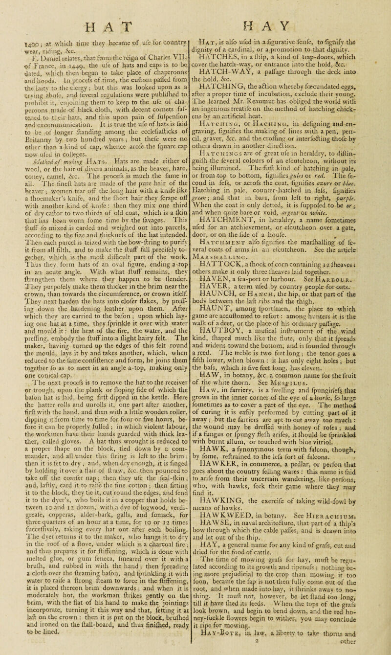 I400 ; at which time they became of ul'e lor country wear, riding, See. F. Daniel relates, that from the reign of Charles VII. of France, in 1449, u^e ^ats anc* caPs's to dated, which then began to take place of chaperoons and hopds. In procefs of time, the cuftom palled from the laity to the clergy; but this was looked upon as a crying abufe, and l'everal regulations were publifhed to prohibit it, enjoining them to keep to the ufe of cha¬ peroons made of' black cloth, with decent cornets fas¬ tened to their hats, and this upon pain of lufpenfion and excommunication. It is true the ufe of hats is faid to be of longer Handing among the ecclefiallicks of Britanny by two hundred years ; but thel'e were no other than a kind of cap, whence arofe the fquare cap now uled in colleges. Method of making Hats. Hats are made either of Wool, or the hair of divers animals, as the beaver, hare, coney, camel, Ac. The procels is much the fame in all. The finefl hats are made of the pure hair of the beaver ; women tear off the long hair with a knife like a Ihoemaker’s knife, and the fhort hair they ferape off with another kind of knife : then they mix one third of dry callor to two thirds of old coat, which is a fkin that has been worn fome time by the favages. This fluff fo mixed is carded and weighed out into parcels, according to the fize and thicknefs of the hat inteirded. Then each parcel is teized with tire bow-firing to purify it from all filth, and to make the Huff fall precilely to¬ gether, which is the moil difficult part of the work. Thus they, form hats of an oval figure, ending a-top in an acute angle. With what fluff remains, they flrengthen them -where they happen to be llender. They purpofely make them thicker in the brim near the crown, than towards the circumference, or crown itlelf. They next harden the hats into clofer flakes, by preff- ing down the hardening leather upon them. After which they are carried to the bafon ; upon which lay¬ ing one hat at a time, they fprinkle it over with water and mould it: the heat of the fire, the water, and the preffing, embody the fluff into a flight hairy felt. The maker, having turned up the edges of this felt round the mould, lays it by and takes another, which, when reduced to the fame confiflence and form, he joins them together fo as to meet in an angle a-top, making only one conical cap. The next procefs is to remove the hat to the receiver or trough, upon the plank or Hoping fide of which the bafon hat is laid, being firll dipped in the kettle. Here the hatter rolls and unrolls it, one part after another, firft with the hand, and then with a little wooden roller, dipping it from time to time for four or five hours, be¬ fore it can be properly fulled ; in which violent labour, the workmen have their hands guarded with thick lea¬ ther, called gloves. A hat thus wrought is reduced to a proper fhape on the block, tied down by a com¬ mander, and all under this firing is left to the brim ; then it is let to dry ; and, when dry enough, it is finged by holding it over a flair of llraw, Ac. then pounced to take off the coarfer nap; then they ufe the feal-lkin ; and, laflly, card it to raife the tine cotton ; then fitting it to the block, they tie it, cut round the edges, and lend it to the dyer’s, who boils it in a copper that holds be¬ tween 10 and 12 dozen, with a dye oflogwood, verdi- greal'e, copperas, alder-bark, galls, and fumack, for three quarters of an hour at a time, for 10 or 12 times fucceflively, taking every hat out after each boiling. The dyer returns it to the maker, who hangs it to dry in the roof of a flove, under which is a charcoal fire ; and thus prepares it for fliffening, which is done with melted glue, or gum feneca, fmeared over it with a brulh, and rubbed in with the hand ; then lpreading a cloth over the Beaming bafon, and lprinkling it with water to raife a flrong fleam to force in the fliffening, it is placed thereon brim downwards ; and when it is moderately hot, the workman flrikes gently on the brim, with the fiat of his hand to make the jointings incorporate, turning it this way and that, fetting it at laft on the crown : then it is put on the block, brufhed and ironed on the flail-board, and thus finifhed, ready to be lined, Hat, is alfo ufed ill a figurative fenfe, tofignify the dignity of a cardinal, or a promotion to that dignity. HATCHES, in a fhip, a kind of trap-doors, which cover the hatch-way, or entrance into the hold, Ac. HATCH-WAY, a paftage through the deck into the hold, Ac. HATCHING, the a&ion whereby foecundated eggs, after a proper time of incubation, exclude their young. The learned Mr. Reaumur has obliged the world with an ingenious treatife on the method of hatching chick¬ ens by an artificial heat. Hatching, or Hacking, in defigning and en¬ graving, fignifies the making of lines with a pen, pen¬ cil, graver, &c. and the eroding or interfe&ing thole by others drawn in another direction. Hatchings are of great ufe in heraldry, to diflin- guifh the l'everal colours of an elcutc-heon, without its being illumined. The firll kind of hatching in pale, or from top to bottom, fignifies gules or red. The fe- cond in fefs, or acrofs the coat, fignifies azure or Hut. Hatching in pale, counter-hatched in fefs, fignifies green ; and that in bars, from left to right, purple. When the coat is only dotted, it is fuppofed to be or • and when quite bare or void, argent or white. HATCHMENT, in heraldry, a name fometimes ufed for an atchievement, or efcutcheon over a gate, door, or on the fide of a houfe. H atchment all'o fignifies the marlhalling of fe- veral coats of arms in an elcutcheon. See the article Marshalling. HATTOCK, a fhock of corn containing 12 fheaves; others make it only three lheaves laid together. HAVEN, a fea-port or harbour. See Harbour. HAVER, a term ufed by country people for oats. HAUNCH, or Ranch, the hip, or that part of the body between the laft ribs and the thigh. HAUNT, among fportfmen, the place to which game are accuftomed to refort: among hunters it is the walk of a deer, or the place of his ordinary paffage. HAUTBOY, a mufical inftrument of the wind kind, lhaped much like the flute, only that it fpreads and widens toward the bottom, and is founded through a reed. The treble is two feet long ; the tenor goes a fifth lower, when blown : it has only eight holes ; but the bafs, which is five feet long, has eleven. HAW, in botany, Ac. a common name for the fruit of the white thorn. See Me stilus. H aw, in farriery, is a fwelling and fpungin’efs that grows in the inner corner of the eye of a horfe, fo large fometimes as to cover a part of the eye. The method of curing it is eafily performed by cutting part of it away ; but the farriers are apt to cut away too much : the wound may be drefied with honey of rofes ; and if a fungus or fpungy flelh arifes, it fhould be fprinkled with burnt allum, or touched with blue vitriol. HAWK, afynonymous term wfith falcon, though, by fome, reftrained to the lefs fort of falcons. HAWKER, in commerce, a pedlar, or perfon that goes about the country felling wares: this name is faid to arife from their uncertain wandering, like perfons, who, with hawks, feek their game where they may find it. HAWKING, the exercife of taking wild-fowl by means of hawks. HAWKWEED, in botany. See Hierachium. HAWSE, in naval architecture, that part of a Ihio’s bow through which the cable paifes, and is drawn into and let out of the fhip. HAY, a general name for any kind of grafs, cut and dried for the food of cattle. The time of mowing grafs for hay, mull be regu¬ lated according to its growth and ripenefs ; nothing be¬ ing more prejudicial to the crop than mowing it too foon, becaufe the lap is not then fully come out of the root, and when made into hay, it fhrinks away to no¬ thing. It muft not, however, be let Hand too long, till it have lhed its feeds. When the tops of the grafs look brown, and begin to bend down, and the red ho- ney-luckle flowers begin to wither, you may conclude it ripe for mowing. Hay-Bote, in law, a liberty to take thorns and 2 other
