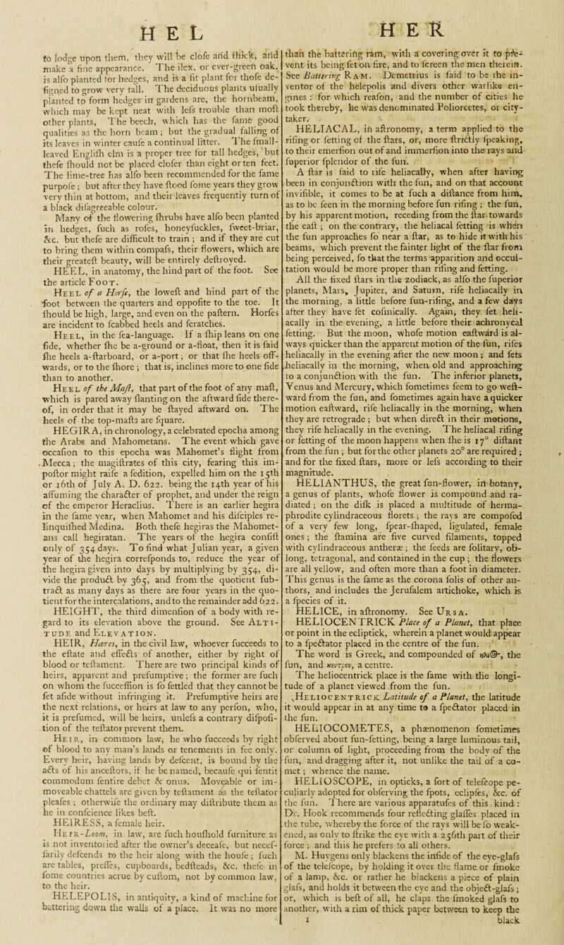 fo lodge upon them, they will be clofe and thick, at id make a fine appearance. I he ilex, or ever-greetr oak, is alfo planted for hedges, and is a fit plant lor thofe de- figned to grow very tall, I he deciduous plants uiually planted to form hedges in gardens are, the hornbeam, which may be kept neat with lefs trouble than moft other plants, 1 he beech, which has the lame good qualities as the horn beam ; but the gradual falling of its leaves in winter eaufe a continual litter. E he frnall- leaved Englifh elm is a proper tree for tall hedges, but thefe fhould not be placed clofer than eight or ten feet. The lime-tree has alfo been recommended for the fame purpofe ; but after they have flood fome years they grow very thin at bottom, and their leaves frequently turn of a black difagreeable colour. Marry of the flowering fhrubs have alfo been planted in hedges, fuch as rofes, honeyfuckles, fweet-briar, kc. but thefe are difficult to train ; and if they are cut to bring them within compafs, their flowers, which are their greateft beauty, will be entirely deftroyed. HEEL, in anatomy, the hind part of the foot. See the article Foot. Heel of a Horfe, the loweft and hind part of the foot between the quarters and oppofite to the toe. It fhould be high, large, and even on the paftern. Horfes are incident to fcabbed heels and fcratches. Heel, in the fea-language. If a fhip leans on one fide, whether ffie be a-ground or a-float, then it is laid file heels a-ftarboard, or a-port; or that file heels off- wards, or to the fhore ; that is, inclines more to one fide than to another. Heel of the Majl, that part of the foot of any maft, which is pared away flanting on the aftward fide there¬ of, in order that it may be flayed aftward on. The heels of the top-mafts are fquare. HEGIRA, in chronology, a celebrated epoclia among the Arabs and Mahometans. The event which gave occafion to this epocha was Mahomet’s flight from Mecca; the magiftrates of this city, fearing this im- poftor might raife a fedition, expelled him on the 15th or 16th of July A. D. 622. being the 14th year of his affuming the character of prophet, and under the reign of the emperor Heraclius. There is an earlier hegira in the fame year, when Mahomet and his difciples re- linquiffied Medina. Both thefe hegiras the Mahomet¬ ans call hegiratan. The years of the hegira confifl only of 354 days. To find what Julian year, a given year of the hegira correfponds to, reduce the year of the hegira given into days by multiplying by 354, di¬ vide the produfl by 365, and from the quotient fub- tra£f as many days as there are four years in the quo¬ tient for the intercalations, and to the remainder add 622. HEIGHT, the third dimenlion of a body with re¬ gard to its elevation above the ground. See Alti¬ tude andELEVATiON. HEIR, Hares, in the civil law, whoever fucceeds to the eflate and effefts of another, either by right of blood or teftament. There are two principal kinds of heirs, apparent and prefumptive ; the former are fuch on whom the fucceffion is fo fettled that they cannot be fet afide without infringing it. Prefumptive heirs are the next relations, or heirs at law to any perfon, who, it is prefumed, will be heirs, unlefs a contrary difpofi- tion of the teftator prevent them. Heir., in common law, he who fucceeds by right of blood to any man’s lands or tenements in fee only. Every heir, having lands by defcent, is bound by the a£ls of his anceftors, it he be named, becaufe qui fentit commodum fentire debet & onus. Moveable or im¬ moveable chattels are' given by teftament its the teftator pleafes ; otlierwife the ordinary may diftribute them as he in confcience likes beft. HEIRESS, a female heir. Heir-Loom, in law, are fuch houfhold furniture as is not inventoried after the owner’s deceafe, but necef- farily defcends to the heir along with the houfe ; fuch are tables, preffes, cupboards, bedfteads-, &c. thefe in fome countries acrue by cuftom, not by common law, to the heir. HELEPOLIS, in antiquity, a kind of machine for battering down the walls of a place. It was no more HER than the battering ram, with a covering over it to pre¬ vent its being fet on-fire, and to fereen the men therein. S'ee Battering Ram. Demetrius is laid to be the in¬ ventor of the helepolis and divers other warlike en¬ gines : for which reafon, and the number of cities he took thereby, he was denominated Poliorcetes, or city- taker; '• PIELIACAL, ih aftronomy, a term applied to the riling or fetting of the flats, or, more ftriftly fpeaking, to their emerfion out of and immerfion into the rays and fuperior fplendor of the fun. A ftar is laid to rife heliacally, when after having been in conjun&ion with the fun, and on that account invifible, it comes to be at fuch a diftance from him* as to be feen in the morning before fun rifing ; the fun, by his apparent motion, receding from the Aar towards the eaft ; on the contrary, the heliacal fetting is when the fun approaches fo near a ftar, as to hide it with his beams, which prevent the fainter light of the ftar from being perceived, fo that the terms apparition and occul- tation would Ire more proper than rifing and fetting. All the fixed ftars in the zodiack, as alfo the fuperior planets, Mars* Jupiter, and Saturn, rife heliacally in the morning, a little before lun-rifing, and a few days after they have fet colinicaliy. Again, they let heli¬ acally in the evening, a little before their achronycal fetting. But the moon, whofe motion eaftvvard is al¬ ways quicker than the apparent motion of the fun, rifes heliacally in the evening after the new moon; and fets Jieliacally in the morning, when old and approaching to a conjumftion with the fun. The inferior planets, Venus and Mercury, which fometimes feem to go weft- ward from the fun, and fometimes again have a quicker motion eaftward, rife heliacally in the morning, when they are retrograde ; but when dirett in their motions, they rife heliacally in the evening. The heliacal rifing or fetting of the moon happens when ffie is 170 diftant from the fun ; but forthe other planets 20° are required ; and for the fixed ftars, more or lefs according to their magnitude. HELIANTHUS, the great fun-flower, irt botany, a genus of plants, whofe flower is compound and ra¬ diated ; on the difk is placed a multitude of herma¬ phrodite cylindraceous florets ; the rays are compofed of a very few long, fpear-ffiaped, ligulated, female ones; the ftamina are live curved filaments, topped with cylindraceous antherae ; the feeds are folitarv, ob¬ long, tetragonal, and contained in the cup ; the flowers are all yellow, and often more than a foot in diameter. This genus is the fame as the corona folis of other au¬ thors, and includes ffie Jerufalem artichoke, which is a fpecies of it. HEL1CE, in aftronomy. See Ursa. HELIOCEN ERICK Place of a Planet, that place or point in the ecliptick, wherein a planet would appear to a fpe&ator placed in the centre of the fun. The word is Greek, and compounded of n\i©~, the fun, and xsvtcov, a centre. The heliocentrick place is the fame with ffie longi¬ tude of a planet viewed from the fun. ^Heliocetsitrick. Latitude of a Planet, the latitude it would appear in at any time t3 a fpe&ator placed in the fun. HELIOCOMETES, a phenomenon fometimes obferved about fun-fetting, being a large luminous tail, or column of light, proceeding from the bodv of the fun, and dragging after it, not unlike the tail of a co¬ met ; whence the name. HELIOSCOPE, in opticks, a fort of telefeope pe¬ culiarly adopted for obferving the fpots, eclipfes, &c. of the fun. 'liiere are various apparatufes of this kind : Dr. Plook recommends four reflecting glaffes placed in rhe tube, whereby the force of the rays will be fo weak¬ ened, as only to ftrike the eye with a 256th part of their force ; and this he prefers to all others. M. Huygens only blackens theinfideof the eye-glafs of the telelcope, by holding it over the flame or fmoke of a lamp, 6tc. or rather he blackens a piece of plain glafs, and holds it between the eye and the objeft-glafi,; or, which is beft of all, he claps the fmoked glafs to another, with a rim of thick paper between to keep the 1 black