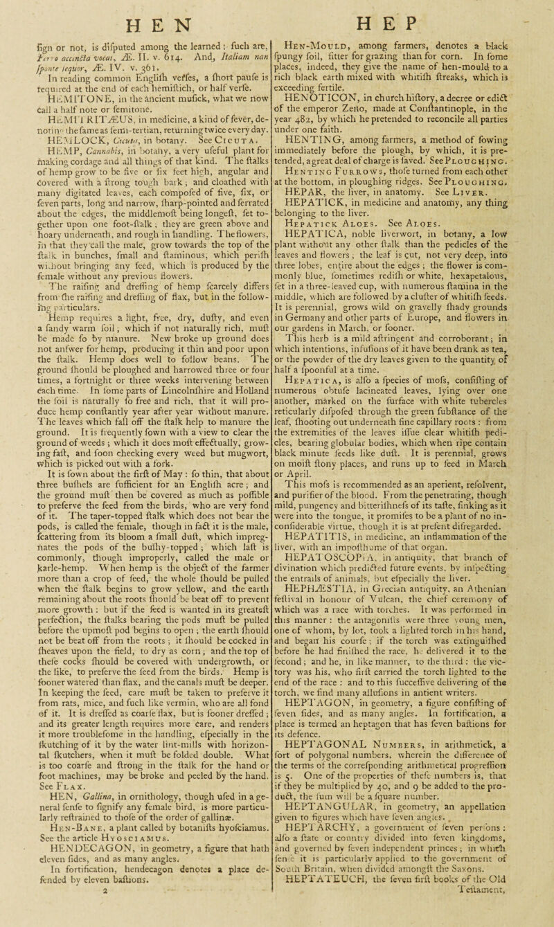 iign or not, is difputed among the learned: fuch are, 'fe,'o acunfta vocat, JE. II. v. 614. And, Italiam nan fponte /eqUor, JE. IV. v. 36 ii In reading common Englifh veffes, a fhort paufe is required at the end of each hemiftich, or half verfe. HAMIT ONE, in the ancient mulick, what we now cail a half note or fenntone. HisMI 1 RITfiEUS, in medicine, a kind of fever, de¬ noting thefameas fenu-tertian, returning twice everyday. HEMLOCK, Cicutn, in botany. SeeCicuTA. HEMP, Cannabis, in botany, a very ufeful plant for fnaking cordage and all things of that kind. The ftalks of hemp grow to be five or fix feet high, angular and Covered with a firong tough bark ; and cloathed with many digitated leaves, each compofed of five, fix, or feven parts, Iortg and narrow, fharp-pointed and ferrated about the edges, the middlemoft being longeft, fet to¬ gether upon one foot-fialk; they are green above and hoary underneath, and rough in handling. The flowers, in that they call the male, grow towards the top of the {talk in bunches, fmall and ftaminous, which perifh without bringing any feed, which is produced by the female without any previous flowers. The railing and dreifing of hemp fcarcely differs fronr die railing and drelling of flax, but in the follow¬ ing particulars. Hemp requires a light, free, dry, dully, and even a fandy warm foil; which if not naturally rich, mull be made fo by manure. New broke up ground does not anfwer for hemp, producing it thin and poor upon the flalk. Hemp does well to follow beans. The ground Ihould be ploughed and harrowed three or four times, a fortnight or three weeks intervening between each time. In fome parts of Lincolnfhire and Holland the foil is naturally fo free and rich, that it will pro¬ duce hemp conftantly year after year without manure. The leaves which fall off the ftalk help to manure the ground. It is frequently fown with a view to clear the ground of weeds ; which it does moil effexftually, grow¬ ing fail, and foon checking every weed but mugwort, which is picked out with a fork. It is fown about the find of May : fo thin, that about three bufliels are fufficient for an Englifh acre; and the ground mull then be covered as much as poflible to preferve the feed from the birds, who are very fond of it. The taper-topped ftal'k which does not bear the pods, is called the female, though in fa£t it is the male, fcattering from its bloom a fmall dull, which impreg¬ nates the pods of the bufhy-topped ; which laft is commonly, though improperly, called the male or jkarle-hemp. When hemp is the obje£t of the farmer more than a crop of feed, the whole ihould be pulled when tile ftalk begins to grow yellow, and the earth remaining about the roots ihould be beat off to prevent more growth : but if the feed is wanted in its greateil perfedtion, the ftalks bearing the pods muft be pulled before the upmoil pod begins to open ; the earth fhould not be beat off from the roots ; it fhould be cocked in fheaves upon the field, to dry as corn; and the top of thefe cocks fhould be covered with undergrowuh, or the like, to preferve the feed from the birds. Hemp is fooner watered than flax, and the canals rnuil be deeper. In keeping the feed, care mull be taken to preferve it from rats, mice, and fuch like vermin, who are all fond of it. It is dreffed as coarfe flax, but is fooner dreffed ; and its greater length requires more care, and renders it more troublefome in the handling, efpecially in the fkutching of it by the water lint-mills with horizon¬ tal fkutcliers, when it muft be folded double. What is too coarfe and ftrong in the ftalk for the hand or foot machines, may be broke and peeled by the hand. See Flax. HEN, Gallina, in ornithology, though ufed in a ge¬ neral fenfe to fignify any female bird, is more particu¬ larly reftrained to tlrofe of the order of gallinae. Hen-Bane, a plant called by botanills hyofciamus. See the article Hyosciamus. HENDECAGON, in geometry, a figure that hath eleven tides, and as many angles. In fortification, hendecagon denotes a place de¬ fended by eleven baftions. 2 Hen-Mould, among farmers, denotes a Hack fpungy foil, fitter for grazing than for corn. In fome places, indeed, they give the name of hen-mould to a rich black earth mixed with whitifh ftreaks, which is exceeding fertile. HENOTICON, in church hiftory, a decree oredidt of the emperor Zeno, made at Conftantinople, in the year 482, by which he pretended to reconcile all parties under one faith. HEN TING, among farmers, a method of fowing immediately before the plough, by which, it is pre¬ tended, a great deal of charge is faved. SeePLOUG hing. Hen ting Furrows, tbofe turned from each other at the bottom, in ploughing ridges. See Ploughing* HEPAR, the liver, in anatomy. See Liver. HEPATICK, in medicine and anatomy, any thing belonging to the liver. Hepatick Aloes. See Aloes. HEPATICA, noble liverwort, in botany, a low plant without any other ftalk than the pedicles of the leaves and flowers ; the leaf is cut, not very deep, into three lobes, entire about the edges ; the flower is com¬ monly blue, foinetimes redilh or white, hexapetalous, fet in a three-leaved cup, with numerous {lamina in the middle, which are followed by a duller of whitifh feeds. It is perennial, grows wild on gravelly fhady grounds in Germany and other parts of Europe, and flowers in our gardens in March, or fooner. This herb is a mild aftringent and corroborant; in which intentions, infufions of it have been drank as tea, or the powder of the dry leaves given to the quantity of half a fpoonful at a time. Hepatica, is alfo a fpecies of mofs, confifting of numerous obtufe lacineated leaves, lying over one another, marked on the lurface with white tubercles reticularly difpofed through the green fubftance of the leaf, {hooting out underneath fine capillary roots : from the extremities of the leaves iflue clear whitifh pedi¬ cles, bearing globular bodies, which when ripe contain black minute feeds like dull. It is perennial, grows on moift ftony places, and runs up to feed in March or April. This mofs is recommended as an aperient, refolvent, and purifier of the blood. From the penetrating, though mild, pungency and bitterifhnefs of its tafte, finking as it were into the tongue, it promifes to be a plant of no in- confiderable virtue, though it is at prelent dilfegarded. HEPATITIS, in medicine, an inflammation of the liver, with an impofthume of that organ. HEPATOSCOPiA, in antiquity, that branch of divination which predifled future events, bv inlpedting the entrails of animals, but efpecially the liver. HEPHAESTIA, in Grecian antiquity, an Athenian feftival in honour of Vulcan, the chief ceremony of which was a race wdth torches. It was perfoimed in this manner; the antagonifts were three young men, one of whom, by lot, took a lighted torch in his hand, and began his courfe ; if the torch was extinguifhed before he had finilhed the race, h delivered it to the fecond ; and he, in like manner, to the third : the vic¬ tory wjas his, who firft carried the torch lighted to the end of the race : and to this fucceffive delivering of the torch, we find many allufions in antient wniters. HEPTAGON, in geometry, a figure confifting of feven fides, and as many angles. In fortification, a place is termed an heptagon that has feven baftions for its defence. HEPTAGONAL Numbers, in arjthmetick, a fort of polygonal numbers, wherein the difference of the terms of the correfponding arithmetical progreffion is 5. One of the properties of thefe numbers is, that if they be multiplied by 40, and 9 be added to the pro¬ duct, the fum will be a fquare number. HEPTANGULAR, in geometry, an appellation given to figures which have feven angles. HEPTARCHY, a government of {even per ons ; aifo a ftate or country divided into feven kingdoms, and governed by feven independent princes; in which feme it is particularly applied to the government of South Britain, when divided amongft the Saxons. HEPTATEUCH, the feven firft books of the Old Teftament,