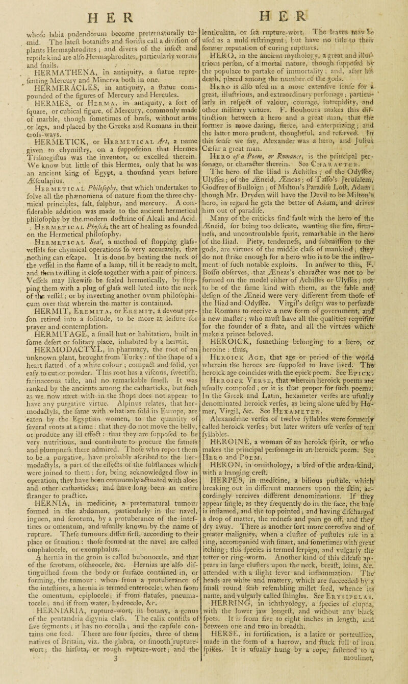 whofe labia pudendorum become preternaturally tu¬ mid. The lateft botanifts and florifts call a divifion of plants Hermaphrodites ; and divers of the infeft and reptile kind are alfoHermaphrodites, particularly worms and fnails. ■ HERMATHENA, in antiquity, a ftatue repre- fenting Mercury and Minerva both in one. HERMERACLES, in antiquity, a ftatue com¬ pounded of the figures of Mercury and Hercules. HERMES, or Herma, in antiquity, a fort of fquare, or cubical figure, of Mercury, commonly made of marble, though fometimes of brafs, without arms or legs, and placed by the Greeks and Romans in their crofs-ways. HERMETICK, or Hermetical Art, a name given to chymiftry, on a fuppofition that Hermes Trifmegiftus was the inventor, or excelled therein. We know but little of this Hermes, only that he was an ancient king of Egypt, a thoufand years before JEfculapius. Her metical Ph'tlofophy, that which undertakes to folve all the phenomena of nature from the three chy- mical principles, fait, fulphur, and mercury. Acon- fiderable addition was made to the ancient hermetical philofophy by the modern dodlrine of Alcali and Acid. Hermetical Phyfick, the art of healing as founded on the Hermetical philofophy.- Hermetical Seal, a method of flopping glafs- veflels for chymical operations To very accurately, that nothing can efcape. It is done by heating the neck of tfie veflel in the flame of a lamp, till it be ready to melt, and then twilling it clofe together with a pair of pincers. Veflels may likewife be fealed hermetically, by flop¬ ping them with a plug of glafs well luted into the neck of tl* veflel; or by inverting another ovum philofophi- cum over that wherein the matter is contained. HERMIT, Er emit a, or Eremit, a devout per- fon retired into a folitude, to be more at leifure for prayer and contemplation. HERMITAGE, a ftnall hut or habitation, built in fome defert or folitary place, inhabited by a hermit. HERMODACTYL, in pharmacy, the root of an unknown plant, brought from Turky : of the fhape of a heart flatted ; of a white colour ; compadt and folid, yet eafv to cut or powder. This root has a vifeous, fweetifh, farinaceous tafte, and no remarkable fmell. It was ranked by the ancients among the catharticks, butfuch as we now meet with in the fhops does not appear to have any purgative virtue. Alpinus relates, that her- modadlyls, the fame with what are fold in Europe, are eaten by the Egyptian women, to the quantity of feveral roots at a time : that they do not move the belly, or produce any ill cffedl : that they are fuppofed to be very nutritious, and contribute to procure the fatnefs and plumpnefs there admired. Thole who repo; t them to be a purgative, have probably afcribed to the her- modadlyls, a part of the effedls of the fubftances which were joined to them ; for, being acknowledged flow in operation, they have been commonly actuated with aloes and other catharticks; and have long been an entire ftranger to pradlice. HERNIA, in medicine, a preternatural tumour formed in the abdomen, particularly in the navel, inguen, and ferotum, by a protuberance of the intef- tines or omentum, and ufually known by the name of rupture. Thefe tumours differ firfl, according to their place or fituation : thofe formed at the navel are called omphalocele, or exomphalus. Jy hernia in the groin is called bubonocele, and that of the ferotum, ofcheocele, Ac. Hernias are alfo dif- tinguifhed from the body or furface contained in, or forming, the tumour: when from a protuberance of the inteftines, a hernia is termed enterocele ; when from the omentum, epiplocele; if from flatufes, pneuma¬ tocele ; and if from water, hydrocele, Ac. HERN I ARIA, rupture-wort, in botany, a genus of the pentandria digynia clafs. The calix coniifts of five fegments ; it has no corolla ; and the capfule con¬ tains one feed. There are four fpecies, three of them natives of Britain, viz. the glabra, or fmooth'rupture¬ wort ; the hirfuta, or rough rupture-wort; and the 3 lenticulata, or fea rupture-wort. The leaves m-v la uled as a mild reftringent; but hare no title to their former reputation of curing ruptures. HERO, in the ancient mythology, a great and illus¬ trious perfon, of a mortal nature, though, fuppofed by the populace to partake of immortality ; and, after life death, placed among the number of the gods. Hero is alfb ufed in a more extenfive fenfe for k great, illuftrious, and extraordinary perfonage ; particu¬ larly in refpeft of valour, courage, intrepidity, and other military virtues. F. Bouhours makes this dif- tindlion between a hero and a great man, that the former is more daring, fierce, and eiiterprizing; and the latter more prudent, thoughtful, and referved. In this fenfe we fay, Alexander was a hero, and Julius Csefar a great man. Hero of a Poem, or Romance, is the principal per¬ fonage, or charafter therein. See Character. The hero of the Iliad is Achilles; of the Odyflee, Ulylfes ; of the ftEneid, dEneas; of Taffo’s Jerufalem, Godfrey of Bulloign ; of Milton’s Paradife Loft, Adam ; though Mr. Dryden will have the Devil to be Milton’s hero, in regard he gets the better of Adam, and drives- him out of paradife. Many of the criticks find fault with the hero of the EEneid, for being too delicate, wanting the fire, firm- nels, and uncontroulable fpirit, remarkable in the hero of the Iliad. Piety, tendernefs, and fubmifilon to the gods, are virtues of the middle clafs of mankind ; they do not llrike enough for a hero who is to be the inftru- ment of inch notable exploits. In anfwer to this, P. Boflu obferves, that PEneas’s character was not to be formed on the model either of Achilles or Ulyfies ; noY to be of the fame kind with them, as the fable and defign of the zTneid were very different from thofe of the Iliad and Odyflee. Virgil’s defign was to perfuade the Romans to receive a new form of government, and a new mailer; who mull have all the qualities requifite for the founder of a ftate, and all the virtues which make a prince beloved. HEROICK, fomething belonging to a hero, or heroine : thus, EIeroick Age, that age or period of the world wherein the heroes are fuppofed to have lived. The heroick age coincides with the epickpoem. See EpickY Heroick Verse, that wherein heroick poems are ufually compofed ; or it is that proper for fuch poems. In the Greek and Latin, hexameter verfes are ufually denominated heroick verfes, as being alone ufed by Ho¬ mer, Virgil, Ac. See Hexameter. Alexandrine verfes of twelve fyllables were formerly called heroick verfes ; but later writers ufe verfes of ten fyllables. HEROINE, a woman of an heroick fpirit, or who makes the principal perfonage ill an heroick poem. See Hero and Poem. HERON, in ornithology, a bird of the ardea-kind, with a hanging creft. HERPES, in medicine, a bilious puftule, which breaking out in different manners upon the Ikin, ac¬ cordingly receives different denominations. If they appear fingle, as they frequently do in the face, the bafe is inflamed, and the top pointed ; and having difeharged a drop of matter, the rednefs and pain go off, and they dry away. There is another fort more corrofive and of greater malignity, when a duller of puftules rife in a ring, accompanied with finart, and fometimes with great itching; this fpecies is termed ferpigo, and vulgarly the tetter or ring-worm. Another kind of this difeafe ap¬ pears in large cluflers upon the neck, breaft, loins, Ac. attended with a flight fever and inflammation. The' heads are white and mattery, which are fucceeded by a ftnall round fcab refembling millet feed, whence its name, and vulgarly called fliingles. See Erysipelas. HERRING, in ichthyology, a fpecies of elupea, with the lower jaw longeft, and without any black fpot9. It is from five to eight inches in length, and between one and two in breadth. HERSE, in fortification, is a latice or portcullice, made in the form of a harrow, and ftuck full of iron fpikes. It is ufually hung by a rope, faftened to a mouliaet,