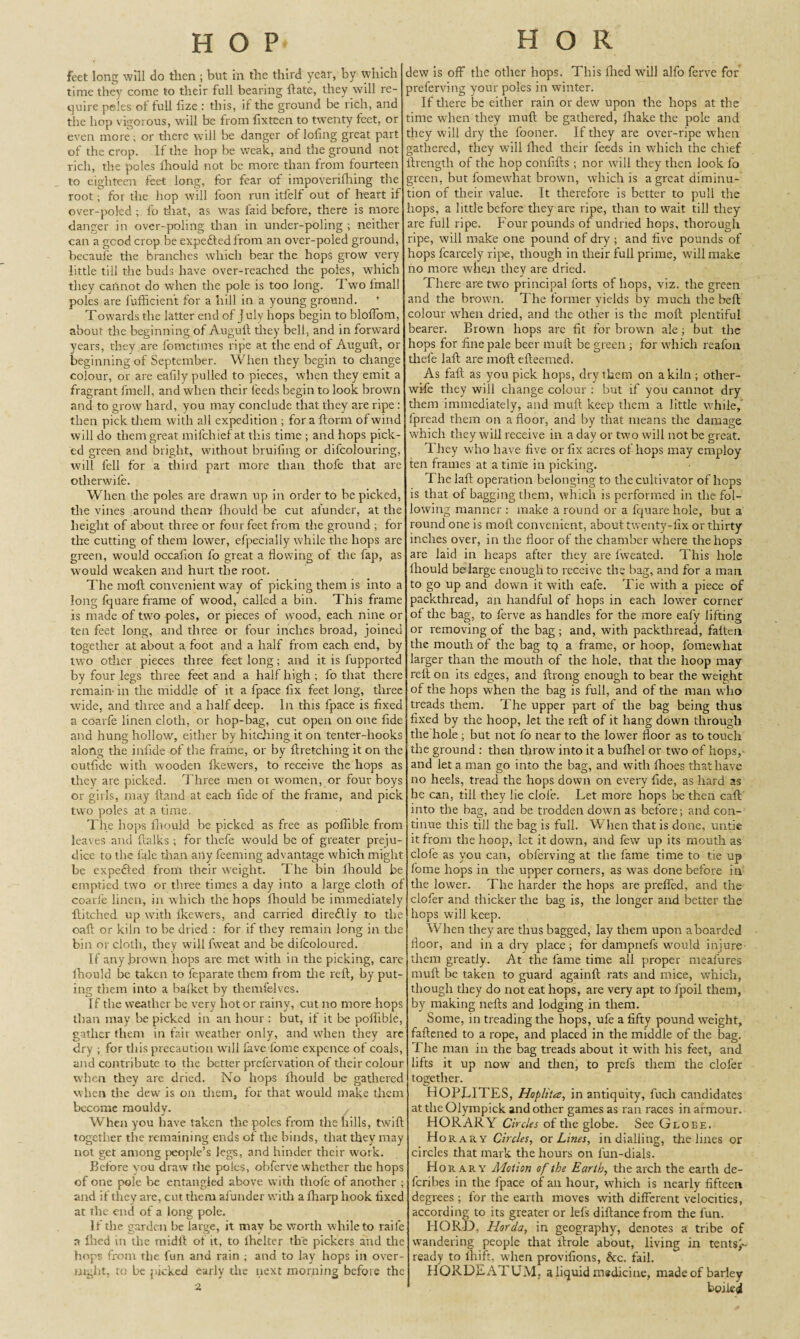 feet long will do then ; but in the third year, by which time they come to their full bearing {late, they will re¬ quire peles ol full fize : this, il the ground be rich, and the hop vigorous, will be from fixteen to twenty feet, or even more; or there will be danger of loling great part of the crop. If the hop be weak, and the ground not rich, the poles ihouid not be more than from fourteen to eighteen feet long, for fear of impoverifliing the root; for the hop will foon run itfelf out of heart if over-poled ; fo drat, as was faid before, there is more danger in over-poling than in under-poling ; neither can a good crop be expefted from an over-poled ground, becaufe the branches which bear the hops grow very little till the buds have over-reached the poles, which they cannot do when the pole is too long. Two lfnall poles are fufficient for a hill in a young ground. Towards the latter end of J uly hops begin to bloffom, about the beginning of Auguft they bell, and in forward years, they are fometimes ripe at the end of Auguft, or beginning of September. When they begin to change colour, or are eafily pulled to pieces, when they emit a fragrant fmell, and when their feeds begin to look brown and to grow hard, you may conclude that they are ripe : then pick them with all expedition ; for a ftorm of wind will do them great mifchief at this time ; and hops pick¬ ed green and blight, without bruiiing or difcolouring, will fell for a third part more than thole that are otherwife. When the poles are drawn up in order to be picked, the vines around them Ihouid be cut afunder, at the height of about three or four feet from the ground ; for the cutting of them lower, efpecially while the hops are green, would occafion fo great a flowing of the fap, as would weaken and hurt the root. The moft convenient way of picking them is into a long fquare frame of wood, called a bin. This frame is made of t.wo poles, or pieces of wTood, each nine or ten feet long, and three or four inches broad, joined together at about a foot and a half from each end, by two other pieces three feet long; and it is fupported by four legs three feet and a half high; fo that there remain- in the middle of it a fpace fix feet long, three wide, and three and a half deep. In this fpace is fixed a coarfe linen cloth, or hop-bag, cut open on one fide and hung hollow, either by hitching it on tenter-hooks along the infide of the frame, or by ftretching it on the outfide with wooden fkewers, to receive the hops as they are picked. Three men or women, or four boys or girls, may ftand at each fide of the frame, and pick two poles at a time. The hops fhouid be picked as free as poflible from leaves and ftalks ; for thefe would be of greater preju¬ dice to the fale than any feeming advantage which might be expefted from their weight. The bin Ihouid be emptied two or three times a day into a large cloth of coarle linen, in which the hops fhouid be immediately ftitched up with lkewers, and carried diredliy to the oaft or kiln to be dried : for if they remain long in the bin or cloth, they will fweat and be difcoloured. If any brown hops are met with in the picking, care Ihouid be taken to feparate them from the reft, by put- ing them into a bafket by themfelves. If the weather be very hot or rainy, cut no more hops than may be picked in an hour : but, if it be poflible, gather them in fair weather only, and when they arc dry ; for this precaution will fave lome expence of coals, and contribute to the better prefervation of their colour when they are dried. No hops ihouid be gathered when tire dew is on them, for that would make them become mouldy. When you have taken the poles from the hills, twift together the remaining ends of the binds, that they may not get among people’s legs, and hinder their work. Before you draw the poles, obferve whether the hops of one pole be entangled above with thofe of another ; and if they are, cut them afunder with a {harp hook fixed at the end of a long pole. If the garden be large, it may be worth while to raile a Ihed in the midll of it, to ihelter the pickers and the hops from the fun and rain ; and to lay hops in over¬ night, to be picked early the next morning before the dew is off the other hops. This filed will alfo ferve for preferving your poles in winter. If there be either rain or dew upon the hops at the time when they muft be gathered, fhake the pole and they will dry the fooner. If they are over-ripe when gathered, they will filed their feeds in which the chief ftrength of the hop confifts ; nor will they then look fo green, but fomewliat brown, which is a great diminu¬ tion of their value. It therefore is better to pull the hops, a little before they are ripe, than to wait till they are full ripe. Four pounds of undried hops, thorough ripe, will make one pound of dry ; and five pounds of hops fcarcely ripe, though in their full prime, will make no more when they are dried. There are two principal forts of hops, viz. the green and the brown. The former yields by much the heft colour when dried, and the other is the moft plentiful bearer. Brown hops are fit for brown ale; but the hops for fine pale beer muft be green ; for which reafon thefe laft are moft efteenied. As fall as you pick hops, dry them on a kiln ; other- wife they will change colour : but if you cannot dry them immediately, and muft keep them a little while, fpread them on a floor, and by that means the damage which they will receive in a day or two will not be great. They who have five or fix acres of hops may employ ten frames at a time in picking. The laft operation belonging to the cultivator of heps is that of bagging them, which is performed in the fol¬ lowing manner : make a round or a fquare hole, but a round one is moft convenient, about twenty-fix or thirty inches over, in the floor of the chamber where the hops are laid in heaps after they are fweated. This hole Ihouid be large enough to receive the bag, and for a man to go up and down it with eafe. Tie with a piece of packthread, an handful of hops in each lower corner of the bag, to ferve as handles for the more eafy lifting or removing of the bag ; and, with packthread, faiten the mouth of the bag tq a frame, or hoop, fomewhat larger than the mouth of the hole, that the hoop may reft on its edges, and ftrong enough to bear the weight of the hops when the bag is full, and of the man who treads them. The upper part of the bag being thus fixed by the hoop, let the reft of it hang down through the hole ; but not fo near to the lower floor as to touch the ground : then throw into it a buftiel or two of hops,- and let a man go into the bag, and with fhoes that have no heels, tread the hops down on every fide, as hard as he can, till they lie dole. Let more hops be then caft into the bag, and be trodden down as before; and con¬ tinue this till the bag is full. When that is done, untie it from the hoop, let it down, and few up its mouth as clofe as you can, obferving at the fame time to tie up fome hops in the upper corners, as wTas done before in the lower. The harder the hops are prefled, and the clofer and thicker the bag is, the longer and better the hops will keep. When they are thus bagged, lay them upon aboarded floor, and in a dry place; for dampnefs would injure them greatly. At the fame time all proper meafures muft be taken to guard againft rats and mice, which, though they do not eat hops, are very apt to fpoil them, by making nefts and lodging in them. Some, in treading the hops, ufe a fifty pound weight, fattened to a rope, and placed in the middle of the bag. The man in the bag treads about it with his feet, and lifts it up now and then, to prefs them the clofer together. HOPLITES, Hoplita;, in antiquity, fuch candidates at the Olympick and other games as ran races in armour. HORARY Circles of the globe. See Globe. H or ary Circles, ox Lines, in dialling, the lines or circles that mark the hours on fun-dials. Horary Motion of the Earth, the arch the earth de- feribes in the fpace of an hour, which is nearly fifteen degrees; for the earth moves with different velocities, according to its greater or lefs diftance from the fun. HORD, Horda, in geography, denotes a tribe of wandering people that ftrole about, living in tentsj- ready to lhift, when provifions, &c. fail. HORDEATUM. a liquid medicine, made of barley boiled