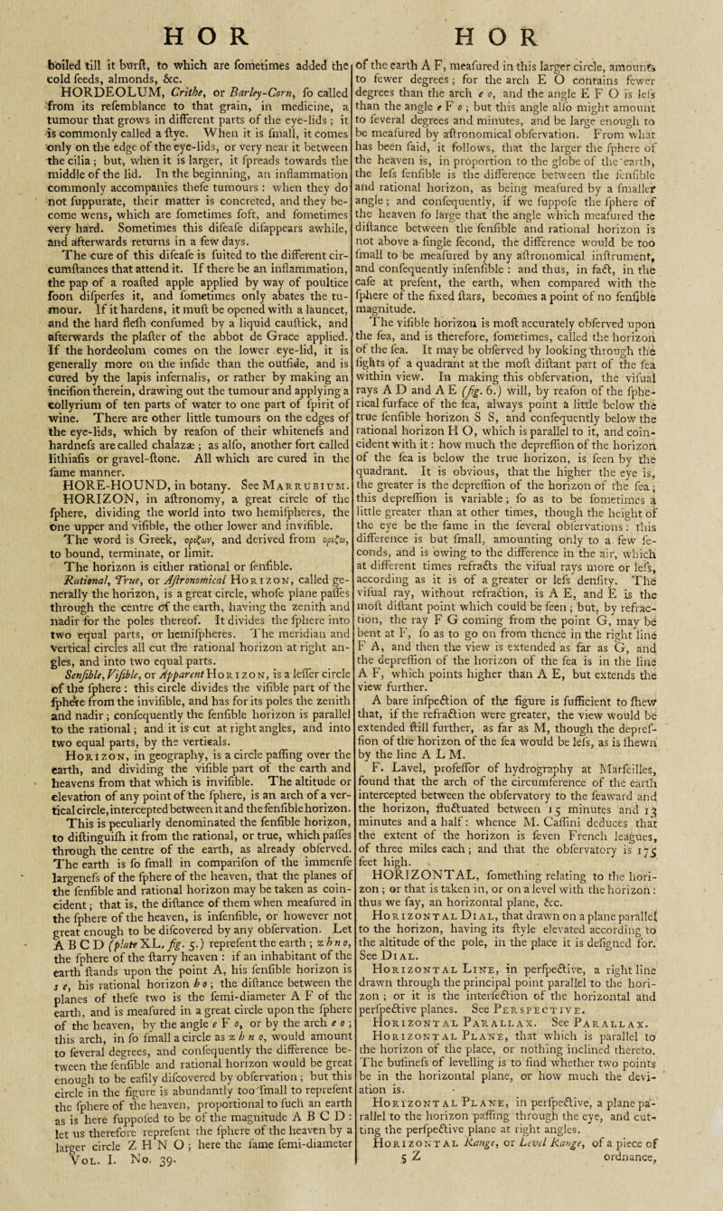 H O R H O R boiled till it btrrfl, to which are fometimes added the Cold feeds, almonds, &c. HORDEOLUM, Crithe, or Barley-Corn, fo called from its refemblance to that grain, in medicine, a tumour that grows in different parts of the eye-lids; it is commonly called a {lye. When it is fmall, it comes only on the edge of the eye-lids, or very near it between the cilia ; but, when it is larger, it fpreads towards the middle of the lid. In the beginning, an inflammation commonly accompanies thefe tumours : when they do not fuppurate, their matter is concreted, and they be¬ come wens, which are fometimes foft, and fometimes very hard. Sometimes this difeafe difappears awhile, and afterwards returns in a few days. The cure of this difeafe is fuited to the different cir- cumflances that attend it. If there be an inflammation, the pap of a roafted apple applied by way of poultice foon difperfes it, and fometimes only abates the tu¬ mour. If it hardens, it muft be opened with a launcet, and the hard flefh confumed by a liquid cauftick, and afterwards the plafter of the abbot de Grace applied. If the hordeolum comes on the lower eye-lid, it is generally more on the infide than the outfide, and is cured by the lapis infernalis, or rather by making an incifion therein, drawing out the tumour and applying a collyrium of ten parts of water to one part of fpirit of wine. There are other little tumours on the edges of the eye-lids, which by reafon of their whitenefs and hardnefs are called chalazae ; as alfo, another fort called lithiafis or gravel-ftone. All which are cured in the fame manner. HORE-HOUND, in botany. See Marrubium. HORIZON, in aftronomy, a great circle of the fphere, dividing the world into two hemifpheres, the One upper and vifible, the other lower and invifible. The word is Greek, opt?uv, and derived from opigu, to bound, terminate, or limit. The horizon is either rational or fenflble. Rational, True, or Agronomical Horizon, called ge¬ nerally the horizon, is a great circle, whofe plane paffes through the centre of the earth, having the zenith and nadir for the poles thereof. It divides the fphere into two equal parts, or hemifpheres. The meridian and Vertical circles all cut the rational horizon at right an¬ gles, and into two equal parts. Senfible, Vifible, or Apparent Horizon, is a leffer circle of the fphere : this circle divides the vifible part of the fphere from the invifible, and has for its poles the zenith and nadir; confequently the fenfible horizon is parallel to the rational; and it is cut at right angles, and into two equal parts, by the vertieals. Horizon, in geography, is a circle palfing over the earth, and dividing the vifible part of the earth and heavens from that which is invifible. The altitude or elevation of any point of the fphere, is an arch of a ver¬ tical circle, intercepted between it and the fenfible horizon. This is peculiarly denominated the fenfible horizon, to diftinguifh it from the rational, or true, which pafles through the centre of the earth, as already obferved. The earth is fo fmall in comparifon of the immenfe largenefs of the fphere of the heaven, that the planes of the fenfible and rational horizon may be taken as coin¬ cident ; that is, the diftance of them when meafured in the fphere of the heaven, is infenfible, or however not great enough to be difcovered by any obfervation. Let A B C D (plate XL, fig. 5.) reprefent the earth \%hno, the fphere of the {tarry heaven : if an inhabitant of the earth {lands upon the point A, his fenfible horizon is s e, his rational horizon bo; the diftance between the planes of thefe two is the femi-diameter A F of the earth, and is meafured in a great circle upon the fphere of the heaven, by the angle e F 0, or by the arch e 0 ; this arch, in fo fmall a circle as zb n 0, would amount to feveral degrees, and confequently the difference be¬ tween the fenfible and rational horizon would be great enough to be eafily difcovered by obfervation ; but this circle&in the figure is abundantly tooTmall to reprefent the fphere of the heaven, proportional to fuch an earth as is here fuppol'ed to be of the magnitude A B C D : let us therefore reprefent the fphere of the heaven by a larger circle Z H N O ; here the fame femi-diameter Vol. I. No. 39. of the earth A F, meafured in this larger circle, amounts to fewer degrees; for the arch E O contains fewer degrees than the arch e 0, and the angle E F O is lei's than the angle eF 0 ; but this angle alfo might amount to feveral degrees and minutes, and be large enough to be meafured by aftronomical obfervation. From what has been faid, it follows, that the larger the fphere of the heaven is, in proportion to the globe of the‘earth, the lefs fenfible is the difference, between the fenfible and rational horizon, as being meafured by a fmallef angle; and confequently, if we fuppofe the fphere of the heaven fo large that the angle which meafured the diftance between the fenfible and rational horizon is not above a fingle fecond, the difference would be too fmall to be meafured by any aftronomical ihftrument, and confequently infenfible : and thus, in faCt, in the cafe at prefent, the earth, when compared with the fphere of the fixed liars, becomes a point of no fenfible magnitude. The vifible horizon is moft accurately obferved upon the fea, and is therefore, fometimes, called the horizon ot the fea. It may be obferved by looking through the fights qf a quadrant at the moft diftant part of the fea within view. In making this obfervation, the vifual rays A D and A E (fig. 6.) will, by reafon of the fphe- rical fui-face of the lea, always point a little below the true fenfible horizon S S, and confequently below the rational horizon H O, which is parallel to it, and coin¬ cident with it: how much the depreflion of the horizon of the fea is below the true horizon, is feen by the quadrant. It is obvious, that the higher the eye is, the greater is the depreflion of the horizon of the fea; this depreflion is variable; fo as to be fometimes A little greater than at other times, though the height of the eye be the fame in the feveral obiervations: this difference is but fmall, amounting only to a few fe- conds, and is owing to the difference in the air, which at different times refraCts the vifual rays more or lei's, according as it is of a greater or lefs denfity. The vifual ray, without refraction, is A E, and E is the moft diftant point which could be feen ; but, by refrac¬ tion, the ray F G coming from the point G, may be bent at F, fo as to go on from thence in the right line F A, and then the view is extended as far as G, and the depreflion of the horizon of the fea is in the line A F, which points higher than A E, but extends the view further. A bare infpeCtion of the figure is fufficient to fheW that, if the refraCtion were greater, the view would be extended ftill further, as far as M, though the depref- fion of the horizon of the fea would be lefs, as is {hewn by the line A L M. F. Lavel, profeflbr of hydrography at Marfeilles, found that the arch of the circumference of the earth intercepted between the obfervatory to the feaward and the horizon, fluctuated between 15 minutes and 13 minutes and a half: whence M. Caflini deduces that the extent of the horizon is {even French leagues, of three miles each; and that the obfervatory is 175 feet high. HORIZONTAL, femething relating to the hori¬ zon ; or that is taken in, or on a level with the horizon: thus we fay, an horizontal plane, &c. Horizontal Dial, that drawn on a plane parallel to the horizon, having its ftyle elevated according to the altitude of the pole, in the place it is defigned for. See Dial. Horizontal Line, in perfpeCtive, a right line drawn through the principal point parallel to the hori¬ zon ; or it is the interfeCtion of the horizontal and perfpeCtive planes. See Perspective. Horizontal Parallax. See Parallax. Horizontal Plane, that which is parallel to the horizon of the place, or nothing inclined thereto. The bufinefs of levelling is to find whether two points be in the horizontal plane, or how much the devi¬ ation is. Horizontal Plane, in perfpeCtive, a plane pa¬ rallel to the horizon paffing through the eye, and cut-* ting the perfpeCtive plane at right angles. Horizontal Range, or Level Range, of a piece of 5 Z ordnance,