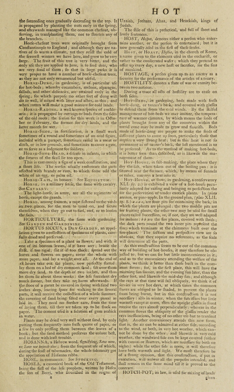 HOS HOT the fucceeding ones gradually decreafing to the top. It is propagated by planting the nuts early in the fpring, and afterwards managed like the common chefnut, ob- ferving, in tranfplanting them, not to fhorten any of the branches. Horfe-chefnut trees were originally brought from Conftantinople to England ; and although they are na¬ tives of fo warm a climate, yet they refill the cold of the fevereft winters we have here, and grow to be very large. The fruit of this tree is very bitter, and the only ufe they are applied to here, is to feed deer, who are very fond of them ; fo that in large parks it is very proper to have a number of horfe-chefnut trees, as they are not only ornamental but ufeful, Horse-Dung, in gardening, is of particular ufe for hot-beds ; whereby cucumbers, melons, afparagus, fallads, and other delicacies, are attained early in the fpring; for which purpofe no other fort of dung will do fo well, if mixed with litter and allies, as this ; and .when rotten will make a.good manure for cold lands. Horse-Radish, a well known fpecies of cochle- aria ; it is propagated by cuttings or buds from thefides of the old roots ; the feafon for this work is in Octo¬ ber or February, the former for dry lands, and the latter month for wet. H orse-Shoe, in fortification, is a fmall work fometimes of a round and fometimes of an oval figure, inclofed with a parapet, fometimes railed in a moat or ditch, or in low grounds, and fometimes to cover a gate, or to ferve as a lodgment for foldiers. Horse-Shoe-Head, a difeafe in infants, in which the futures of the fkull lie too open. This is commonly a fignof a weak conflitution, and a fhort life. The nurfes ufually embrocate the parts affedled with brandy or rum, to which forne add the white of an egg, or palm oil. H orse-Tah, in botany. See EqjjisetUM. Horse, in a military fenfe, the fame with cavalry. See Cavalry. The light-horfe, in army, are all the regiments of horfe, except the guards. Horse, among feamen, a rope fattened to the yards in two places, for the men to tread on, and feclire themfelves, when they go out to furl, reef, or to loofen the fails. HORTICULTURE, the fame with gardening. See Garden and Gardening. HORTUS SICCUS, a Dry Garden, an appel¬ lation given to a collection of lpeciinens of plants, care¬ fully dried and prelerv.ed. Take a fpecimen of a plant in flower, and with it one of its bottom leaves, if it have any ; bruife the ftalk, if too rigid ; flit it if too thick ; fpread out the leaves and flowers on paper ; cover the whole with more paper, and lay a weight over all. At the end of 18 hours take out the plants, now perfectly flatted; lay them on abed of dry common fand ; lift over them more dry fand, to the depth of two inches, and thus let them lie about three weeks : the lefs fucculent dry much fooner, but they take no harm afterwards.- If the floor of a garret be covered in fpring with fand two inches deep, leaving fpace for walking to the feveral parts, it will receive the collection of a whole 1'ummer, the covering of fand being filled over every parcel as laid in. They need no further care, from the time of laying them, till they are taken up to be ftuck on paper. The cement ufed is a folution of gum arabick in water. Plants may be dried very well without fand, by only putting them frequently into frefh quires of paper, or a few by only prefling them between the leaves of a book; but the fand method preferves the colour beft, and is done withleaft trouble. HOSANNA, a Hebrew word, fignifying, Save now, or Save we befeecb thee ; from the frequent ufe of which, during the feaft of tabernacles, the whole folemnity got the appellation of Hofanna rabba. HOSE, in commerce. See Stocking. HOSEA, a canonical book of th.e Old Teftament, being the firft of the lefs prophets, written by Hoiea the fon of Beeri, who flouriilied in the reigns of a Uzziah, Jotham, Ahaz, and Hezekiah, kings of Judah. The flile of this is pathetical, and full of fliort and lively fentences. HOST, Hofpes, denotes either a perfon who enter¬ tains another, .or the perfon fo entertained; but it is now generally unfed in the firft of thefefenfes. Host, or Hoast, Hojiia, in the church of Rome, a name given to. the elements ufed in the eucharift, or rather to the confecrated wafer; which they pretend to offer up every day, a new holt or facrifice, for the fins of mankind. FIOSTAGE, a perfon given up to an enemy as a fecurity for the performance.of the articles of a treaty. HOSTILIT Y, denotes a ftate of war or enmity be¬ tween two nations. During a truce all aCts of hoftility are to ceafe on both fides, Hot-Beds* in gardening, beds made with frefh horle-dung, or tanner’s bark, and covered with glafles to defend them from the cold winds. By the fkilful management of hot-beds we may imitate, the tempera¬ ture of warmer climates, by which means the feeds of plants brought from any of the countries within the torrid zone may be made to grow and fiourifh. Beds made of horle-dung are proper to make the feeds of different plants to come up foon, particularly thole that require a verv ftrong heat; but as this heat is not fo permanent as of tanner’s bark, the Iaft mentioned is to be preferred. As to the method of making hot-beds, it is better feen than defcribed, as is likewife the ma¬ nagement of them. Hot-H ouse, in fall-making, the place where they dry the fait, when taken out of the boiling pan : it is fituated near the furnace, which, by means of funnels or tubes, conveys a heat into it. Hot-House, or ftove, in gardening, aconfervatory XLI. fig. 2.) is exhibited a view of a liot-houfe pecu¬ liarly adapted for railing and bringing to perfection the for the prefervation of tender exotick plants. In (plate ananas, or pine-apple. In the ground plan, (plate XLII. fig. 8.)' a a a a, are four pits for containing the bark, in which the plants are plunged ; the two middle pits are for fruiting plants, the other two may be ufed for fmall plants called Succeffion, or, if not, they are well adapted for melons : b b are the fire places, covered with fheds ; the dark parts round the two inner pits reprefent the flues which terminate at the chimneys built over the fire-places. The feCtion and perfpeCtive view are fo obvious, that they require no references* as the fcale will determine all the parts. As this eonftruCtion feems to be out of the common way of building of hot-houfes, it may therefore be ob¬ jected to ; but we can fee but little inconvenience in it; and as to the conveniency attending the welfare of the plants, we think it better than tliofe built in the com¬ mon forms ; for, in the firft place, this will have the morning fun fooner, and the evening fun later, than the other fort, and likewife the mid-day fun; and although the rays at that time will fall obliquely, we think it of fervice in very hot days, at which times the Common ftoves are obliged to be fliaded, to prevent the plants from being burnt, but in this conftru£lion it is not neceflary : alfo-in winter, when the fuh ilfues but little warmth except at noon, then the upright glafles in front receive the rays almoft perpendicularly ; whereas in the common ftoves the obliquity of the glafles render the rays inefficacious, being of no other ufe but to tranfmit light. Another conveniency attends this new form, that is, the air can be admitted at either fide, according to the wind, or both, in very hot weather, which can¬ not be done by the other; and likewife in very cold weather, the windward fide can be kept covered (either with canvas or fhutters, which are neceflary for both on nights) while the other fide is open, it will therefore have both warmth and light. We muft therefore be of a ftrong opinion, that this conftruCtion, if put in execution, will anlwer all the purpofes intended, and fhall remain in the fame mind till it is proved to the contrary. HOTCH-POT, in law, is ufed for mixing of lands given