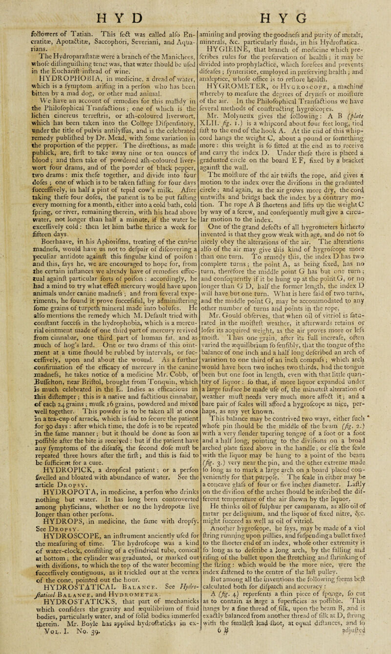 H Y D H Y G followers of Tatian. This fe£l was called alfo Bn- cratita?, Apota&itae, Saccophori, Severiani, and Aqua¬ rians. The Hydroparaftatie Were a branch of the Manichees, whofe dillinguifhing tenet was, that water lhould be ufed in the Eucharift inilead of wine. HYDROPHOBIA, in medicine, a dread of water, which is a fymptom arifing in a perfon who has been bitten by a mad dog, or other mad animal. We have an account of remedies for this mattdy in the Philofophical Tranfadlions ; one of which is the lichen cinereus terreltris, or afh-coloured liverwort, which has been taken into the College Difpenfatory, ■under the title of pulvis antilyffus, and is the celebrated remedy publiihed by Dr. Mead, with fome variation in the proportion of the pepper. The directions, as made publick, are, firft to take away nine or ten ounces of blood ; and then take of powdered afh-coloured liver¬ wort four drams, and of the powder of black pepper, two drams: mix thefe together, and divide into four dofes ; one of which is to be taken falling for four davs fucceffively, in half a pint of tepid cow’s milk. After taking thefe four dofes, the patient is to be put fading every morning for a month, either into a cold bath, cold fpring, or river, remaining therein, with his head above water, not longer than half a minute, if the water be exceffively cold : then let him bathe thrice a week for fifteen days. Boerhaave, in his Aphorifms, treating of the canine madnefs, would have us not to defpair of difcovering a peculiar antidote againfl this lingular kind of poifon : and this, fays he, we are encouraged to hope for, from the certain inftances we already have of remedies effec¬ tual againfl particular forts of poifon : accordingly, he had a mind to try what effeft mercury would have upon animals under canine madnefs; and from feveral expe¬ riments, he found it prove fuccefsful, by adminiftering fome grains of turpeth mineral made into bolufes. He alfo mentions the remedy which M. Default tried with conftant fuccels in the hydrophobia, which is a mercu¬ rial ointment made of one third part of mercury revived from cinnabar, one third part of human fat, and as much of hog’s lard. One or two drams of this oint¬ ment at a time lhould be rubbed by intervals, or fuc¬ ceffively, upon and about the wound. As a further confirmation of the efficacy of mercury in the canine madnefs, he takes notice of a medicine Mr. Cobb, of Buffelton, near Briftol, brought from Tonquin, which as much celebrated in the E. Indies as efficacious in ihis diltemper; this is a native and factitious cinnabar, of each 24 grains; mufk 16 grains, powdered and mixed well together. This powder is to be taken all at once an a tea-cup of arrack, which is faid to fecure the patient for 30 days : after which time, the dofe is to be repeated in the fame manner; but it lhould be done as foon as poffible after the bite is received : but if the patient have any fymptoms of the difeafe, the fecond dofe mull be repeated three hours after the firft; and this is faid to be fufficient for a cure. HYDROPICK, a dropfical patient ; or a perfon fwelled and bloated w ith abundance of water. See the article Dropsy. HYDROPOTA, in medicine, a perfon who drinks nothing but water. It has long been controverted among plryficians, whether or no the hydropotae live longer than other perfons. HYDROPS, in medicine, the fame with dropfy. See Dropsy. HYDROSCOPE, an inftrument anciently ufed for the meafuring of time. The hydrolcope was a kind of water-clock, confuting of a cylindrical tube, conical at bottom ; the cylinder was graduated, or marked out with divifions, to which the top of the water becoming fucceffively contiguous, as it trickled out at the vertex of the cone, pointed out the hour. HYDROSTATICAL Balance. See Hydro- Jlatical Balance, and Hydrometer. HYDROSTATICKS, that part of mechanicks which confiders the gravity and equilibrium of fluid bodies, particularly water, and of folid bodies immerfed therein. Mr. Boyle has applied hydroflaticks in ex- Yol. I. No. 39. ambling and proving thegoodnefs and purity of metals, minerals, <kc. particularly fluids, in his Hydrollatica. HYGIEINE, that branch of medicine which pre- fcribes rules for the pfefervation of health ; it may be divided into prophyladlice, which forefees and prevents difeafes; fynteritice, employed inprefervinghealth, and analeptice, whofe office is to reftore health. HYGROMETER, or PIycroscopf., a machine whereby to meafure the degrees of dry fiefs or moifture of the air. In the Philofophical Tranfaftions We have feveral methods of conftruCting hygrofcopes. Mr. Molyneux gives the following: A B (plate XLII. fig. i.) is a whipcord about four feet long, tied fall to the end of the hook A. At the end of this whip¬ cord hangs the weight C, about a pound or fomething more : this weight is fo fitted at the end as to receive and carry the index D. Under thefe there is placed a graduated cu cle on the board E F, fixed by a bracket againfl the wall. The moifture of the air twills the rope, and gives a motion to the index over the divifions in the graduated circle; and again, as the air grows more dry, the core! untwills and brings back the index by a contrary mo¬ tion. The rope A B Ihortens and lifts up the weight C by way of a ferew, and confequently mull give a circu¬ lar motion to the index. One of the grand defeCts of all hygrometers hitherto invented is that they grow Weak with age, and do not fo nicely obey the alterations of the air. The alterations alfo of the air may give tills kind of hygrofeope more than one turn. To remedy this, the index D has two complete turns ; the point A, as being fixed, has no turn, therefore the middle point G has but one turn: and confequently if it be hung up at the point G, or no longer than G D, half the former length, the index D will have but one turn. What is here laid of two turns, and the middle point G, may be accommodated to any other number of turns and points in the rope, Air. Gould obferves, that when oil of vitriol is fattf- rated in the moillell weather, it afterwards retains or lofes its acquired weight, as the air proves more or lefs moill. T hus one grain, after its full increafe, often varied the asquilibrium fo fenfibly, that the tongue of the balance of one inch and a half Ions; deferibed an arch of variation to one third of an inch compafs; which arch would have been two inches two thirds, had the tongue been but one foot in length, even with that little quan¬ tity of liquor : fo that, if more liquor expanded under a large fuvfacebe made ufe of, the minutell alteration of weather mull needs very much more affeft it; and a bare pair of feales will afford a hygrofeope as ni.ee, per¬ haps, as any yet known. This balance may be contrived two ways, either fuck whofe pin lhould be the middle of the beam (fig. 2.) with a very llender tapering tongue of a foot or a foot and a half long, pointing to the divifions on a broad arched plate fixed above in the handle; or elfe the fcale with the liquor may be hung to a point of the beam (fig. 3.) very near the pin, and the other extreme made fo long as to mark a large arch on a board placed con¬ veniently for that purpofe. The fcale in either may be a concave glafs of four or five inches diameter. Lallly on thedivifion of the arches lhould beinferibed the dif¬ ferent temperature of the air fhewn by the liquor. Fie thinks oil of fulphur per campanam, as alfo oil of tartar per deliquium, and the liquor of fixed nitre, &c. might fucceed as well as oil of vitriol. Another hygrofeope, he fays, may bp made of a viol firing running upon pullies, and lufpendinga bullet fixed to the Ihorter end of an index, whofe other extremity is fo long as to defcribe a long arch, by the falling and rffing of the bullet upon the firetching and ffirinkingof the firing: which would be the more nice, were the index fattened to the centre of tire laft pulley. But among all the inventions the following feems bell calculated both for difpalc'h and accuracy : A (fig- 4) reprefents a thin piece of fponge, fo cut as to contain as large a fuperficies as poffible. This hangs by a fine thread of filk, upon the beam B, and is exaClly balanced from another thread of filk at D, ftrung with the ttnallefl lead -Ihot, at equal diftances, and fo 6 B adj lifted