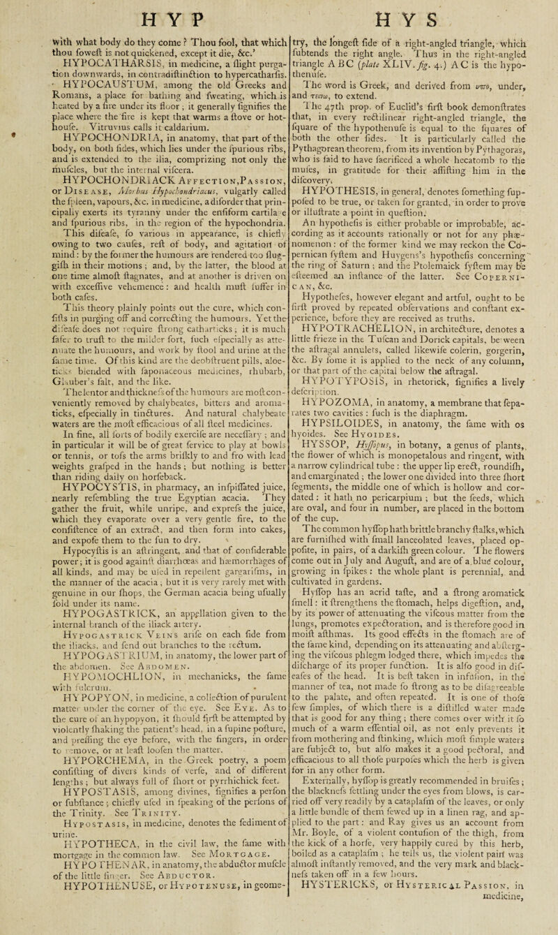 1 With what body do they Come ? Thou fool, that which thou foweft is not quickened, except it die, &c.’ HYPOCA1 HARSIS, in medicine, a flight purga¬ tion downwards, in contradiftmClion to hypercatharhs. - HYPOCAUSTUM, among the old Greeks and Romans, a place for bathing and lweating, which is heated by a fire under its floor ; it generally fignifies the place where the fire is kept that warms a ftove or hot- houfe. Vitruvius calls it caldarium. HYPOCHONDRIA, in anatomy, that part of the body, on both fides, which lies under the fpurious ribs, and is extended to the ilia, comprizing not only the mufcles, but the internal vifcera. HYPOCHONDR1ACK Affection,Passion, or Disease, Aiorbus Hypochondriacus, vulgarly called the fpleen, vapours,&c. in medicine, a diforder that prin¬ cipally exerts its tyranny under the enfiform cartila e and fpurious ribs, in the region of the hypochondria. This difeafe, fo various in appearance, is chiefly owing to two caufes, reft of body, and agitation of mind: by the foi mer the humours are rendered too flug- gifh in their motions; and, by the latter, the blood at one time almoft ft agnates, and at another is driven on with exceffive vehemence : and health nmft iuffer in both cafes. This theory plainly points out the cure, which con- fifts in purging off and correcting the humours. Yet the difeafe does not require ftrong catharticks ; it is much fafer to truft to the milder fort, fuch elpecially as atte¬ nuate the humours, and work by ftool and urine at the fame time. Of this kind are the deobftruent pills, aloe- ticks blended with faponaceous medicines, rhubarb, Glauber’s fait, and the like. Thelentor and thicknefs of the humours are molt con¬ veniently removed by chalybeates, bitters and aroma- ticks, efpecialiy in tinCtures. And natural chalybeate waters are the moft efficacious of all fteel medicines. In fine, all forts of bodily exercife are neceffary ; and in particular it will be of great fervice to play at bowls or tennis, or tofs the arms brifkly to and fro with lead weights grafped in the hands ; but nothing is better than riding daily on horfeback. HYPOCYSTIS, in pharmacy, an infpiflated juice, nearly refembling the true Egyptian acacia. They gather the fruit, white unripe, and exprefs the juice, which they evaporate over a very gentle fire, to the conftftence of an extract, and then form into cakes, and expof’e them to the fun to dry. Hypocyftis is an allringent, and that of confiderable power; it is good againft diarrhoeas and haemorrhages of all kinds, and may be uled in repellent gargarifms, in the manner of the acacia ; but it is very rarely met with genuine in our (hops, the German acacia being ufually fold under its name. HYPOGASTRICK, an appellation given to the internal branch of the iliack artery. Hypogastrick Veins arife on each fide from the iliacks. and fend out branches to the reClum. H YPOGAST RIUM, in anatomy, the lower part of the abdomen. See Abdomen. HYPOMOCHLION, in mechanicks, the fame with fulcrum. HYPOPYON, in medicine, a colleftion of purulent matte! under the corner of the eye. See Eye. As to the cure of an hypopyon, it ftiould firft be attempted by violently flunking the patient’s head, in a fupine pofture, and prefling the eye before, with the fingers, in order to remove, or at leaft loofen the matter. HYPORCHEMA, in the Greek poetry, a poem confiding of divers kinds of verfe, and of different lengths ; but always full of fhort or pyrrhichick feet. HYPOSTASIS, among divines, fignifies a perfon or fubftance ; chiefly ufed in fpeaking of the perfons of tire Trinity. See Trinity. Hypostasis, in medicine, denotes the fedimentof urine. PIYPOTHECA, in the civil law, the fame with mortgage in the common law. See Mortgage. HYPOTHEN AR, in anatomy, the abduCtor mufcle of the little finger* See Abductor. HYPOTHENUSE, or Hypotenuse, in geome¬ try, the longeft fide of h. right-angled triangle, which fubtends the right angle. Thus in the right-angled triangle ABC [plate XEI^.fig. 4.) AC is the liypo- tlienule. I lie word is Greek, and derived from wj, under, and teivoj, to extend. i he 47th prop, of Euclid’s firft book demonftrates that, in every rectilinear right-angled triangle, the fquare of the hypothenufe is equal to the fquares of both the other fides. It is particularly called the Pythagorean theorem, from its invention by Pythagoras, who is laid to have facrificed a whole hecatomb to the mules, in gratitude for their aflifting him in the difeovery* HYPOTHESIS, in general, denotes fomething fup- poied to be true, or taken for granted, in order to prove or llluftrate a point in queftion. An hypothefis is either probable or improbable, ac¬ cording as it accounts rationally or not for any phae- nomenon: of the former kind we may reckon the Co- pernican fyftem and Eluygens’s hypothefis concerning' the ring of Saturn ; and the Ptolemaick fyftem may be efteemed an inftance of the latter. See Coperni- c an, &c. Hypothefes, however elegant and artful, ought to be firft proved by repeated obfervations and conftant ex¬ perience, before they are received as truths. HYPOTRACHELION, in architecture, denotes a little frieze in the Tufcan and Dorick capitals, be ween the aftragal annulets, called likewife colerin, gorgerin, &c. By l'oine it is applied to the neck of any column, or that part of the capital below the aftragal. H yPQTYPOSIS, in rhetorick, fignifies a lively defeription. HYPOZOMA, in anatomy, a membrane that fepa- rates two cavities : fuch is the diaphragm. PIYPSILOIDES, in anatomy, the fame with os hyoides. See Hyoides. HYSSOP, HyJJopus, in botany, a genus of plants,, the flower of which is monopetalous and ringent, with a narrow cylindrical tube : the upper lip ereCt, roundifh, and emarginated ; the lower one divided into three fhort fegments, the middle one of which is hollow and cor- dated : it hath no pericarpium ; but the feeds, which are oval, and four in number, are placed in the bottom of the cup. The common hyffop hath brittle branchy ftalks, which are furnifhed with fmall lanceolated leaves, placed op- pofite, in pairs, of a darkifh green colour. The flowers come out in July and Auguft, and are of a.blutf colour, growing in fpikes; the whole plant is perennial, and cultivated in gardens. Hyffop has an acrid tafte, and a ftrong aromatick fmell: it ftrengthens theftomaeh, helps digeftion, and, by its power of attenuating the vifeous matter from the lungs, promotes expectoration, and is therefore good in moift afthmas. Its good effeCts in the ftomach are of the fame kind, depending on its attenuating and abfterg- ing the vifeous phlegm lodged there, which impedes the difeharge of its proper function. It is alfo good in dif- eafes of the head. It is beft taken in infufion, in the manner of tea, not made fo ftrong as to be difagreeable to the palate, and often repeated. It is one of thofe few fimples, of which there is a diftilled w ater made that is good for any thing ; there comes over with it fo much of a warm effential oil, as not only prevents it from mothering and {linking, which moft Ample waters are fubjeCt to, but alfo makes it a good peCloral, and efficacious to all thole purpofes which the herb is given for in any other form. Externally, hyffop is greatly recommended in bruifes ; the blacknefs fettling under the eyes from blows, is car¬ ried off very readily by a cataplafm of the leaves, or only a little bundle of them fewed up in a linen rag, and ap¬ plied to the part: and Ray gives us an account from Mr. Boyle, of a violent contufion of the thigh, from the kick of a liorfe, very happily cured by this herb, boiled as a cataplafm ; he tells us, the violent pair! was almoft inftantly removed, and the very mark and black - nefs taken off in a few hours. HYSTER1CKS, or Hysterical Passion, in medicine,