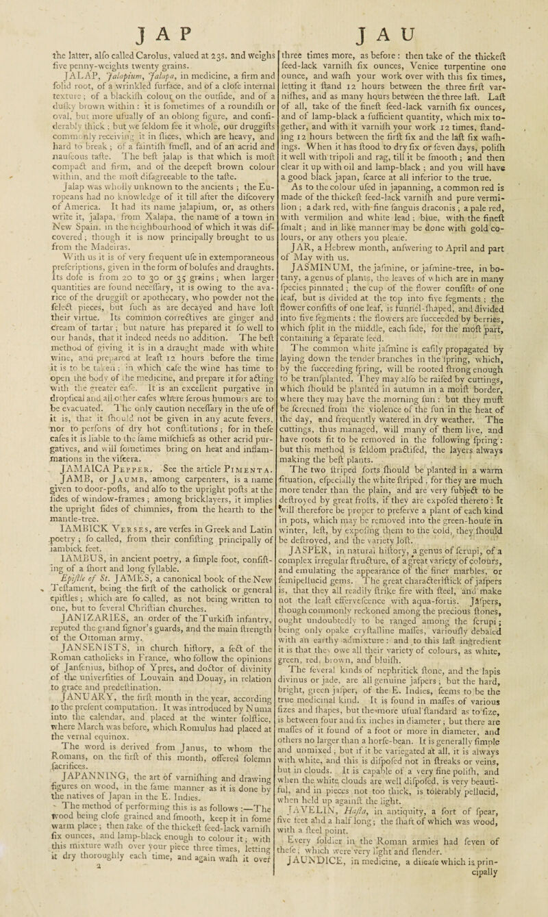 JAP the latter, alfo called Carolus, valued at 23s. and weighs live penny-weights twenty grains. JALAP, Jalapium, Jalapa, in medicine, a firm and folid root, of a wrinkled furface, and of a clofe internal texture; of a blackifh colour on the outfide, and of a dufky brown within : it is fometimes of a roundifh or oval, but more ufually of an oblong figure, and confi- derably thick ; but we feldom fee it whole, our druggifls comm nly receiving it in flices, which are heavy, and hard to break ; of a faintiih fmell, and of an acrid and naufcous tade. The bed jalap is that which is moft compa£t and firm, and of the deepeft brown colour within, and the moft difagreeable to the tafte. Jalap was wholly unknown to the ancients ; the Eu¬ ropeans had no knowledge of it till after the difcovery of America. It had its name jalapium, or, as others write it, jalapa, from Xalapa, the name of a town -in New Spain, in the neighbourhood of which it was dif- covered ; though it is now principally brought to us from the Madeiras. With us it is of very frequent ufe in extemporaneous prefcriptions, given in the form ofbolufes and draughts, its dofe is from 20 to 30 or 35 grains ; when larger quantities are found neceffary, it is owing to the ava¬ rice of the druggift or apothecary, who powder not the feleft pieces, but fuch as are decayed and have loft their virtue. Its common correftives are ginger and Cream of tartar ; but nature has prepared it fo well to our hands, that it indeed needs no addition. The beft method of giving it is in a draught made with white wine, and prepared at leaf! 12 hours before the time it is to be taken ; in which cafe the wine has time to open the body of the medicine, and prepare it for aiding with the greater eaft. It is an excellent purgative in droplical and ail other cafes where l'erous humours are to be evacuated. The only caution neceffary in the ufe of it is, that it fhouid not be given in any acute fevers, nor to perfons of dry hot conditutions ; for in thefe cafes it is liable to the fame mifchiefs as other acrid pur¬ gatives, and will fometimes bring on heat and inflam¬ mations in the vifeera. JAMAICA Pepper. See the article Pimenta. JAMB, or Jaumb, among carpenters, is a name given to door-pofts, and alfo to the upright pofts at the lides of window-frames ; among bricklayers, it implies the upright fides of chimnies, from the hearth to the mantle-tree. IAMBICK Verses, are verfes in Greek and Latin .poetry ; fo called, from their confiding principally of iambick feet. IAMBUS, in ancient poetry, a fimple foot, confid¬ ing of a fhort and long fyliable. Epiflle of St. JAMES, a canonical book of the New , Tedament, being the fird of the catholick or general epidles ; which are fo called, as not being written to one, but to feveral Chridian churches. JANIZARIES, an order of theTurkifh infantry, reputed the grand fignor’s guards, and the main drength of the Ottoman army. JANSENISTS, in church hillory, a fefl of the Roman catholicks in France, who follow the opinions of Janfenius, bilhop of Ypres, and dodor of divinity of the univerfities of Louvain and Douay, in relation to grace and predeflination. JANUAPvY, the fird month in the year, according to the prcfent computation. It was introduced by Numa into the calendar, and placed at the winter foldice, where March was before, which Romulus had placed at the vernal equinox. The word is derived from Janus, to whom the Romans, on the fird of this month, offered folemn facrifices. JAI AiniS ING, the art of varnifhing and drawing figures on wood, in the fame manner as it is done by the natives of Japan in the E. Indies. ' method of performing this is as follows The t\ ood being dole giained and frnooth, keep it in fome warm place ; then take of the thicked feed-lack varnifh fix ounces, and lamp-black enough to colour it; with this mixture wafh over your piece three times, letting it dry thoroughly each time, and again wadi it over 2 J A U three times more, as before : then take of the thickeft feed-lack varnifh fix ounces, Venice turpentine one ounce, and wafh your work over with this fix times, letting it Hand 12 hours between the three fird var- nifhes, and as many hqurs between the three lad. Lad of ail, take of the fined feed-lack varnifh fix ounces, and of lamp-black a fufficient quantity, which mix to¬ gether, and with it varnifh your work 12 times, hand¬ ing 12 hours between the fird fix and the lad fix wafh- ings. When it has llood to dry fix or feven days, polifh it well with tripoli and rag, till it be frnooth ; and then clear it up with oil and lamp-black ; and you will have a good black japan, fcarce at all inferior to the true. As to the colour ufed in japanning, a common red is made of the thicked feed-lack varnifh and pure vermi¬ lion ; a dark red, with fine fanguis draconis ; a pale red, wdh vermilion and white lead ; blue, with the fined fmalt; and in like manner may be done with gold co¬ lours, or any others you pleaie. JAR, a Hebrew month, anfwering to April and part of May with us. JASMINUM, the jafmine, or jafmine-tree, in bo¬ tany, a genus of plants, the leaves of w hich are in many fpecies pinnated ; the cup of the flower confid? of one leaf, but is divided at the top into fiye fegments ; the flower confids of one leaf, is funnel-fhaped, and divided into five fegments ; the flowers are fucceeded by berries, which lplit m the middle, each fide, for the mod part, containing a feparate feed. The common white jafmine is eafily propagated by laying down the tender branches in the fpring, which, by the fucceeding fpring, will be rooted drong enough to be tranfplanted. They may alfo be raifed by cuttings, which fhouid be planted in autumn in a moid border, where they may have the .morning fun : but they muff be fcreened from the violence of the fun in the heat of the day, and frequently watered in dry weather. The cuttings, thus managed, will many of them live, and have roots fit to be removed in the following fpring: but this method is feldom pradifed, the layers always making the bed plants. The two driped forts fhouid be planted in a warm fituation, efpecialiy the white driped , for they are much more tender than the plain, and are very fubjed to be dedroyed by great frods, if they are expofed thereto : it ^vill therefore be proper to preferve a plant of each kind in pots, which may be removed into the green-houfe in winter, led, by expcfing them to the cold, they fhouid be dedroyed, and the variety lod. JASPER, in natural hiftory, a genus of fcrupi, of a complex irregular drudure, of a great variety of colours, and emulating the appearance of the finer marbles, or femipellucid gems. The great charaderidick of jafpers is, that they all readily drike fire with deel, and make not the lead effervelcence with aqua-fortis. Jaspers, though commonly reckoned among the precious dones, ought undoubtedly to be ranged among the fcrupi; being only opake crydal'line maffes, varioufly debaled with an earthy admixture : and to this lad ingredient it is that thes owe all their variety of colours, as white, green, red, brown, and’ bluifh. The feveral kinds of nephritick done, and the lapis divinus or jade, are all genuine jafpers ; but the hard, bright, green jafper, of the E. Indies, feems to be the true medicinal kind. It is found in maffes of various fizes and lhapes, buttheunore ufual'dandard as to fize, is between four and fix inches in diameter ; but there are maffes of it found of a foot or more in diameter, and others no larger than a horfe-bean. It is generally fimple and unmixed ; but if it be variegated at all, it is always with white, and this is difpofed not in dreaks or veins, but in clouds. It is capable of a very fine polifh, and when the white, clouds are well difpofed, is very beauti¬ ful, and in pieces not too thick, is tolerably pellucid, when held up againd the light. JAVELIN, Ha fa, in antiquity, a fort of fpear, five feet and a half long; the fhaft of which was wood, with a deel point. Every loldier in the Roman armies had feven of thefe; which were very light and flender. JAUNDICE, in medicine, a dileale which ia prin¬ cipally