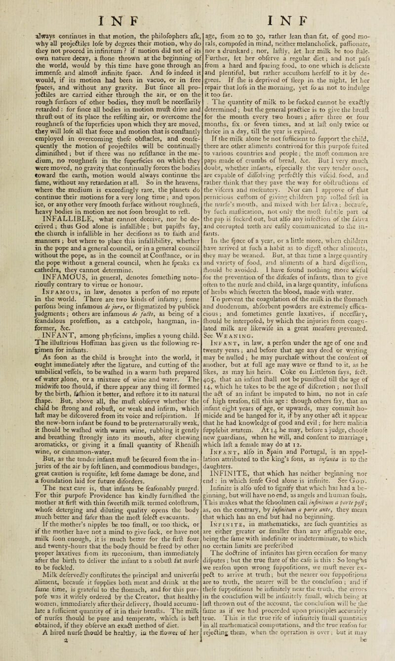 INF always continues in that motion, the philofophers afk,' why all projeftiles lofe by degrees their motion, why do they not proceed in infinitum ? if motion did not of its own nature decay, a (tone thrown at the beginning of the world, would by this time have gone through an immenfe and almoft infinite fpace. And fo indeed it would, if its motion had been in vacuo, or in free fpaces, and without any gravity. But fince all pro¬ jectiles are carried either through the air, or on the rough furfaces of other bodies, they muft be neceffarily retarded : for fince all bodies in motion muft drive and thruft out of its place the refilling air, or overcome the roughnefs of the fuperficies upon which they are moved, they will lofe all that force and motion that is conftantly employed in overcoming thefe obftacles, and confe- quently the motion of projeftiles will be continually diminilhed; but if there was no refiftance in the me¬ dium, no roughnefs in the fuperficies on which they were moved, no gravity that continually forces the bodies toward the earth, motion would always continue the fame, without any retardation at all. So in the heavens, where the medium is exceedingly rare, the planets do continue their motions for a very long time ; and upon ice, or any other very fmooth furface without roughnefs, heavy bodies in motion are not foon brought to reft. INFALLIBLE, what cannot deceive, nor be de¬ ceived ; tlius God alone is infallible; but papifts fay, the church is infallible in her decifions as to faith and manners ; but where to place this infallibility, whether in the pope and a general council, or in a general council without the pope, as in the council at Conftance, or in the pope without a general council, when he fpeaks ex cathedra, they cannot determine. INFAMOUS, in general, denotes fomethirtg noto- rioufly contrary to virtue or honour. Infamous, in law, denotes a perfon of no repute In the world. There are two kinds of infamy; fome perfons being infamous de jure, or lligmatized by publick judgments; others are infamous de fafto, as being of a fcandalous profeffion, as a catchpole, hangman, in¬ former, &c. INFANT, among phyficians, implies a young child. The illuftrious Hoffman has given us the following re¬ gimen for infants. As foon as the child is brought into the world, it ought immediately after the ligature, and cutting of the umbilical veflels, tobewafhed in a warm bath prepared of water .alone, or a mixture of wine and water. The midwife too fhould, if there appear any thing ill formed by the birth, fofhion it better, and reftore it to its natural lhape. But, above all, fhe muft obferve whether the child be ftrong and robuft, or weak and infirm, which laft may be difcovered from its voice and refpiration. If the new-born infant be found to be preternaturally weak, it fhould be wafhed with warm wine, rubbing it gently and breathing ftrongly into its mouth, after chewing aromaticks, or giving it a fmall quantity of Rhenifh wine, or cinnamon-water. But, as the tender infant muft be fecured from the in¬ juries of the air by foft linen, and commodious bandages, great caution is requifite, left fome damage be done, and a foundation laid for future diforders. The next care is, that infants be feafonably purged. For this purpofe Providence has kindly furnifhed the mother at firft with thin fweetifh milk termed coloftrum, whofe deterging and diluting quality opens the body much better and fafer than the moll feleft evacuants. If the mother’s nipples he too fmall, or too thick, or if the mother have not a mind to give fuck, or have not milk foon enough, it is much better for the firft four and twenty-hours that the body fhould be freed by other proper laxatives from its meconium, than immediately after the birth to deliver the infant to a robuft fat nurfe to be fuckled. Milk defervedly conftitutes the principal and univerfal aliment, becauie it fupplies both meat and drink at the fame time, is grateful to the ftomach, and for this pur¬ pofe was it wifely ordered by the Creator, that healthy women, immediately after their delivery, fhould accumu¬ late a fufficient quantity of it in their breafts. The milk of nurfes fhould be pure and temperate, which is bell obtained, if they obferve an exaft method of diet. A hired nurfe fhould be healthy, in the flower of her I N F age, from 20 to 30, rather lean than fat, of good mo¬ rals, compofed in mind, neither melancholick, paffionate, nor a drunkard; nor, laftly, let her milk be too ftale. Further, let her obferve a regular diet; and not pafs from a hard and fparing food, to one which is delicate and plentiful, but rather accuftom herfelf to it by de¬ grees. If fhe is deprived of ileep in the night, let her repair that lofs in the morning, yet fo as not to indulge it too far. The quantity of milk to be fucked cannot be exaftly determined ; but the general practice is to give the breaft for the month every two hours ; after three or four months, fix or feven times, and at laft only twice or thrice in a day, till the year is expired. If the milk alone be not fufficient to fupport the child, there are other aliments contrived for this purpofe fuited to various countries and people; the moft common are paps made of crumbs of bread, Nc. But I very much doubt, whether infants, efpecially the very tender ones, are capable of diffolving perfectly this vifcid food, and rather think that they pave the way for obftruftions of the vifcera and mefentery. Nor can I approve of that pernicious cuftora of giving children pap rolled firft in the nurfe’s mouth, and mixed with her faliva ; becauie, by fuch maftication, not only the moft fubtile part of the pap is fucked out, but alfo any infection of the fahva and corrupted teeth are ealily communicated to the in¬ fants. In the fpace of a year, or a little more, when children have arrived at fuch a habit as to digeft other aliments, they may be weaned. But, at that time a large quantity and variety of food, and aliments of a hard digeftion, lhould be avoided. 1 have found nothing more vfeful for the prevention of the difeafes of infants, than to give often to the nurfe and child, in a large quantity, infufions of herbs which fweeten the blood, made with water. To prevent the coagulation of the milk in the ftomach and duodenum, abforbent powders are extremely effica¬ cious ; and fometimes gentle laxatives, if neceflary, fhould be interpofed, by which the injuries from coagu¬ lated milk are likewife in a great meafure prevented. See Weaning. Infant, inlaw, a perfon under the age of one and twenty years ; and before that age any deed or writing may be nulled ; he may purchafe without the confent of another, but at full age may wave or Hand to it, as he likes, as may his heirs. Coke on Littleton fays, left. 405, that an infant ffiall not bepunifhed till the age of 14, which he takes to be the age of diferetion ; nor fhall the aft of an infant be imputed to him, no not in cafe of high treafon, till this age : though others fay, that an infant eight years of age, or upwards, may commit ho¬ micide and be hanged for it, if by any other aft it appear that he had knowledge of good and evil; for here malitia fupplebit retatem. At 14 he may, before a judge, choofe new guardians, when he will, and confent to marriage ; which laft a female may do at 12. Infant, alfo in Spain and Portugal, is an appel¬ lation attributed to the king’s fons, as infanta is to the daughters. INFINITE, that which has neither beginning nor end: in which fenfe God alone is infinite. See God. Infinite is alfo ufed to fignify that which has had a be¬ ginning, but will have no end, as angels and human fouls. This makes what the fchoolmen call infinitum a partepoji; as, on the contrary, by infinitum a pane ante, they mean that which has an end but had no beginning. Infinite, in mathematicks, are fuch quantities as are either greater or ftnaller than any affignable one, being the fame with indefinite or indeterminate, to which no certain limits are preferibed The doftrine of infinites has given occafion for many difputes ; but the true ftate of the cafe is this: So long as we reafon upon wrong luppofitions, we muft never ex- peft to arrive at truth; but the nearer our luppofitions are to truth, the nearer will be the conclufion ; and if thefe luppofitions be infinitely near the truth, the errors in the conclufion will be infinitely fmall, which being at laft thrown out of the account, the conclufion will be the fame as if we had proceeded upon principles accurately true. This is the true rife of infinitely fmall quantities in all mathematical computations, and the true reafon for rejefting them, when the operation is over; but it may