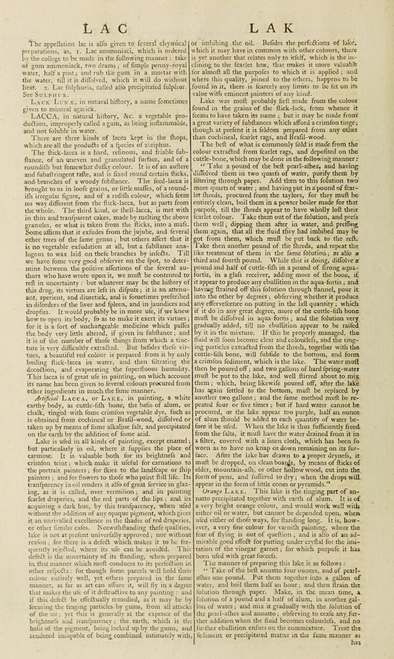 LAC The appellation lac is alfo given to' feveral chymical preparations, as, i. Lac ammoniac!, which is ordered by the college to be made in the following manner : take of gum ammoniack, two drams; of Ample penny-royal water, half a pint; and rub the gum in a mortar with the water, till it is diffolved, which it will do without heat. 2. Lac fulphuris, called all'o precipitated fulphur. See Sulphur. Lack Lunje, in natural hiftcry, a name fometimes given to mineral agarick. LACCA, in natural hiftory, kc. a vegetable pro¬ duction, improperly called a gum, as being inflammable, and not foluble in water. There are three kinds of lacca kept in the fhops, which are all the produfts of a fpecies ot ziziphus. The ftick-lacca is a hard, refinous, and triable fub¬ ftance, of an uneven and granulated furface, and of a roundifh but fomewhat dufky colour. It is of an auftere and fubaftringent tafte, and is fixed round Certain thicks, and branches of a woody fubftance. 'I'he feed-lacca is brought to us in loofe grains, or little maffes, of a round¬ ifh irregular figure, and of a redifli colour, which feem no way different from the ftick-lacca, but as parts from the whole. The third kind, or lhell-lacca, is met with in thin and tranfparent cakes, made by melting the above granules, or what is taken from the flicks, into a mafs. Some affirm that it exfudes from the jujube, and feveral other trees of the fame genus; but others aflfert that it is no vegetable exfudation at all, but a fubftance ana¬ logous to wax laid on thefe branches by infe£ts. Till we have fome very good obferver on the fpot, to deter¬ mine between the poiitive aflertions of the feveral au¬ thors wdio have wrote upon it, we muff; be contented to reft in uncertainty : but whatever may be the hiftory of this drug, its virtues are lefs in difpute; it is an attenu- ant, aperient, and diuretick, and is fometimes preferibed in diforders of the liver and fpleen, and in jaundices and dropfies. It would probably be in more uie, if we knew howto open its body, fo as to make it exert its virtues; for it is a fort of unchangeable medicine which paffes the body very little altered, if given in fubftance; and it is of the number of thofe things from which a tinc¬ ture is very difficultly extra&ed. But befides thefe vir¬ tues, a beautiful red colour is prepared from it by only boiling ftick-lacca in water, and then filtrating the decoflion, and evaporating the iuperfluous humidity. This lacca is of great ufe in painting, on which account its name has been given to feveral colours procured from other ingredients in much the fame manner^ Artificial Lacca, or Lake, in painting, a white earthy body, as cuttle-fifh bone, the bafis of alum, or chalk, tinged with fome crimfon vegetable dye, fuch as is obtained from cochineal or Brafff-wood, diffolved or taken up by means of fome alkaline fait, and precipitated on the earth by the addition of fome acid. Lake is ufed in all kinds of painting, except enamel; but particularly in oil, where it fupplies the place of carmine. It is valuable both for its brightnefs and crimfon teint; w hich make it ufeful for carnations to the portrait painters; for Ikies to the landfcape or lhip painters; and for flowers to thofe who paint ftill life. Its tranfparency in oil renders it alfo of great fervice in glaz¬ ing, as it is called, over vermilion; and in painting fcarlet draperies, and the red parts of the lips ; and. its acquiring a dark hue, by this tranfparency, when ufed without the addition of any opaque pigment, which gives it an unrivalled excellence in the fhades of red draperies, or other fimilar cafes. Notwithftanding thefe qualities, lake is not at prefent univerfally approved ; nor without reafon ; for there is a defedl which makes it to be fre¬ quently rejefled, where its ufe can be avoided. This defeat is the uncertainty of its Handing, w’hen prepared in that manner which moft conduces to its perfection in other refpccls : for though fome parcels will hold then- colour entirely well, yet others prepared in the fame manner, as far as art can aflure it, will fly in a degree that makes the ufe of it deftrndlive to any painting : anc if this defeft be effectually remedied, as it may be by fecuring the tinging particles by gums, from all attacks of the air; yet this is generally at the expence of the brightnefs and cranlparency ; the earth, which is the bafis of the pigment, being locked up by the gums, and tendered incapable of being combined intimately with, L A K or imbibing the nil. Befides the perfections of lakat, w hich it may have in common with other colours, there is yet another that relates only to rtfelf, which is the in¬ clining to the fcarlet hue, that makes it more valuable for almoft all the purpofes to which if is applied ; and where this quality, joined to the others, happens to be found in it, there is l'carcely any limits to be fet on its value with eminent painters of any kind. Lake was moft probably firll made from the colour found in the grains of the Hick-lack, from whence it feems to have taken its name ; but it may be made from' a great variety of lubllances which afford a crimfon tinge; though at prefent it is feldorn prepared from any other than cochineal, fcarlet rags, and Brafil-wood. The beft of what is commonly fold is niade from the colour extraCled from fcarlet rags, and depofited on the cuttle-bone, which may be done in the following manner r “ Take a pound of the beft pearl-afhes, and having diffolved them in two quart’s of water, purify them by filtering through paper. Add then to this folution two more quarts of water ; and having put in a'pound of fcar¬ let fhreds, procured from the taylors, for they muff; be entirely clean, boil them in a pewter boiler made for that ptupole, till the fhreds appear to have wholly loft their fcarlet colour. Take them out of the folution, and prefs them well; dipping them after in water, and preffi-ng them again, that all the fluid they had imbibed may be got from them, which muff be put back to the reft. Take then another pound of the fhreds, and repeat the iike treatment of them in the fame folution; as alfo z third and fourth pound. While this is doing, diffolve ar pound and half of cuttle-fifh in a pound of ftrong aqua¬ fortis, in a glafs receiver, adding more of the bone, if it appear to produce any ebullition in the aqua-fortis ; and having ftrained off this folution through flannel, pour it into the other by degrees; obferving whether it produce any effervefcence on putting in the laft quantity ; which if it do in any great degree, more of the cuttle-fifh bone muft be diffolved in aqua-fortis ; and the folution very gradually added, till no ebullition appear to be raifed by it in the mixture. If this be properly managed, the fluid will foon become clear and coiourlefs, and the ting¬ ing particles extraCled from the fhreds, together with the cuttle-fifh bone, will fubfide to the bottom, and form a crimfon fediment, which is the lake. The water muft then be poured off; and twTo gallons of hard fpring-water muft be put to the lake, and well ftirred about to mix them; which, being likewife poured off, after the lake has again fettled to the bottom, muft be replaced by another two gallons ; and the fame method muft be re¬ peated four or five times ; but if hard water cannot be procured, or tire lake appear too purple, half an ounce of alum lhould be added to each quantity of water be¬ fore it be ufed. When the lake is thus fufficiently freed from the falts, it muft have the water drained from it in a filter, covered with a linen cloth, which has been fo worn as to have no knap os down remaining on its fur- tace. After the lake has drawn to a proper drynefs, it muft be dropped, on clean boards, by means of flicks of elder, mountain-alh, or other hollow wood, cut into the form of pens, and fuffered to dry; when the drops will appear in the form of little cones or pyramids.” Urange Lake. This lake is the tinging part of an- natto precipitated together with earth of alum. It is of a very bright orange colour, and would work well with either oil or water, but cannot be depended upon, when ufed either of thofe ways, for {landing long. It is, how¬ ever, a very fine colour for varnifh painting, where the fear of flying is out of queftion ; and is alfo of an ad¬ mirable good effeCl for putting under cryftal for the imi¬ tation of the vinegar garnet; for which purpofe it has been ufed with great fuccefs. The manner of preparing this lake is as follows : “ Take of the beft annatto four ounces, and of pearl- afbes one pound. Put them together into a gallon of water, and boil them half an hour; and then llrain the folution through paper. Make, in the mean time, a folution of a pound and a half of alum, in another gal¬ lon of water ; and mix it gradually with the folution of the pearl-alhes and annatto; obferving to ceafe any fur¬ ther addition when the fluid becomes coiourlefs, and no fui ther ebullition enfues on the commixture. Treat the fediment or precipitated matter in the fame manner as has