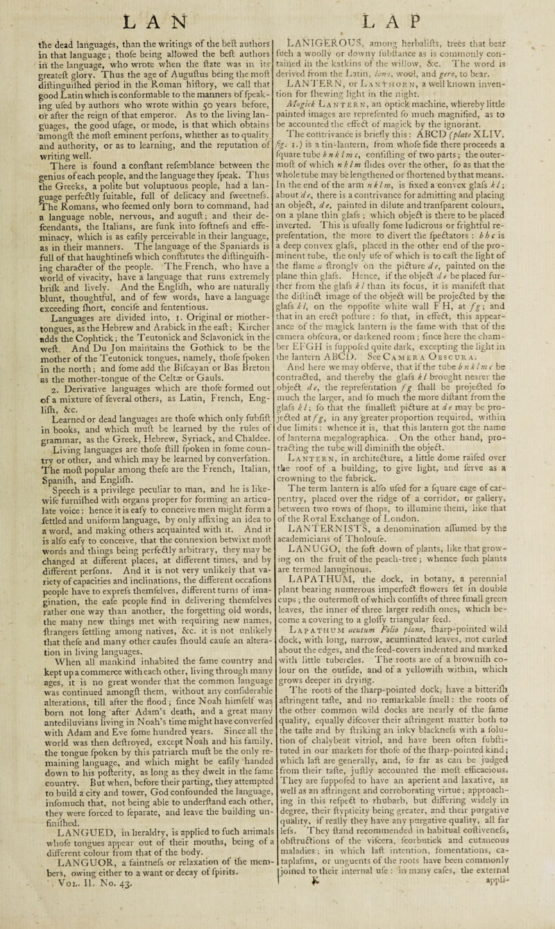 the dead languages, than the writings of the bell; authors in that language; thofe being allowed the beft authors in the language, who wrote when the ftate was in its greateft glory- Thus the age of Auguftus being the mod diftinguifhed period in the Roman hiftory, we call that good Latin which is conformable to the manners of fpeak- ing ufed by authors who wrote within 50 years before, or after the reign of that emperor. As to the living lan¬ guages, the good ufage, or mode, is that which obtains amongft the moft eminent perfons, whether as to quality and authority, or as to learning, and the reputation of writing well. There is found a conftant refemblance between the genius of each people, and the language they fpeak. Thus the Greeks, a polite but voluptuous people, had a lan¬ guage perfedlly fuitable, full of delicacy and fvveetnefs. The Romans, who feemed only born to command, had a language noble, nervous, and auguft; and their de- fcendants, the Italians, are funk into foftnefs and effe¬ minacy, which is as eafily perceivable in their language, as in their manners. The language of the Spaniards is full of that haughtinefs which conftitutes the diftinguifh- ing chara&er of the people. The French, who have a world of vivacity, have a language that runs extremely brifk and lively. And the Englifh, who are naturally blunt, thoughtful, and of few words, have a language exceeding fhort, concife and fententious. Languages are divided into, r. Original or mother- tongues, as the Hebrew and Arabick in the eaft; Kircher adds the Cophtick; the Teutonick and Sclavonick in the weft. And Du Jon maintains the Gothick to be the mother of the Teutonick tongues, namely, thofe lpoken in the north ; and fome add the Bifcayan or Bas Breton as the mother-tongue of the Celtae or Gauls. 2. Derivative languages which are thofe formed out of a mixture of feveral others, as Latin, French, Eng¬ lifh, &c. Learned or dead languages are thofe which only fubfift in books, and which muft be learned by the rules of grammar, as the Greek, Hebrew, Syriack, and Chaldee. Living languages are thofe ftill fpoken in fome coun¬ try or other, and which may be learned by converfation. The moft popular among thefe are the French, Italian, Spanifh, and Englifh. Speech is a privilege peculiar to man, and he is like- Wife furnifhed with organs proper for forming an articu¬ late voice: hence it is eafy to conceive men might form a fettled and uniform language, by only affixing an idea to a word, and making others acquainted with it. And it is alfo eafy to conceive, that the connexion betwixt moft words and things being perfectly arbitrary, they may be changed at different places, at different times, and by different perfons. And it is not very unlikely that va¬ riety of Capacities and inclinations, the different occafions people have to exprefs themfelves, different turns of ima¬ gination, the eafe people find in delivering themfelves rather one way than another, the forgetting old words, the many new things met with requiring new names, ftrangers fettling among natives, &c. it is not unlikely that thefe and many other caufes fhould caufe an altera¬ tion in living languages. When all mankind inhabited the fame country and kept up a commerce with each other, living through many ages, it is no great wonder that the common language was continued amongft them, without any confiderable alterations, till after the flood; fmce Noah himfelf was born not long after Adam’s death, and a great many antediluvians living in Noah’s time might have converfed with Adam and Eve fome hundred years. Since all the world was then deftroyed, except Noah and his family, the tongue fpoken by this patriarch muft be the only re¬ maining language, and which might be eafily handed down to his pofterity, as long as they dwelt in the fame country. But when, before their parting, they attempted to build a city and tower, God confounded the language, infomuch that, not being able to underftand each other, they were forced to leparate, and leave the building un- finifhed. LANGUED, in heraldry, is applied to fuch animals wliofe tongues appear out of their mouths, being of a different colour from that of the body. LANGUOR, a faintnefs or relaxation of the mem¬ bers, owing either to a want or decay of fpirits. Vol. II. No. 43. LANIGEROUS, among herbal ill's, trees that bear fuch a woolly or downy fubitance as is commonly con¬ tained in the katkins of the willow, &c. The word is derived from the Latin, ham, wool, and gero, to bear. LAN’FERN, or Languor n, a well known inven¬ tion for fhewing light in the night. Alagick Lantern, an optick machine, whereby little lainted. images are reprefented fo much magnified, as to ie accounted the effedl of magick by the ignorant. The contrivance is briefly this : ABCD (plate XLIV. fig. 1.) is a tin-lantern, from wliofe fide there proceeds a quare tube bnk Im c, confifting of two parts ; the outer- moft of which nklm Hides over the other, fo as that the whole tube may belengthened or fliortened by that means. In the end of the arm nkl m, is fixed a convex glafs k l; about de, there is a contrivance for admitting and placing an objedl, de, painted in dilute and tranfparent colours, on a plane thin glafs ; which objedl is there to be placed inverted. This is ufually fome ludicrous or frightful re- irefentation, the more to divert tlie fpedlators : b h c \s a deep convex glafs, placed in the other end of the pro¬ minent tube, the only ufe of which is to caft the light of the flame a ftronglv on the pidlure d e, painted on the ilane thin glafs. Hence, if the objedl de be placed fur¬ ther from the glafs k l than its focus, it is manifeft that the diftindt image of the objedl will be projedted by the glafs kl, on the oppofite white wall F H, at fg\ and that in an eredt pofture : fo that, in effedt, this appear¬ ance of the magick lantern is the fame with that of the camera obfeura, or darkened room ; fince here the cham¬ ber EFGH is fuppofed quite dark, excepting the light in the lantern ABCD. See Camera Obscura. And here we may obferve, that if the tube bnklmc be contradled, and thereby the glafs k l brought nearer the objedl d e, the reprefentation fig fhall be projedted fo much the larger, and fo much the more diftant from the glafs k l; fo that the fmalleft pidture at de may be pro- jedled at/^, in any greater proportion required, within due limits : whence it is, that this lantern got the name of lanterna megalographica. . On the other hand, pro- tradling the tube will diminifh the objedl. Lantern, in architedture, a little dome railed over the roof of a building, to give light, and lerve as a crowning to the fabrick. The term lantern is alfo ufed for a fquare cage of car¬ pentry, placed over the ridge of a corridor, or gallery, between two rows of fhops, to illumine them, like that of the Royal Exchange of London. LANTERNISTS, a denomination affirmed by the academicians of Tholoufe. LANUGO, the foft down of plants, like that grow¬ ing on the fruit of the peach-tree ; whence fuch plants are termed lanuginous. LAPATHUM, the dock, in botany, a perennial plant bearing numerous imperfedl flowers fet in double cups ; the outermoft of which confifts of three fmall green leaves, the inner of three larger redifli ones, which be¬ come a covering to a gloffy triangular feed. Lapateium Folio piano, fharp-pointed wild dock, with long, narrow, acuminated leaves, not curled about the edges, and the feed-covers indented and marked with little tubercles. The roots are of a browhifh co¬ lour on the outfide, and of a yellowifh within, which grows deeper in drying. The roots of the fharp-pointed dock, have a bitterifh aftringent tafte, and no remarkable fmell; the roots of the other common wild docks are nearly of the fame quality, equally difeover their aftringent matter both to the tafte and by ftriking an inky blacknefs with a lolu- tion of chalybeat vitriol, and have been often lubfti- tuted in our markets for thofe of the fharp-pointed kind; which laft are generally, and, fo far as can be judged from their tafte, juftly accounted the moft efficacious^ They are fuppofed to have an aperient and laxative, as well as an aftringent and corroborating virtue; approach¬ ing in this refpedl to rhubarb, but differing widely in degree, their ftypticity being greater, and their purgative quality, if really they have any purgative quality, all far lefs. They {land recommended in habitual eoftivenefs, obftrudlions of the vifeera, feorbutiek and cutaneous maladies; in which laft intention, fomentations, ca- taplafms, or unguents of the roots have been commonly to their internal ufe : in many cafes, the external R appli-