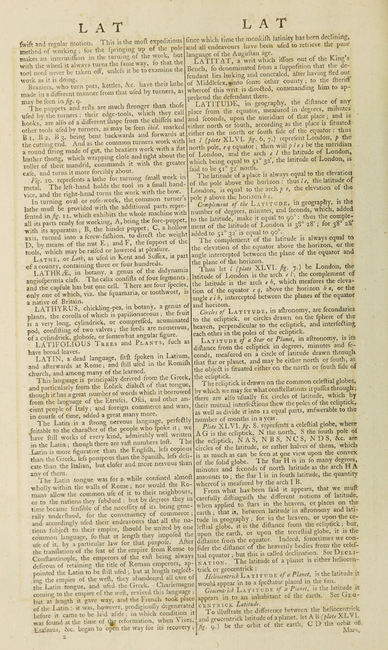 L AT fwift and regular motion. This is the moll expeditions method of working ; for the fpnnging up of the pole makes an intermiffion in tire turning of the work, but with the wheel it always turns the lame way, io that the tool need never be taken off, unlcfs it be to examine the work as it is doing. Braziers, who turn pots, kettles, &c. have their lathe made in a different manner from that uled by turners, as may be feen in. fig. o. , t r The puppets, and refts are much ftronger than thole ■ufed by the turners : their edge-tools, which they call lince which time the ntonkifh latinity hasbeeli declining* and all endeavours have been ufed to retrieve the pure language of the Augullan age. , LATITAT, a writ which iffues out of the King s Bench, fo denominated from a foppofition that the de¬ fendant lies lurking and concealed, alter having lied out of Middlefex,»into fome other county ; to the ihenlf whereof this writ is direfted, commanding him to ap¬ prehend the defendant there. LATITUDE., in geography, the diftance or any place from the equator, meaiured in degrees, minutes with a flat | north pok, ,, equator; then will ,1be the mend.au leather thong, which wrapp.--0 _ ~ roller of their mandril, commands it with the greater eafe, and turns it more forcibly about. Fk. IO. reprefents a lathe for turning fmall work in metal. The left-hand holds the tool in a fmall hand- vice, and the right-hand turns the work with the bow., In turning oval or rofe-work, the. common turner s lathe muff be provided with the additional parts repre- . . _4-U mariling* Will faid to be 510 32'north. , . The latitude of a place is always equal to the elevation of the pole above the horizon: thus / e, the latitude or London, is equal to the arch p o, the elevation of the [pole p above the horizon b o. _ . ■J J -,U urirhtinnai nam rare- Complement of the Latitude, ill geography, is the all its parts ready for workup tang the of the latitude of London is s8» 28'; for 38° 2&' tools, which may be raffed or lowered at pleaiuie.^ Lathe, or Leth, as ufed in Kent and Suffex, is part of a county, containing three or four hundreds. LATHRiE, in botany, a genus of the didynamia aneiofpermia clafs. The calix confifts of four fegments; and the capfule has but one cell. 1 here are four Ipecies, ir • uu „ r»r f-nntnwrvrt. is the elevation of the equator above the horizon, or the angle intercepted between the plane of the equator and the plane of the horizon. Thus let / (plate XLVI. fig. 7-) be London, the latitude of London is the arch * /; the complement of the latitude is the arch e h, which meafures the eleva- and the capture nas out uuc yy- - —-~ I • f the eQUator e a. above the horizon h o, or the only one of which, viz. the fquamana, or too iwo , | ^ ^ ^ in^rceptea between the planes of the equator LATHYRUS, chickling-pea, in botany, a genus r Latitude in affronomy, are fecondaries plants, the corolla of which is papilionaceous; fiurt Lff or circles drawn on the fphcrc of the l -ery long, cylindrick, or compreffed, acummaKd and interring each other in the poles of the ecliptick. . . Latitude of a Star or Planet, in affronomy, is its diftance from the ecliptick in degrees, minutes and fe- conds, meafured on a circle of latitude drawn through pod, confifting of two valves; the feeds are numerous, as bf a’cylindrick, globofe, or fomewhat angular figure LAT1FOLIOUS Trees and Plants, fuca have broad leaves. . T LATIN, a dead language ftft fpoken m|v“^ar“;7T may'be either north orfouth, as and afterwards at Rome ; and ft,U uled m the Romtlh .?^ ei(her ^ the north or fouth fide of church, and among many ot tne learned. d ■ , This language is principally derivedi fromi the theTe^Pc^ick is drawn on the common celeftial globes, and particularly from, the Eolick dialed of . b, » 1 f what conftellations it paffes through; though it has a great numberof words winch it dfoSbSy fix circles of latitude, which by from the language of the Etrufci, Ofci, an ' *- . . i qlterfe£lions fhew the poles of the ecliptick* cent people of Italy .and f-gn —ce and wars, equal park, anfwerable l the 'The Miti is’a ftrongforvous language, perfeSly number of months in a year . ^ fuitable to the chataaer of the people who (poke it; we the eelmfick N R e orth, S the fouth pole of have ft,11 works of every kind, admirably well wm.cn AG ^3“ N c S, N 13 S, L are in the Latin ; though there are yaft numbers toft. The the 'dj* Jk, or ^ hah,es. of them, which Latin, is more figurative than the Engl , P ,. • 1 as can be feen at one view upon the convex than the Greek, lefs pompous than the Spanffh, lefs de - is as t£s fta?H is in lo many degrees, cate than the Mian, but elofer and more nervous than of l“ “latitude as the arch H A ‘The'Sin tongue was for a while confined aknoft amounts ,0; the ftar 1 is in fouth latitude, the quantity wholly within the walls of Rome ; nor would rile Ro- whereof u meaiured ^-'‘“pBprars, that we muft mans allow the common ufc of y Tf'thco in carefully diftinguifh the different notions of latitude, or to the nations they fubdued . hut b-y a • ) -.InlipH rn flars in the heaven, or places on the of coSki eanh; .ha, i, between common language, fo that at length they impofed the ule of it, by a particular law for that purpofe. After the translation of the feat of the empire from Rome to Conftantinople, the emperors of the eaft being always defirous of retaining the title of Roman emperors, ap¬ pointed the Latin to he ftill ufed; but at length neglect- jna the empire of the weft, they abandoned all caie of the Latin tongue, and ufed the Greek. Charlemagne coining to the empire of the weft, revived this language ; but at° length it gave way, and the French took place of the Latin: k was, however, prodigioufly degenerated before it came to be laid alide; in which condition it was found at the time of t^e reformation, when Vives, Erafmus, Ac. began to open the way for its recovery; 2 upon the earth, or upon the terreftial globe, it is the diftance from the equator. Indeed, fometimes we con- fider the diftance of the heavenly bodies horn the celel- t-ial equator ; but this is called declination. See Decli¬ nation. The latitude of a planet is either hehocen- trick or geocentrick : Heliocentrick Latitude of a Planet, is the latitude it would appear in to a fpeftator placed in the fun. Geocentrick Latitude of a Planet, is the latitude it appears in to an inhabitant of the earth. See Geo¬ centric k Latitude. To illuftrate the difference between the heliocentrick and geocentrick latitude of a planet, let A B (plate X L\ I. fig q.) be the- orbit of the earth, C D the orbit of J ’ Mara,.