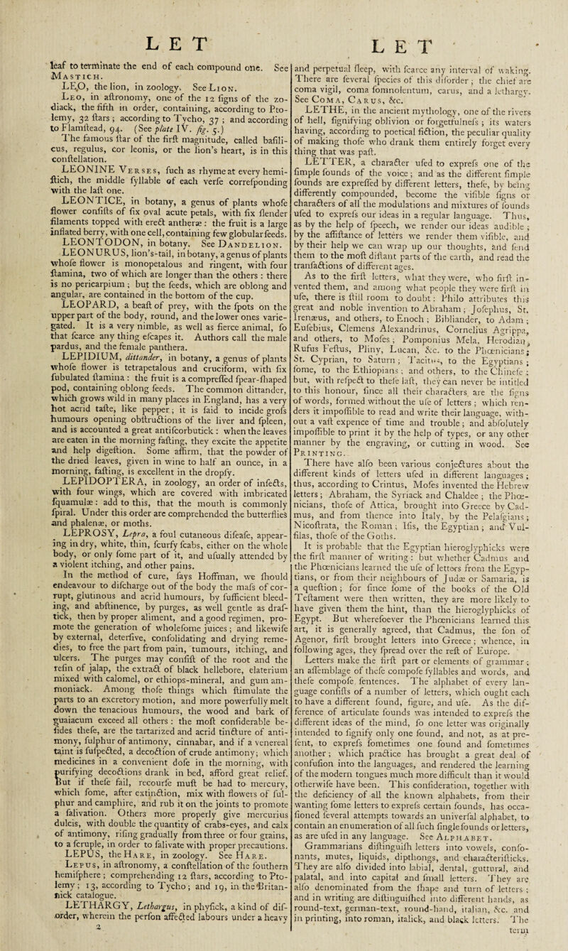 leaf to terminate the end of each compound one. See Mastich. LE,0, the lion, in zoology. See Lion. Leo, in aLronomy, one of the 12 ligns of the zo- diack, the fifth in order, containing, according to Pto¬ lemy, 32 ftars ; according to T ycho, 37 ; and according to Flamllead, 94. (See plate IV. fig. 5.) The famous liar of the firL magnitude, called bafili- cus, regulus, cor leonis, or the lion’s heart, is in this conftellation. LEONINE Verses, fuch as rhyme at every hemi- Lich, the middle fyllable of each verfe correfponding with the laft one. LEONTICE, in botany, a genus of plants whofe flower confifts of fix oval acute petals, with fix flender filaments topped with ereft antherse : the fruit is a large inflated berry, with one cell, containing few globular feeds. LEONTODON, in botany. See Dandelion. LEONURU S, lion’s-tail, in botany, a genus of plants whofe flower is monopetalous and ringent, with four Lamina, two of which are longer than the others : there is no pericarpium ; but the feeds, which are oblong and angular, are contained in the bottom of the cup. LEOPARD, a beafl; of prey, with the fpots on the tipper part of the body, round, and the lower ones varie¬ gated. It is a very nimble, as well as fierce animal, fo that fcarce any thing efcapes it. Authors call the male pardus, and the female panthera. LEPIDIUM, dittander, in botany, a genus of plants whofe flower is tetrapetalous and cruciform, with fix Tubulated Lamina : the fruit is a compreffed fpear-fhaped pod, containing oblong feeds. The common dittander, which grows wild in many places in England, has a very hot acrid tafle, like pepper; it is faid to incide grofs humours opening obilruftions of the liver and fpleen, and is accounted a great antifcorbutick : when the leaves are eaten in the morning faLing, they excite the appetite and help digefiion. Some affirm, that the powder of the dried leaves, given in wine to half an ounce, in a morning, faLing, is excellent in the dropfy. LEPIDOP1 ERA, in zoology, an order of infe£ts, with four wings, which are covered with imbricated fquamuiae: add to this, that the mouth is commonly fpiral. Under this order are comprehended the butterflies and phalenae, or moths. LEPROSY, Lepra, a foul cutaneous difeafe, appear¬ ing in dry, white, thin, fcurfy fcabs, either on the whole body, or only fome part of it, and ufually attended by a violent itching, and other pains. In the method of cure, fays Hoffman, we fhould endeavour to difcharge out of the body the mafs of cor- ruPt> glutinous and acrid humours, by fufficient bleed¬ ing, and abfiinence, by purges, as well gentle as draf- tick, then by proper aliment, and a good regimen, pro¬ mote the generation of wholefome juices; and likewife by external, deterfive, confolidating and drying reme¬ dies, to free the part from pain, tumours, itching, and ulcers. The purges may confiL of the root and the refin of jalap, the extraft of black hellebore, elaterium mixed with calomel, or ethiops-mineral, and gum am- moniack. Among thofe things which Limulate the parts to an excretory motion, and more powerfully melt down the tenacious humours, the wood and bark of guaiacum exceed all others : the moL confiderable be- fides thefe, are the tartarized and acrid tinfture of anti¬ mony, fulphur of antimony, cinnabar, and if a venereal taint is fufpefted, a decodlion of crude antimony; which medicines in a convenient dofe in the morning, with purifying decoftions drank in bed, afford great relief. IJut if thefe fail, recourfe muL be had to mercury, which fome, after exti.n£tion, mix with flowers of ful¬ phur and camphire, and rub it on the joints to promote a falivation. Others more properly give mercurius dulcis, with double the quantity of crabs-eyes, and calx of antimony, rifing gradually from three or four grains, to a fcruple, in order to falivate with proper precautions. LEPUS, the Ha re, in zoology. See Hare. Lepus, in aLronomy, a conLellation of the fouthern hemiiphere ; comprehending 12 Lars, according to Pto¬ lemy ; 13, according to Tycho; and 19, in the*Britan- nick catalogue. LETHARGY, Lethargus, in phyfick, a kind of dif- .order, wherein the perfon affedfed labours under a heavy 2 and perpetual fleep, with fcarce any interval of waking. There are feveral fpecies of this diforder; the chief are coma vigil, coma fomnolentum, carus, and a lethargy. See Coma, Cards, he. LETHE, in the ancient mythology, one of the rivers of hell, fignifying oblivion or forgetfulnefs ; its waters having, according to poetical fidtion, the peculiar quality of making thofe who drank them entirely forget every thing that was pafl. LETTER, a charadler ufed to exprefs one of the Ample founds of the voice; and as the different Ample founds are expreffed by different letters, thefe, by being differently compounded, become the vifible figns or charadlers of all the modulations and mixtures of founds ufed to exprefs our ideas in a regular language. Thus, as by the help of fpeech, we render our ideas audible ; by the alfiLance of letters wTe render them vifible, and by their help we can wrap up our thoughts, and fend them to the moL difiant parts of the earth, and read the tranfadlions of different ages. As to the firL letters, what they were, who firL in¬ vented them, and among what people they were firL in ufe, there is Lill room to doubt: Philo attributes this great and noble invention to Abraham; Jofephus, St. Irenaeus, and others, to Enoch ; Bibliander, to Adam ; Eufebius, Cl ernens Alexandrinus, Cornelius Agrippa, and others, to Moles; Pomponius Mela, Herodiaij^ Rufus leLus, Pliny, Lucan, he. to the Phoenicians; St. Cyprian, to Saturn ; I acm*~, to the Egyptians ; fome, to the Ethiopians ; and others, to the Chinefe ; but, with refpeft to thefe laL, they can never be in titled to this honour, fince all their charadlers are the figns of words, formed without the ufe of letters : which ren¬ ders it impoffible to read and write their language, with¬ out a vaL expence of time and trouble ; and absolutely impoffible to print it by the help of types, or any other manner by the engraving, or cutting in wood. Sec Printing. T here have alfo been various conjeftures about the different kinds of letters ufed in different languages ; thus, according to Crintus, Mofes invented the Hebrew letters; Abraham, the Syriack and Chaldee ; the Phoe¬ nicians, thofe of Attica, brought into Greece by Cad¬ mus, and from thence into Italy, by the Pelafgians; NicoLrata, the Roman ; Ifis, the Egyptian ; anclVul- filas, thofe of the Goths. It is probable that the Egyptian hieroglyphicks were the firL manner of writing : but whether Cadmus and the Phoenicians learned the ufe of letters from the Egyp¬ tians, or from their neighbours of Judas or Samaria, is a queLion ; for fince fome of the books of the Old TeLament were then written, they are more likely to have given them the hint, than the hieroglyphicks of Egypt. But wherefoever the Phoenicians learned this art, it is generally agreed, that Cadmus, the fon of Agenor, firL brought letters into Greece; whence, in following ages, they fpread over the reL of Europe. Letters make the firL part or elements of grammar ; an affemblage of thefe compofe lyllables and words, and thefe compofe. fentences. The alphabet of every lan¬ guage confiLs of a number of letters, which ought each to have a different found, figure, and ufe. As the dif¬ ference of articulate founds was intended to exprefs the different ideas of the mind, fo one letter was originally intended to fignify only one found, and not, as at pre¬ fect, to exprefs fometimes one found and fometimes another ; which pradlice has brought a great deal of confufion into the languages, and rendered the learning of the modern tongues much more difficult than it would otherwife have been. T his confideration, together with the deficiency of all the known alphabets, from their wanting fome letters to exprefs certain founds, has occa- fioned feveral attempts towards an univerfal alphabet, to contain an enumeration of all fuch Angle founds or letters, as are ufed in any language. See Alphabet. Grammarians diLinguifh letters into vowels, confo- nants, mutes, liquids, diptliongs, and chara&eriLicks. They are alfo divided into labial, dental, guttural, and palatal, and into capital and fmall letters. They are alfo denominated from the fihape and turn of letters ; and in writing are diLinguifhed into different hands, as round-text, german-text, round-hand, italian, he. and in printing, into roman, italick, and black letters. The term -