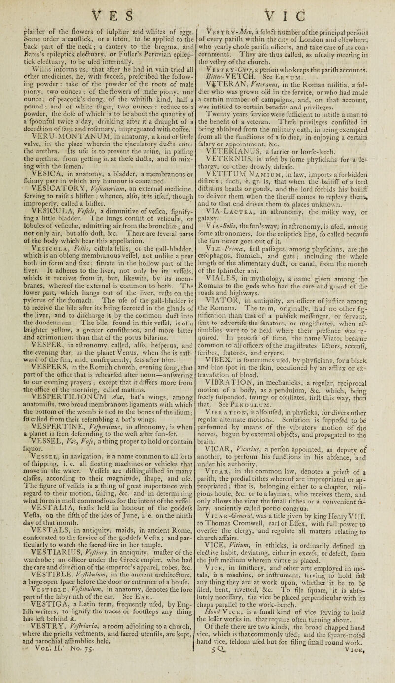 plaifter of the flowers of fulphur and whites of eggs. Some order a cauftick, or a ieton, to be applied to the back part of the neck; a cautery to the bregma, anc Bates’s epileptick eledluary, or Fuller’s Peruvian epilep- tick eledtuary, to be ufed internally. Willis informs us, that after he had in vaih tried all other medicines, he, with fuccefs, prelcribed the follow¬ ing powder: take of the powder of the roots of male piony, two ounces ; of the flowers of male piony, one ounce; of peacock’s dung, of the whitifh kind, half a pound ; and of white fugar, two ounces : reduce to a powder, the dofe of which is to be about the quantity of a fpoonfui twice a day, drinking after it a draught of a decodlion of fage and rofemary, impregnated with coffee. VERU-MONTANUM, in anatomy, a kind of little valve, in the place wherein the ejaculatory dudls enter the urethra. Its ufe is to prevent the urine, in palling the urethra, from getting in at thefe dudts, and fo mix¬ ing with the fcmen. VESICA, in anatomy, a bladder, a membranous or fkintly part in which any humour is contained. VESICATORY, Veficatorium, an external medicine, ferving to raife a blitter; whence, alfo, it is itfelf, though improperly, called a blitter. VESICULA, Veficle, a dimunitive of vefica, fignify- ing a little bladder. The lungs conlift of veliculae, or lobules of veliculae, admitting air from the bronchia:; and not only air, but alfo dull, Ac. There are leveral parts of the body which bear this appellation. Vesicula, Fellis, ciftula fellis, or the gall-bladder, which is an oblong membranous veffel, not unlike a pear both in form and lize; lituate in the hollow part of the liver. It adheres to the liver, not only by its veffels, which it receives from it, but, likewife, by its mem¬ branes, whereof the external is common to both. The lower part, which hangs Out of the liver, refts on the pylorus of the ftomach. The ufe of the gall-bladder is to receive the bile after its being fecreted in the glands of the liver, and to difcharge it by the common dudl into the duodennum. The bile, found in this veffel, is of a brighter yellow, a greater cdnfiftence, and more bitter and atrimonious than that of the porus bilarius. VESPER, in aftronomy, called, alfo, hefperus, and the evening ftar, is the planet Venus, when fhe is eatt- ward of the fun, and, confequently, fets after him. VESPERS, in the Romifh church, evening fong, that part of the office that is rehearfed after noon—anfwering to our evening prayers; except that it differs more from the office of the morning, called mattins. VESPERTILIONUM Ala, bat’s wings, among anatomifts, two broad membranous ligaments with which the bottom of the womb is tied to the bones of the ilium; fd called from their refembling a bat’s wings. VESPERTINE, Vefpertinus, in aftronomy, is when a planet is feen defcending to the weft after fun-fet. VESSEL, Vas, Vafe, a thing proper to hold or contain liquor. Vessel, in navigation, is a name common to all forts of fhipping, i. e. all floating machines or vehicles that move in the water. Veffels are diftinguifhed in many dalles, according to their magnitude, fliape, and ufe. The figure of veffels is a thing of great importance wfith regard to their motion, failing, Ac. and in determining what form is moft commodious for the intent of the veffel. VESTALIA, feafts held in honour of the goddefs Vefta, on the fifth of the ides of June, i. e. on the ninth day of that month. VESTALS, in antiquity, maids, in ancient Rome, confecrated to the fervice of the goddefs Vefta ; and par¬ ticularly to watch the facred fire in her temple. VESTIARIUS, Vejliary, in antiquity, matter of the wardrobe ; an officer under the Greek empire, who had the care and direction of the emperor’s apparel, robes, Ac. VESTIBLE, Vejlibulum, in the ancient architecture, a large open fpace before the door or entrance of a houfe. Vestible, Vejlibulum, in anatomy, denotes the fore part of the labyrinth of the ear. See Ear. VESTIGA, a Latin term, frequently ufed, by Eng- lifh writers, to fignify the traces or footfteps any thing has left behind it. VESTRY, Vejlriaria, a room adjoining to a church, where the priefts veftments, and facred utenfils, are kept, and parochial affemblies held. VoL. II.' No. 75. \ £ - . > Vestry-Mh, a feledt number of the principal perfonS of every parilh within the city of London and elfewhere, who yearly chofe parilh officers, and take care of its con¬ cernments. They are thus called, as ufuaJly meeting iii the veftry of the church. V EsTRY-G7?rLapferfoh who keeps the parilh accounts. Bitter-VETCH. SeeERvuM. VETERAN, Vetcranus, in the Roman militia, a fol- dier who was grown old in the fervice, or who liad made a certain number of campaigns, and, on that account, was intitled to certain benefits and privileges. Twenty years fervice were fufficient to intitle a man to the benefit of a veteran. Thefe privileges confifted irt being abfolved from the military oath, in being exempted from all the fundtions of a l’oldier, in enjoying a certain falarv or appointment, Ac. VETERIANUS, a farrier or horfe-leech. VETERNUS, is ufed by fome phyficians for a le¬ thargy, or other drowfy difeafe. VETITUM N amium, inlaw, imports a forbidden diftrefs ; fuch, e. gr. is, that when the bailiff of a lord diftrains beafts or goods, and the lord forbids his bailiff to deliver them when the Iheriff comes to replevy them* and to that end drives them to places unknown. VIA-Lac TEA, in aftronomy, the milky way, or galaxy. V1 a-Solis, thefun’sway, in aftronomy, is ufed, among fome aftronomers, for the ecliptick line, fo called becaufe the fun never goes out of it. ViR-Prima, firft paffages, among phyficians, are the oefophagus, ftomach, and guts ; including tile whole length of the alimentary dudt, or canal, from the mouth of the fphindler ani. VIALES, in mythology, a name given among the Romans to the gods who had the care and guard cf the roads and highways. VIATOR, in antiquity, an officer of juftice among the Romans. The term, originally, had no other fig- nification than that of a publick meffenger. or fervant* fent to advertife the fenators, or magiftrates, when af¬ femblies were to be held where their prefence was re¬ quired. In procefs of time, the name Viator became common to all officers of the magiftrates lidtorS, accenfi, feribes, ftatores, and cryers. V1BEX, is fomerimes ufed, by phyficians, for a black and blue lpot in the Ikin, occalloned by an afflux or ex- travafation of blood. VIBRATION, in mechanicks, a regular, reciprocal motion of a body, as a pendulum, Ac. which, being freely fufpended, fwings or ofcillates, firft this way, then that. See Pendulum. VIBRATI on, is alfo ufed, in phyficks, for divers other regular alternate motions. Senlation is fuppofed to be performed by means of the vibratory motion of tfie nerves, begun by external objedts, and propagated to the brain. VICAR, Vicarius, a perfon appointed, as deputy of another, to perform his fundtions in his abfence, and under his authority. Vicar, in the common law, denotes a prieft of a parifh, the predial tithes whereof are impropriated or ap¬ propriated ; that is, belonging either to a chapter, reli¬ gious houfe, Ac. or to a layman, who receives them, and only allows the vicar the final! tithes or a convenient la- lary, anciently called portio congrua. V ic AR-General, was a title given by king Henry VIIL to Thomas Cromwell, earlofEffex, with full power to overfee the clergy, and reguiate all matters relating to church affairs. VICE, Vitium, in ethicks, is ordinarily defined an eledlive habit, deviating, either in excefs, ordefedt, from the juft medium wherein virtue is placed. Vice, in ftnithery, and other arts employed in me¬ tals, is a machine, or inftrument, ferving to hold faff any thing they are at work upon, whether it be to be filed, bent, rivetted, Ac. To file fquare, it is abfo- lutely neceffary, the vice be placed perpendicular with its chaps parallel to the work-bench. Hand Vice, is a fmall kind of vice ferving to hold the leffer works in, that require often turning about. Of thefe there are two kinds, the broad chapped hand vice, which is that commonly ufed; and the fquare-nofed hand vice, feldom ufed but for filing fmall round work. 5 Q- Vie-E,