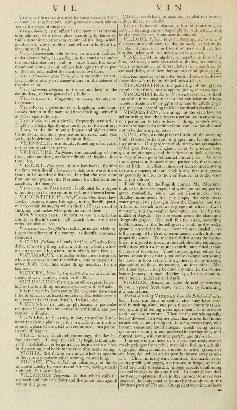 Vice, is alfo a machine ufed by the glaziers to turn ! or draw lead into flat rods, with grooves on each fide to I receive the edges of the glafs. V ice-Admiral, is an officer in the navy, next in rank to an admiral, who takes place according to feniority, and is denominated from the colour of his flag, which is either red, white, or blue, and which he hoifts at the fore-top-maft head. Vic E-Chamberlain, alfo called, in ancient ftatutes, under chamberlain, is an officer in the court next under the lord chamberlain; and, in his abfence, has com¬ mand and controul of all officers belonging to that part of the houlhold, called the chamber above flairs. Vice -Chancellor of an Univerfity, is an eminent mem¬ ber, chofe annually to manage affairs in the abfence of the chancellor. Vice-Dominus Epifcopi, in the cannon law, is the commiffary, or vicar-general of a bifhop. Vice-gerent, Vicegerens, a vicar, deputy, or lieutenant. Vice-Roy, a governor of a kingdom, who com¬ mands therein in the name and ftead of a king, with full and fovereign authority. Vice Verfa, a Latin phrafe, frequently retained in Englifli writings, fignifyingas much as, on the contrary. Thus, as the fun mounts higher and higher above the horizon, inienlrble perfpiration increafes, and, vice verfa, as he defeends lower, it diminifhes. VICENNAL1S, in antiquity, lomethingof 20 years, or that returns after 20 years. VICISSITUDE, Viciffitudo, the fucceeding of one thing after another; as the vicilfitude of feafons, for¬ tune, Ac. V[COLTNT, Vice-comes, in our law-books, dignifies the lame with fherifF; between which two words there leetns to be no other difference, but that the one came from our conquerors, the Normans; the other from our anceflors, the Saxons. Vicount, or Viscount, is alfo ufed for a degree of nobility next below a count or earl, and above a baron. VTCOUNT1ELS, Vicontiels, Vicecomitalia, inour law¬ books, denotes things belonging to the fherifF, parti¬ cularly certain farms, for which the fherifF pays a rent to the king, and makes what profit he can of them. IFnhVicouNTiEL, are fuch as are triable in the county or fherifF’s court. Of which kind are divers writs of nuifance, Ac. Vicountiel Jnrijdiflion, is that jurifdiftion belong¬ ing to the officers of the county; as fheriffs, coroners, efeheators. VICTIM, Viflima, a bloody facrifice, offered to lome deity, of a living thing, either a perfon or a beaft, which is flain toappeafe his wrath, or to obtain dome favour. V1C1 IMARIUS, a minifter or fervantof the prieft, whofe office was to bind the viftims, and to prepare the water, knife, cake, and other things neceflary for the facrifice. VICTORY, Victoria, the overthrow or defeat of an enemy at war, combat, duel, or the like. _ VICTUALLING-Off ic e, an office kept onTovver- hillfor the furnilhing his majefty’s navy with viftuals. It is managed by feven commiffioners, who have their inferior officers ; as fecretaries, clerks, Ac. befides agents in divers parts of Great-Britain, Ireland, Ac. VICTUS-Ratio, among phylicians, a particular manner of living for the prefervation of health, and pre¬ vention A difeafes. VIEWERS, or Vejor.5, inlaw, are perfons fent by a court to view a place or perfon inqueftlon; as the fitu- ation of a place where a fadt was committed; or a perfon, in cafe of ficknefs. VIGIL, or eve, in church chronology, the day be¬ fore any feaft. Though the civil day begin at midnight, yet the ecclefiaftical or fcriptural day begins at fix o’clock in die evening, and holds to the fame time next evening. VIGILIA, that ftate of an animal which is oppofite to fleep, and popularly called waking, or watching. VILLACE, Villa, ox Fill, an affemblage of houfes inhabited chiefly by peafants and farmers, having ufually a church, but no market. VILLAINOUS Judgment, is that which caffs the reproach and flain of villainy and lhame on him againtt whom it is given. VILLI, coarfehair, in anatomy, is ufed in the fame fenfe as fibres, or fibrill®. Villi, in botany, denotes a fort of tomentun, or down, like the grain or lhag ot plulh ; with which, as a kind of excrefcence, fome trees do abound. VILLOUS, Villofa, is particularly applied to one. of the coats or membranes of the ffomach-, called crufia villofa. It takes its name from innumerable villi, or fine fibrilla;, wherewith its inner lurlace is covered. VINCULUM, in algebra, a character in form of a line, orftroke, drawn over a faftor, divifor, or dividend, when compounded of l’everal letters or quantities, to connect them, and Ihevv they are to be multiplied, or di¬ vided, Ac. together by the other term. Thus, d X a + b — c fhews that d is to be multiplied into a + b — c. V1NDEMIAT1NG, the gathering of the grapes, or other ripe fruits, as the apples, pea: s, cherries, Ac. VlNDEMlATRlX, or Vindemi ator, a fixed ftar of the third magnitude in the conffellation Virgo, whofe latitude is 16° 12'34” north, and longitude 50 37' 40 of Libra, according to Mr. Llamftead’s catalogue. VINDICATION, claiming, in the civil law, an aftion arifing 'rum the property a perfon has in any thing, or a permiifion to take or feize a thing, as one’s own, out of the hands of a perfon whom the law has doomed not to be the true proprietor. VINE, Vitis, a noble plant or flirub of the creeping kind, famous for its fruit, or grapes, and for the liquor they afford. Our gardeners find, that vines are capable of being cultivated in England, lo as to produce large quantities of grapes; and thole ripened to fuch a degree, as may afford a good lubftantial vinous juice. Witnefs the vineyards in Somerletlhire, particularly that famous one at Bath. In effett, it does not feem lb much owing to the inclemency of our Englifh air, that our grapes are generally inferior to thofe of France, as to the want of a juft culture. Thofe fitted for the Englifli climate Mr. Mortimer finds to be the black grape, and white mufeadine, parlley grape, mufcadilla, white and red Frontiniack. Mr. Bradley recommends the July grape, the early fweet water grape, lately brought from the Canaries, and the Arbois, or French fweet water grape : all which, if well managed, and the weather favourable, are ripe by the middle of Auguff. He alfo recommends the claret and Burgundy grapes. The beft foil for vines, according to Mortimer, is the liotteft gravel, fand, or dry rocky ground, provided it be well watered and fhaded. At firft planting, Mr. Bradley recommends chalky hills, as proper for vines. To mend a foil that wants thofe qua¬ lities, it is good to throw in the rubbilh of old buildings, well mixed with twice as much earth, and lifted about the roots of the vines. Vines are propagated either by layers, or cuttings ; that is, either by laying down young branches, as loon as the fruit is gathered, or by making plantations of flips, or cuttings, at that time. Air. Mortimer fays, it may be done any time in the winter before January; though Bradley fays, he has done it, with fuccels, in March and April. VINEGAR, Acetum, an agreeable acid penetrating liquor, prepared from wine, cyder, Ac. by fermenting it a fecond time. Method of making V ineg AR from the Refufe of Fruits, Ac. Take the lkins of raifins, after they have been uled in making wine; and pour three or four times their own quantity of boiling water upon them, lb as to make a thin aqueous mixture. Then fet the containing calk, loqfely clovered, in a warmer place than is ufed for vinous fermentation; and the liquor, in a few weeks time, will become a clear and found vinegar; which being drawn off from its fediment, and preferved in another calk, well flopped down, will continue perfett, and fit for ufe. This experiment fhews us a cheap and ready way of making vinegar from refufe materials; fuch as the hulks of grapes, decayed raifins, the lees of wine, grounds of ale, beer, Ac. which are frequently thrown away as ufe- lefs. Thus, in many wine countries, the marck, rape, or dry prefling of grapes, are thrown in heaps, and luf- ffcred to putrify unregarded, though capable of affording as good vinegar as the vine itfelf. In fome places they bury copper-plates in thefe hulks, in order to make ver- digreafe , but this praftice feems chiefly confined to the fouthern parts of France. Our prelcnt experiment fhews ua