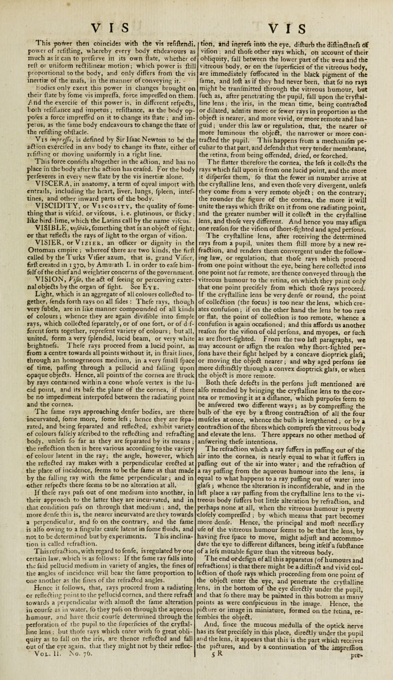 This porfver then coincides with the vis refiftendi, power of refilling, whereby every body endeavours as much as it can to preferve in its own Hate, whether o:: reft or uniform reftilinear motion; which power is ftil proportional to the body, and only differs frorh the vis inertia; of the mafs, in the manner of conveying it. - bodies only exeit this power in changes brought on their ftate by fome vis impreffa, force impreffedon them. Ahd the exercile of this power is, in different refpefts, both refiftance and impetus ; refiftance, as the body op- pofes a force imprefled on it to change its ftate ; and im¬ petus, as the fame body endeavours to change the ftate of the refilling obftacle. Vis imprejfu, is defined by Sir IfaacNewton to be the a£tion exerciled in anv body to change its ftate, either of refilling or moving uniformly in a right line. This force confiils altogether in the aft ion, and has no place in the body after the aftion hasceafed. For the body perfeveres in eveiy new ftate by the vis inertise alone. VISCERA, in anatomy, a term of equal import with entrails, including the heart, liver, lungs, fpleen, intef- tines, and other inward parts of the body. VISCIDITY, or Viscosity, the quality of fome- thingthatis vifcid, orvifcous, i.e. glutinous, or fticky; like bird-lime, which the Latins call by the name vifcus. VISIBLE, vifibiLe, fomething that is an objeft of fight; or that reflefts the rays of light to the organ of vifion. VISIER, or Vizier, an officer or dignity in the Ottoman empire ; whereof there are two kinds, the firll called by the Turks Vifier azuin, that is, grand Vifier, firft created in 1370, by Amurath I. in order to eafe him- felf of the chief and weightier concerns of the government. VISION, Vifa, the aft of feeing or perceiving exter¬ nal objefts by the organ of fight. See Eye. Light, wffiich is an aggregate of all colours collefted to¬ gether, fends forth rays on all fides : Thele rays, though very fubtle, are in like manner compounded of all kinds of colours ; whence they are again divifible- into fimple rays, which collefted l'eparately, or of one fort, or of dif¬ ferent forts together, reprefent variety of colours; but all, united, form a very fplendid, lucid beam, or very white brightnefs. Thele rays proceed from a lucid point, as from a centre towards all points without it, in ftrait lines, through an homogeneous medium, in a very finall fpace of time, palling through a pellucid and failing upon opaque objefts. Hence, all points of the cornea are llruck by rays contained within a cone whofe vertex is the lu¬ cid point, and its bafe the plane of the cornea, if there be no impediment interpofed between the radiating point and the cornea. The fame rays approaching denfer bodies, are there incurvated, fome more, fome lefs; hence they are fepa- rated, and being feparated and reflefted, exhibit variety of colours falfely alcribed to the reflefting and refrafting body, unlefs fo far as they are feparated by its means ; the reflection then is here various according to the variety of colour latent in the ray; the angle, however, which the reflefted ray makes with a perpendicular erefted at the place of incidence, feems to be the fame as that made by the falling ray with the fame perpendicular; and in other refpefts there feems to be no alteration at all. If thele rays pafs out of one medium into another, in their approach to the latter they are incurvated, and in that condition pafs on through that medium ; and, the more denl'e this is, the nearer incurvated are they towards a perpendicular, and fo on the contrary, and the fame is alio owing to a lingular caufe latent in fome fluids, and not to be determined but by experiments. This inclina¬ tion is called refraftion. This refraftion, with regard to fenfe, is regulated by one certain law, which is as follow's : If the fame ray falls into the faid pellucid medium in variety of angles, the fines of the angles of incidence will bear the fame proportion to one another as the fines of the refrafted angles. Hence it follows, that, rays proceed from a radiating or reflefting point to the pellucid cornea, and there refraft towards a perpendicular with almoft the fame alteration in courfe as in water, fo they pafs on through the aqueous humour, and have their courfe determined through the perforation of the pupil to the fuperficies of the cryftal- line lens ; but thofe rays which enter with fo great obli¬ quity as to fall on the iris, are thence reflefted and fall out of the eye again, that they might not by their reflec- Vot. li. No. 76. tion, and ingrefs into thfe eye, difturb the diftinftnefs df vifion ; and thofe other rays which, on account of their obliquity, fall between the lower, part of the uvea and the vitreous body, or on the fuperficies of the vitreous body, are immediately fuffocated in the blafck pigment of the fame, and loft as if they had never been, thdt fd no rays might be tranfmitted through the vitreous humour, but fuch as, after penetrating the pupil, fall upon the cryftal- lirte lens; the iris, in the mean time, being contrafted or dilated, admits more or fewer rays in proportion as the objeft is nearer, and more vivid, or more remote and lan¬ guid ; under this law or regulation, that, the nearer of more luminous the objeft, the narrower or more con¬ trafted the pupil. This happens from a mech-ailiftn pe¬ culiar to that part, and defends that very tender membrane, the retina, from being offended, dried, orfcorched. The flatter therefore the cornea, the lefs it collefts the rays which fall upon it from one lucid point, and the more it difperfes them, fo that the fewer in number arrive at the cryftalline lens, and even thofe very divergent, unlefs they come from a very remote objeft ; on the contrary, the rounder the figure of the cornea, the more it will unite the rays which ftrike on it from one radiating point, and the greater number will it colleft in the cryftalline lens, and thofe very different. And hence you may aflign one reafon for the vifion of ffiort-fighted and aged perfons. The cryftalline lens, after receiving the determined rays from a pupil, unites them ftill more by a new’ re¬ fraftion, and renders them convergent under the follow¬ ing law, or regulation, that thofe rays which proceed from one point without the eye, being here collefted into one point not far remote, are thence conveyed through the vitreous humour to the retina, on which they paint only that one point precifely from which thofe rays proceed. If the cryftalline lens be very denfe or round, the point ofcolleftion (the focus) is too near the lens, which cre¬ ates confufion; if on the other hand the lens be too rare or flat, the point of colleftion is too remote, whence a confufion is again occafioned; and this affords us another reafon for the vifion of old perfons, and myopes, or fuch as are ffiort-fighted. From the two laft paragraphs, we may account or aflign the reafon why ffiort-fighted per¬ fons have their fight helped by a concave dioptrick glals, or moving the objeft nearer; and why aged perfons fee more diftinftly through a convex dioptrick glals, or when the objeft is more remote. Both thefe defefts in the perfons juft mentioned are alfo remedied by bringing the cryftalline lens to the cor¬ nea or removing it at a diftance, which purpofes feem to be anfwered two different ways; as by comprefling the bulb of the eye by a ftrong contraction of all the four mufcles at once, whence the bulb is lengthened ; or bv a contraction of the fibres which comprefs the vitreous body and elevate the lens. There appears no other method of anfwering thefe intentions. The refraftion which a ray fuffers in pafling out of the air into the cornea, is nearly equal to what it fuffers in pafling out of the air into water; and the refraftion of a ray pafling from the aqueous humour into the lens, is equal to what happens to a ray pafling out of water into glafs ; whence the alteration is inconfiderable, and in the laft place a ray pafling from the cryftalline lens to the vi¬ treous body fuffers but little alteration by refraftion, and jerhaps none at all, when the vitreous humour is pretty clofely compreffed ; by which means that part becomes more denfe. Hence, the principal and moft neceffary ufe of the vitreous humour feems to be that the lens, by having free fpace to move, might adjuft and accommo¬ date the eye to different diftances, being itfelf a fubftance of a lefs mutable figure than the vitreous body. The end ordefign of all this apparatus (of humours and refraftions) is that there might be adiftinft and vivid col- eftion of thofe rays which proceeding from one point of the objeft enter the eye, and penetrate the cryftalline ens, in the bottom of the eye direftly under the pupil, and that fo there may be painted in this bottom as many points as were confpicuous in the image. Hence, the fifture or image in miniature, formed on the retina, re- embles the objeft. And, fince the mucous medulla of the optick nerve has its feat precifely in this place, direftly under the pupil and the lens, it appears that this is the part which receives the piftures, and by a continuation of the impreffion S R * pi*-