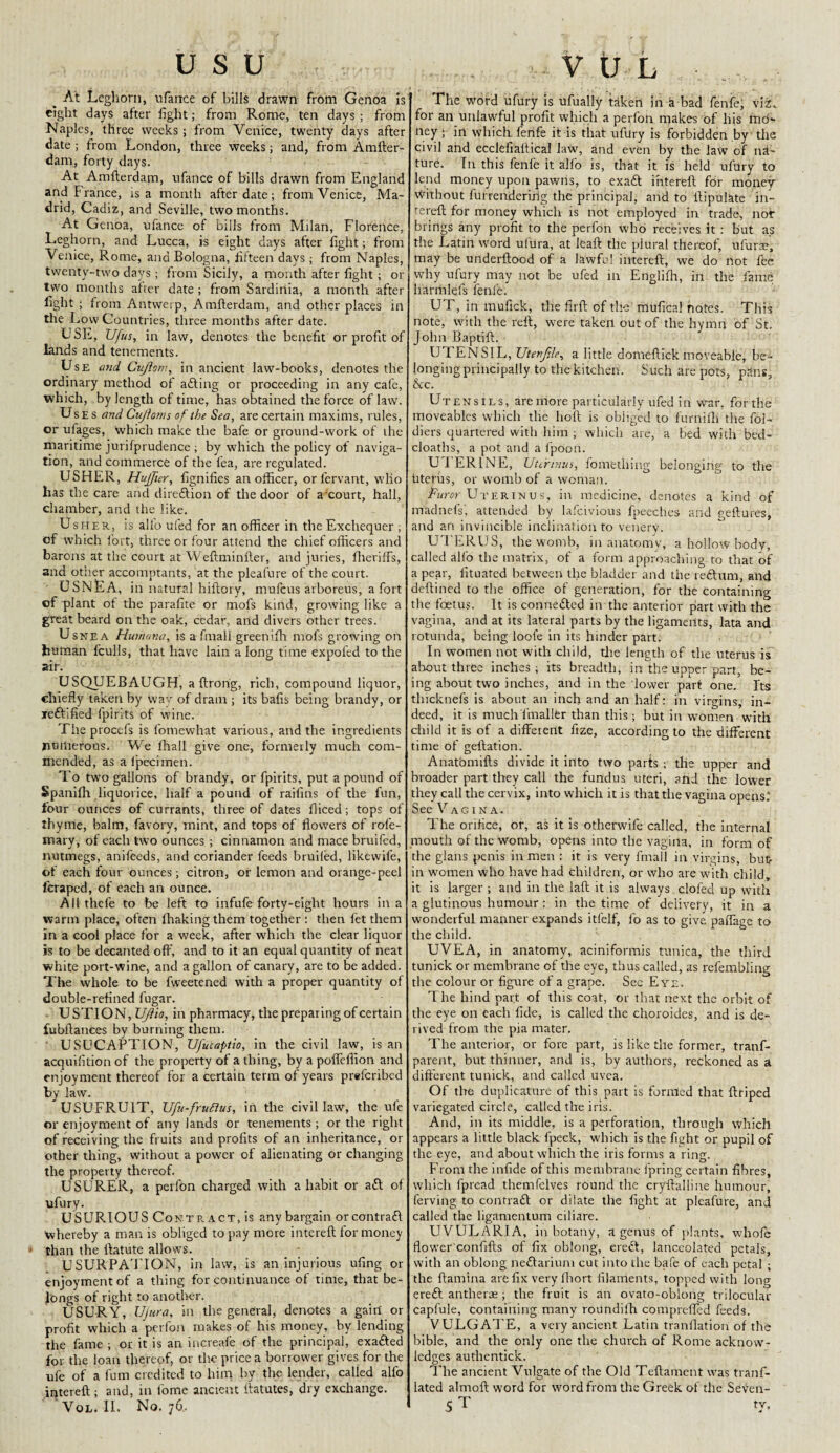 usu , ,. _ At Leghorn, ufarrce of bills drawn from Genoa is eight days after fight; from Rome, ten days ; from Naples, three weeks ; from Venice, twenty days after date ; from London, three weeks; and, from Amfter- dam, forty days. At Amfterdam, ufance of bills drawn from England and France, is a month afterdate; from Venice, Ma¬ drid, Cadiz, and Seville, two months. At Genoa, ufance of bills from Milan, Florence, Leghorn, and Lucca, is eight days after fight; from Venice, Rome, and Bologna, fifteen days; from Naples, twenty-two days; from Sicily, a month after fight; or two months after date ; from Sardinia, a month after fight ; from Antwerp, Amfterdam, and other places in the Low Countries, three months after date. USE, Ufus, in law, denotes the benefit or profit of lands and tenements. Use and Cujlom, in ancient law-books, denotes the ordinary method of afting or proceeding in any cafe, which, by length of time, has obtained the force of law. Uses and Cujloms of the Sea, are certain maxims, rules, or ufages, which make the bafe or ground-work of the maritime jurifprudence ; by which the policy of naviga¬ tion, and commerce of the lea, are regulated. USHER, Huffur, fignifies an officer, orfervant, wlio has the care and direftion of the door of a'court, hall, chamber, and the like. Usher, is alfo uled for an officer in the Exchequer ; of which fort, three or four attend the chief officers and barons at the court at Weftminfter, and juries, fherifFs, and other accoinptants, at the pleafure of the court. _USNEA, in natural hiftory, mufeus arboreus, a fort of plant of the parafite or rnofs kind, growing like a great beard on the oak, cedar, and divers other trees. Usnea Humana, is a Small greenifh rnofs growing on human fculls, that have lain along time expofed to the air. USQUEBAUGH, aftrong, rich, compound liquor, chiefly taken by way of dram ; its bafis being brandy, or jredfified Spirits of wine. The procefs is fomewhat various, and the ingredients numerous. We Shall give one, formerly much com¬ mended, as a Specimen. To two gallons of brandy, or Spirits, put a pound of Spanifh liquorice, half a pound of raifins of the fun, four ounces of currants, three of dates Sliced; tops of ihyme, balm, Savory, mint, and tops of flowers of rofe- mary, of each two ounces ; cinnamon and mace bruifed, nutmegs, anifeeds, and coriander feeds bruiled, likewile, of each four ounces; citron, or lemon and orange-peel l'craped, of each an ounce. All thefe to be left to infufe forty-eight hours in a warm place, often Shaking them together : then fet them in a cool place for a wreek, after which the clear liquor is to be decanted off, and to it an equal quantity of neat white port-wine, and a gallon of canary, are to be added. The whole to be fweetened with a proper quantity of double-refined Sugar. U STION, UJhio, in pharmacy, the preparing of certain fubftanees by burning them. USUCAPTION, Ufucaptio, in the civil law, is an acquisition of the property of a thing, by a poffeflion and enjoyment thereof for a certain term of years preferibed by law. USUFRU1T, Ufu-fruttus, in the civil law, the ufe or enjoyment of any lands or tenements; or the right of receiving the fruits and profits of an inheritance, or other thing, without a power of alienating or changing the property thereof. USURER, a perfon charged with a habit or aft of ufury. USURIOUS Conte. act, is any bargain or contraft ■whereby a man is obliged to pay mere intereft for money than the ftatute allows. USURPATION, in law, is an injurious ufing or enjoyment of a thing for continuance of time, that be¬ longs of right to another. USURY, Ujnra, in the general, denotes a gain or profit which a perfon makes of his money, by lending the fame ; or it is an increafe of the principal, exafted for the loan thereof, or the price a borrower gives for the ufe of a Sum credited to him by the lender, called alfo intereft ; and, in Some ancient ftatutes, dry exchange. Vol. II. No. 76, V U L The word ufury is ufually taken in a bad fenfe; viC for an unlawful profit which a perfon makes of his mo¬ ney ; irt which fefife it is that ufury is forbidden by the civil and ecclefialtical law, and even by the law of na¬ ture. Tn this fenfe it alfo is, that it is held uftlry to lend money upon pawns, to exaft ihterteft for money Without furrenderihg the principal, and to ftipulate in- rereft for money which is not employed in trade, not brings any profit to the perfon who receives it ; but as the Latin word ufura, at leaft the plural thereof, ufurae, may be underftood of a lawful intereft, we do not fee why ufury may not be ufed in Eiiglilh, in the fame Irarmlefs fenfe. UT, in mufick, the firft of the mufica! notes. This note, with the reft, were taken out of the hymn of St. John Baptift. U 1 ENSIL, Uten file, a little domeftick moveable, be¬ longing principally to the kitchen. Such are pots, pSns, &c. Utensils, are more particularly ufed in war, for the moveables which the lioft is obliged to furnifh the fol- diers quartered with him ; which are, a bed with bed- cloaths, a pot and a fpoon. U FERINE, Uterinus, fomething belonging to the uterus, or womb of a woman. Purer Uterinus, in medicine, denotes a kind of madnefs', attended by lafeivious fpeeches and geftures, and an invincible inclination to venery. UTERUS, the womb, in anatomy, a hollow body, called alfo the matrix, of a form approaching to that of a pear, fituated between the bladder and the reftum, aild deftined to the office of generation, for the containing the foetus. It is connefted in the anterior part with the vagina, and at its lateral parts by the ligaments, lata and rotunda, being looi’e in its hinder part. In women not with child, the length of the uterus is about three inches ; its breadth, in the upper part, be¬ ing about two inches, and in the lower part one. Its thicknefs is about an inch and an half: in virgins, in¬ deed, it is much fmaller than this ; but in women with child it is of a different fize, according to the different time of geftation. AnatOmifts divide it into two parts ; the upper and broader part they call the fundus uteri, and the lower they call the cervix, into which it is that the vagina opens.' See Vagina. The orifice, or, as it is otherwife called, the internal mouth of the womb, opens into the vagina, in form of the glans penis in men : it is very frnail in virgins, but- in women who have had children, or who are with child, it is larger -, and in the laft it is always clofed up with a glutinous humour : in the time of delivery, it in a wonderful manner expands itfelf, fo as to give paffage to the child. UVEA, in anatomy, aciniformis tunica, the third tunick or membrane of the eye, thus called, as refembling the colour or figure of a grape. Sec Eye. The hind part of this coat, or that next the orbit of the eye on each fide, is called the choroides, and is de¬ rived from the pia mater. The anterior, or fore part, is like the former, tranf- parent, but thinner, and is, by authors, reckoned as a different tunick, and called uvea. Of the duplicature of this part is formed that ftriped variegated circle, called the iris. And, in its middle, is a perforation, through which appears a little black fpeck, which is the fight or pupil of the eye, and about which the iris forms a ring. From the infide of this membrane fpring certain fibres, which fpread themfelves round the cryftalline humour, ferving to contraft or dilate the fight at pleafure, and called the ligamentum ciliare. UVULARIA, in botany, a genus of plants, whofe flower'confifts of fix oblong, ereft, lanceolated petals, with an oblong neftarium cut into the bafe of each petal ; the ftamina are fix very fhort filaments, topped with long ereft antherae ; the fruit is an ovato-oblong trilocular capfule, containing many roundifh comprefled feeds. VULGATE, a very ancient Latin tranflation of the bible, and the only one the church of Rome acknow¬ ledges authentick. The ancient Vulgate of the Old Teftament was tranf- lated almoft word for word from the Greek of the Seven- 5 T Lv-