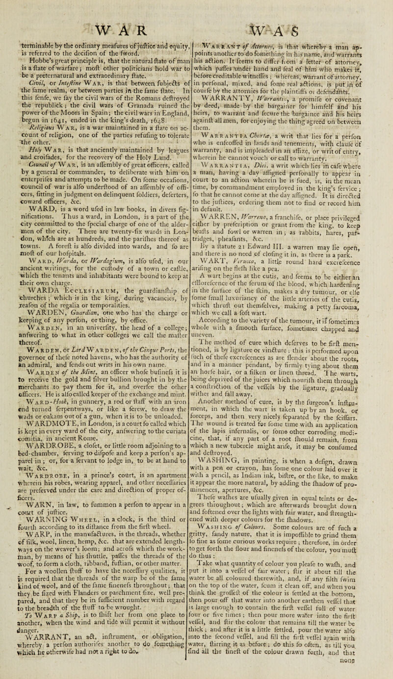 WAR W'A S terminable by the ordinary meafures of jufticc and equity, is referred to the decifion of the fword. Hobbe’s great principle is, that the natural ftate of man is a ftate of warfare; moft other politicians hold war to be a preternatural and extraordinary ftate. Civily or Intejiine W ar, is that between fubiedls of the lame realm, or between parties in the fame ftate. In this fenfe, we fay the civil wars of the Romans deftroyed the republick ; the civil wars of Granada ruined the power of the Moors in Spain; the civil wars in England, begun in 1641, ended in the king’s death, 1648. Religious War, is a war maintained in a ftate on ac¬ count of religion, one of the parties refuting to tolerate 'the other. Holy War, is that anciently maintained by leagues and croifades, for the recovery of the Holy Land. Council of War, is an aflembly of great officers, called by a general or commander, to deliberate with him on enterprifes and attempts to be made. On fome occafions, council of warisalfo underftood of an aflembly of offi¬ cers, fitting in judgment on delinquent loldiers, deferters, coward officers, &c. WARD, is a word ufed in law books, in divers fig- nifications. Thus a ward, in London, is a part of the city committed to the fpecial charge of one of the aider- men of the city. There are twenty-fix wards in Lon¬ don, which are as hundreds, and the parifhes thereof as towns. A foreft is alfo divided into wards, and fo are moft of our hofpitals. Ward, IVarda, or JVardagium, is alfo ufed, in our ancient writings, for the cuftody of a town or caftle, which the tenants and inhabitants were bound to keep at their own charge. WARD A Lcclesiarum, the guardianfhip of churches ; which is in the king, during vacancies, by jeafon of the regalia or temporalities. WARDEN, Guardian, one who has the charge or keeping of any perfon, or thing, by office. Warden, in an univerfity, the head of a college; anfwering to what in other colleges we call the mailer thereof. Warden, or Lord Warden, of the Cinque Ports, the governor of thele noted havens, who has the authority of an admiral, and fends out writs in his own name. Warden of the Mint, an officer whofe bufinefs it is to receive the gold and filver bullion brought in by the merchants to pay them for it, and over fee the other officers. He is allocalled keeper of the exchange and mint. Ward-Hook, in gunnery, a rodorftaff with an iron end turned ferpentways, or like a ferevv, to draw the wads oroakam out of a gun, when it is to be unloaded. WARDMOTE, in London, is a court fo called which is kept in every ward of the city, anfwering to the curiata comitia, in ancient Rome. WARDROBE, a clofet, or little room adjoining to a bed-chamber, ferving todifpofe and keep a perfon’s ap¬ parel in ; or, for a fervant to lodge in, to be at hand to wait, &c. Wardrobe, in a prince’s court, is an apartment wherein his robes, wearing apparel, and other neceflaries are preferved under the care and direction of proper of¬ ficers. WARN, in law, to fummon a perfon to appear in a court of juftice. WARNING Wheel, in a clock, is the third or fourth according to its dillance from the firft wheel. WARP, in the manufaclures, is the threads, whether of filk, wool, linen, hemp, Ac. that are extended length¬ ways on the weaver’s loom; and acrofs which the work¬ man, by means of his fhuttle, pafles the threads of the woof, to form a cloth, ribband, fuftian, or other matter. For a wmollen fluff to have the neceffary qualities, it js required that the threads of the warp be of the fame kind of wool, and of the fame finenefs throughout; that they be fized with Flanders or parchment fize, well pre¬ pared, and that they be in fufficient number with regard to the breadth of the fluff to be wrought. To Warp <* Ship, is to fhift her from one place to another, when the wind and tide will permit it without danger. WARRANT, an a£l, inftrument, or obligation, whereby a perfon authorifes another to do fomething which he otherwife had not a right to do*. Warrant of Attorney, is that whereby a man ap¬ points another to do fomething in his name, and warrants his aflion. It Teems to differ from a letter of attorney, which pafles under hand and feal of him who makes it, before creditable witneffes ; whereas, warrant of attorney, in perfonal, mixed, and fome real adlions, is put in of courfe by the attornies for the plaintiffs 01 defendants. WARRANTY, ITarrantWy a proinife or covenant by deed, made by the bargainer for himfelf and his heirs, to warrant and fecure the bargainee and his heirs againft all men, for enjoying the thing agreed on between them. Warrantia Charta, a writ that lies for a perfon who is enfeoffed in lands and tenements, with claufe of warranty, and is impleaded in an aftize, or writ of entry, wherein he cannot vouch or call to warranty. Warrantia, Diet, a writ which lies incafewhere a man, having a day aihgned perfonally to appear in court to an affion wherein he is fued, is, in the mean time, by commandment employed in the king’s fervice ; fo that he cannot come at the day aftigned. It is diredled to the juftices, ordering them not to find or record him in default. WARREN, Warrena, a franchife, or place privileged either by prefer!ption or grant from the king, to keep beafts and fowl or warren in ; as rabbits, hares, paG tridges, pheafants, Ac. By a ftatute 21 Edward III. a warren may lie open, and there is no need of doling it in, as there is a park. WAR r, Terucca, a little round hard excrefcence arifing on the flefh like a pea. A wart begins at the cutis, and feems to be either an efftorefeenee of the ferum of the blood, which hardening- in the furface of the fkin, makes a dry tumour, or elfe fome (mall luxuriancy of the little arteries of the cutis, which tliruft out themfelves, making a petty farcoma, which we call a foft wart. According to the variety of the tumour, it is fometimes whole with a fmooth furface, fometimes chapped and uneven. 1 he method of cure which deferves to be firft men¬ tioned, is by ligature or vin&ure ; this is performed upon luch of thefe excrefcences as are flender about the roots, and in a manner pendant, by firmly tying about them an hoi fe hair, or a filken or linen thread. 1 he warts, being deprived of the juices which nourifh them through a conftri&ion of the veffels by the ligature, gradually wither and fall away. Another method of cure, is by the furgeon’s Inftju- ment, in which the wart is taken up by an hook, or forceps, and then very nicely feparated by the feiffars. I he wound is treated for fome time with an application of the lapis infernalis, or fome other corroding medi¬ cine, that, if any part of a root fhould remain, from which a new tubercle might anfe, it may be confumed and deftroyed. WASHING, in painting, is when a defign, drawn with a pen or crayon, has fome one colour laid over it with a pencil, as Indian ink, biftre, or tire like, to make it appear the more natural, by adding the fhadow of pro¬ minences, apertures, Ac. Thefe waflies are ulually given in equal teints or de¬ grees throughout; which are afterwards brought down and foftened over the lights with fair w^ater, and°ftrength- ened with deeper colours for the lhadows. Washing of Colours. Some colours are of fuch a gritty, fandy nature, that it is impoflible to grind them lo fine as fome curious works require ; therefore, in order to get forth the flour and finenefs of the colour, you muff: do thus ; Take what quantity of colour you pleafe to wafh, and put it into a veffel of fair water ; ftir it about till the water be all coloured therewith, and, if any filth fwim on the top of the water, feum it clean off, and when you think the grofleft of the colour is fettled at the bottom, then pour off that water into another earthen veffel that is large enough to contain the firft veffel full of water four or five times ; then pour more water into the firlt veffel, and ftir the colour that remains till the water be thick ; and after it is a little fettled, pour the water alfo into the lecond veffel, and fill the firll veffel again with water, ftirring it ?,3 before ; do this fo often, as till you find all the fineft of the colour drawn forth, and that nonp