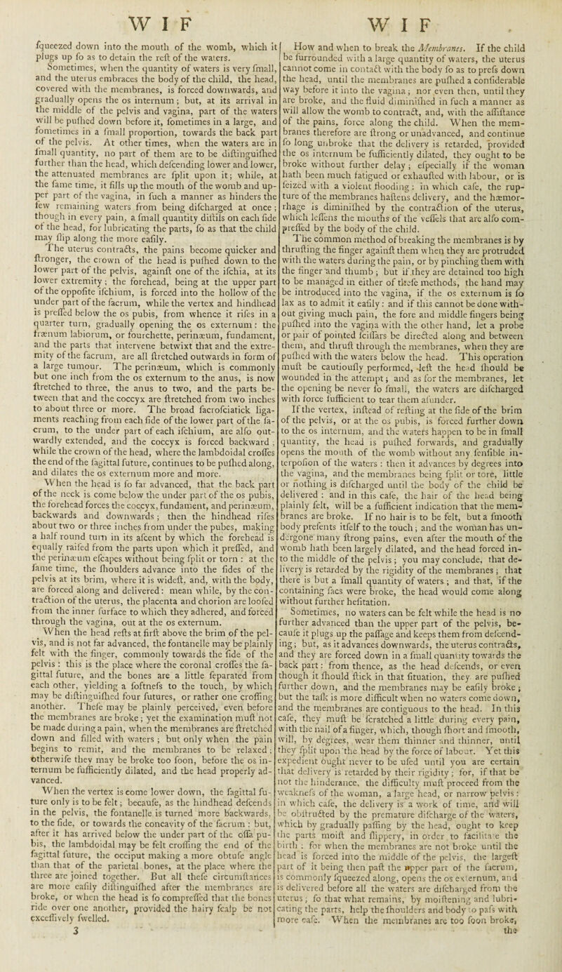 W I F W I F fqueezed down into the mouth of the womb, which it plugs up fo as to detain the reft of the waters. Sometimes, when the quantity of waters is very fmall, and the uterus embraces the body of the child, the head, covered with the membranes, is forced downwards, anc gradually opens the os internum ; but, at its arrival in the middle of the pelvis and vagina, part of the waters will be pufhed down before it, fometimes in a large, anc feme times in a fmall proportion, towards the back part of the pelvis. At other times, when the waters are in lmall quantity, no part of them are to be diftinguifhec further than the head, which defeending lower and lower, the attenuated membranes are fplit upon it; while, at the fame time, it fills up the mouth of the womb and up¬ per part of the vagina, in fuch a manner as hinders the few remaining waters from being difeharged at once ; though in every pain, a fmall quantity diftils on each fide of the head, for lubricating the parts, fo as that the chile may flip along the more eafily. I he uterus contrafts, the pains become quicker anc ftronger, the crown of the head is pufhed down to the lower part of the pelvis, againft one of the ifehia, at its lower extremity ; the forehead, being at the upper part of the oppofite ifehium, is forced into the hollow of the under part of the facrum, while the vertex and hindheac is prefled below the os pubis, from whence it rifes in a quarter turn, gradually opening the os externum : the fraenum labiorum, or fourchette, perinaeum, fundament, and the parts that intervene betwixt that and the extre¬ mity of the facrum, are all ftretched outwards in form o: a large tumour. The perinaeum, which is commonly but one inch from the os externum to the anus, is now ftretched to three, the anus to two, and the parts be¬ tween that and the coccyx are ftretched from two inches to about three or more. The broad facrofciatick liga¬ ments reaching from each fide of the lower part of the fa¬ crum, to the under part of each ifehium, are alfo out¬ wardly extended, and the coccyx is forced backward ; while the crown of the head, where the lambdoidal erodes the end of the lagittal future, continues to be pufhed along, and dilates the os externum more and more. W hen the head is fo far advanced, that the back part of the neck is come below the under part of the os pubis, the forehead forces the coccyx, fundament, and perinaeum, backwards and downwards ; then the hindhead rifes about two or three inches from under the pubes, making a half round turn in its afeent by which the forehead is equally raifed from the parts upon which it prefled, and the perinaeum efcapes without being fplit or torn : at the fame time, the fhoulders advance into the fides of the pelvis at its brim, where it is wideft, and, with the body, are forced along and delivered: mean while, by the con¬ traction of the uterus, the placenta and chorion are loofed from the inner furface to which they adhered, and forced through the vagina, out at the os externum. When the head refts at firft above the brim of the pel¬ vis, and is not far advanced, the fontanelle may be plainly felt with the finger, commonly towards the fide of the pelvis : this is the place where the coronal erodes the fa- gittal future, and the bones are a little feparated From each other, yielding a foftnefs to the touch, by which may be diftinguifhed four futures, or rather one crofling another. Thefe may be plainly perceived, even before the membranes are broke; yet the examination muft not be made during a pain, when the membranes are ftretched down and filled with waters ; but only when the pain begins to remit, and the membranes to be relaxed; otherwife they may be broke too foon, before the os in¬ ternum be fufficiently dilated, and the head properly ad¬ vanced. When the vertex is come lower down, the fagittal fu¬ ture only is to be felt; becaufe, as the hindhead defeends in the pelvis, the fontanelle is turned more backwards, to the fide, or towards the concavity of the facrum : but, after it has arrived below the under part of the ofla pu¬ bis, the lambdoidal may be felt crofling the end of the fagittal future, the occiput making a more obtufe angle than that of the parietal bones, at the place where the three are joined together. But all thefe cirfcumftartces are more eafily diftinguifhed after the membranes are broke, or when the head is fo comprefled that the bones ride over one another, provided the hairy fcalp be not exceflively fwelled. How and when to break the Membranes. If the child be furrounded with a large quantity of waters, the uterus cannot come in contadf with the body fo as to prefs down the head, until the membranes are pufhed a conliderable way before it into the vagina; nor even then, until they are broke, and the fluid diminifhed in fuch a manner as will allow the womb to contract, and, with the afliftance of the pains, force along the child. When the mem¬ branes therefore are ftrong or unadvanced, and continue fo long unbroke that the delivery is retarded, provided the os internum be fufficiently dilated, they ought to be broke without further delay ; efpecially if the woman hath been much fatigued or exhaufted with labour, or is feized with a violent flooding: in which cafe, the rup¬ ture of the membranes haftens delivery, and the haemor¬ rhage is diminifhed by the contra£lion of the uterus, which leflens the mouths of the vefiels that are alfo com¬ prefled by the body of the child. I he common method of breaking the membranes is by thrufting the finger againft them when they are protruded with the waters during the pain, or by pinching them with the finger and thumb ; but if they are detained too high to be managed in either of thefe methods, the hand may be introduced into the vagina, if the os externum is fo lax as to admit it eafily: and if this cannot be done with¬ out giving much pain, the fore and middle fingers being pufhed into the vagiqa with the other hand, let a probe or pair of pointed feiflars be direfted along and between them, and thruft through the membranes, when they are pufhed with the waters below the head. This operation muft be cautioufly performed, left the head fhould be wounded in the attempt; and as for the membranes, let the opening be never fo fmall, the waters are difeharged with force l'ufficient to tear them afunder. If the vertex, inftead of refting at the fide of the brim of the pelvis, or at the os pubis, is forced further down to the os internum, and the waters happen to be in fmall quantity, the head is pulhed forwards, and gradually opens the mouth of the womb without any fenfible in- terpofion of the waters : then it advances by degrees into the vagina, and the membranes being fplit or tore, little or nothing is difeharged until the body of the child be delivered : and in this cafe, the hair of the head being plainly felt, will be a fufficient indication that the mem¬ branes are broke. If no hair is to be felt, but a fmooth body prelents itfelf to the touch; and the wonian has un¬ dergone many ftrong pains, even after the mouth of the womb hath been largely dilated, and the head forced in¬ to the middle of the pelvis; you may conclude, that de¬ livery is retarded by the rigidity of the membranes; that there is but a fmall quantity of waters ; and that, if the containing facs were broke, the head would come along without further hefitation. Sometimes, no waters can be felt while the head is no urther advanced than the upper part of the pelvis, be¬ caufe it plugs up the paflage and keeps them from defeend¬ ing; but, as it advances downwards, the uterus contracts, and they are forced down in a fmall quantity towards the aack part: from thence, as the head defeends, or evert though it fhould flick in that fituation, they are pufhed urther down, and the membranes may be eafily broke ; aut the talk is more difficult when no waters comedown, and the membranes are contiguous to the head. In this cafe, they muft be fcratched a little during every pain, with the nail of a finger, which, though fliort and fmooth, will, by degrees, wear them thinner and thinner, until they fplit upon the head by the force of labour. Yet this expedient ought never to be ufed until you are certain that delivery is retarded by their rigidity; for, if that be not the hinderance, the difficulty muft proceed from the wcaknefs of the woman, a large head, or narrow pelvis: m which cafe, the delivery is a work of time, and will 3e obftrudted by the premature difeharge of the waters, which by gradually paffing by the head, ought to keep the parts moift and flippery, in order to facilita e the fifth : for when the membranes are not broke until the lead is forced into the middle of the pelvis, the largeft iart of it being then paft the wpper part of the facrum, is commonly fqueezed along, opens the os externum, and is delivered before all the waters are difeharged from the uterus; fo that what remains, by moiftening and lubri¬ cating the parts, help the fhoulders and body o pafs with more cafe. When the membranes are too foon broke, the