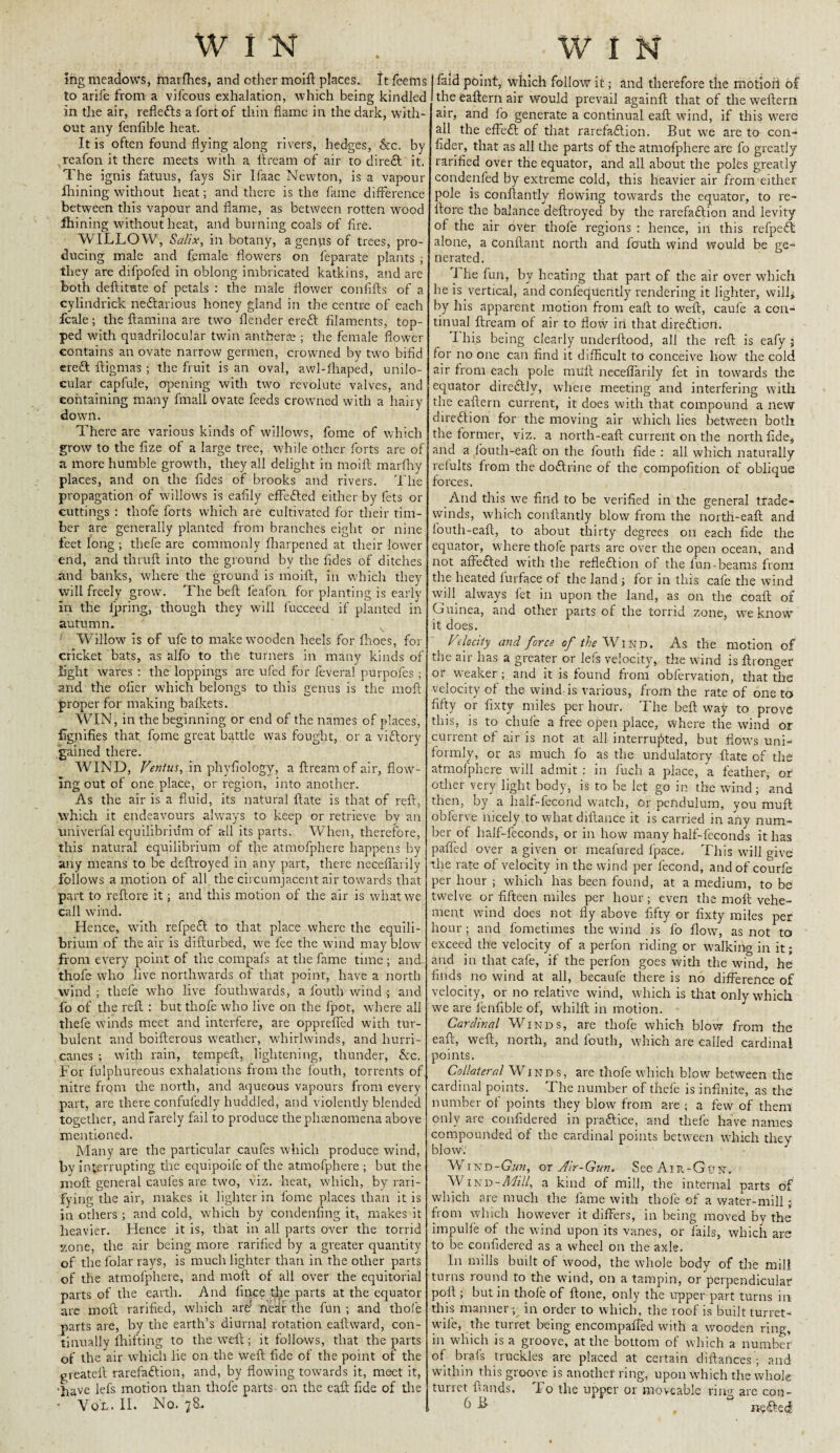 WIN . WIN mg meadows, rnarfh.es, and other moift places, it Teems to arife from a vifcous exhalation, which being kindled in the air, reflects a fort of thin flame in the dark, with¬ out any fenfible heat. It is often found flying along rivers, hedges, &c. by reafon it there meets with a ftream of air to direft it. The ignis fatuus, fays Sir Ifaac Newton, is a vapour fhining without heat; and there is the fame difference between this vapour and flame, as between rotten wood fhining without heat, and burning coals of fire. WILLOW, Salix, in botany, a genus of trees, pro¬ ducing male and female flowers on feparate plants ; they are difpofed in oblong imbricated katkins, and are both deftitute of petaLs : the male flower confifts of a cylindrick ne&arious honey gland in the centre of each Scale; the Stamina are two Header ereft filaments, top¬ ped with quadrilocular twin anther® ; the female flower contains an ovate narrow germen, crowned by two bifid ere£t Stigmas ; the fruit is an oval, awl-fhaped, unilo¬ cular capfule, opening with two revolute valves, and containing many fmall ovate feeds crowned with a hairy down. There are various kinds of willows, fome of which grow to the fize of a large tree, while other forts are of a more humble growth, they all delight in moift marfhy places, and on the fides of brooks and rivers. The propagation of willows is eafily effe&ed either by fets or cuttings : thofe forts which are cultivated for their tim¬ ber are generally planted from branches eight or nine feet long ; thefe are commonly fharpened at their lower end, and thruft into the ground by the fides of ditches and banks, where the ground is moift, in which they will freely grow. The beft feafon for planting is early in the Spring, though they will luccecd if planted in autumn. v Willow is of ufe to make wooden heels for fhoes, for cricket bats, as alfo to the turners in many kinds of light wares : the loppings are ufed for feveral purpofes ; and the ofier which belongs to this genus is the moft proper for making baileets. WIN, in the beginning or end of the names of places, Signifies that fome great battle was fought, or a victory gained there. WIND, Ventus, in phyfiology, a ftream of air, flow¬ ing out of one place, or region, into another. As the air is a fluid, its natural ftate is that of reft, which it endeavours always to keep or retrieve by an univerfal equilibrium of all its parts. When, therefore, this natural equilibrium of the atmofphere happens by any means to be deftroyed in any part, there neceflarily follows a motion of all the circumjacent air towards that part to reftcre it; and this motion of the air is what we call wind. Hence, with refpeft to that place where the equili¬ brium of the air is difturbed, we fee the wind may blow from every point of the compafs at the fame time ; and thofe who live northwards of that point, have a north wind ; thefe who live fouthwards, a fouth wind ; and fo of the reft : but thofe who live on the fpot, where all thefe winds meet and interfere, are opprefied with tur¬ bulent and boifterous weather, whirlwinds, and hurri¬ canes ; with rain, tempeft, lightening, thunder, &c. For Sulphureous exhalations from the fouth, torrents of nitre from the north, and aqueous vapours from every part, are there confufedly huddled, and violently blended together, and rarely fail to produce the phenomena above mentioned. Many are the particular caufes which produce wind, by interrupting the equipoife of the atmofphere ; but the moft general caufes are two, viz. heat, which, by rari- fying the air, makes it lighter in fome places than it is jn others ; and cold, which by condenfing it, makes it heavier. Hence it is, that in all parts over the torrid zone, the air being more rarified by a greater quantity of the folar rays, is much lighter than in the other parts of the atmofphere, and moft of all over the equitorial parts of the earth. And Since the parts at the equator are moft rarified, which are' near the fun ; and thofe parts are, by the earth’s diurnal rotation eaftward, con¬ tinually Shifting to the weft; it follows, that the parts of the air which lie on the weft fide of the point of the greateft rarefaction, and, by flowing towards it, meet it, •have lefs motion than thofe parts on the eaft fide of the faid point, which follow it; and therefore the motioii of the eaftern air would prevail againft that of the wefterri air, and fo generate a continual eaft wind, if this were all the effeCt of that rarefaction. But wre are to con¬ sider, that as all the parts of the atmofphere are fo greatly rarified over the equator, and all about the poles greatly condenfed by extreme cold, this heavier air from either pole is conftantly flowing towards the equator, to re¬ store the balance deftroyed by the rarefaction and levity of the air over thofe regions : hence, in this refpedt: alone, a conftant north and fouth wind would be ge¬ nerated. 1 he fun, by heating that part of the air over which lie is vertical, and confequently rendering it lighter, will* by his apparent motion from eaft to weft, caufe a con¬ tinual ftream of air to flow in that direction. I his being clearly understood, all the reft is eafy ; for no one can find it difficult to conceive how the cold air from each pole imift neceflarily fet in towards the equator direCtly, where meeting and interfering with the eaftern current, it does with that compound a new direction for the moving air which lies between both the former, viz. a north-eaft current on the north fide, and a fouth-eaft on the fouth fide : all which naturally relults from the doCtririe of the composition of oblique forces. And this we find to be verified in the general trade- winds, which constantly blow from the north-eaft and fouth-eaft, to about thirty degrees on each fide the equator, where thofe parts are over the open ocean, and not afFeCted with the reflection of the fun beams from the heated lurface of the land ; for in this cafe the wind will always fet in upon the land, as on the coaft of Guinea, and other parts of the torrid zone, we know it does. Velocity and force of the Wind. As the motion of the air has a greater or lefs velocity, the wind is Stronger or weaker ; and it is found from obfervation, that the velocity of the wind is various, from the rate of one to fifty or Sixty miles per hour. The beft way to prove this, is to chufe a free open place, where the wind or current of air is not at all interrupted, but flows uni¬ formly, or as much fo as the undulatory ftate of the atmofphere will admit : in Such a place, a feather, or other very light body, is to be let go in the wind; and then, by a lialf-fecond watch, or pendulum, you muff obferve nicely , to what distance it is carried in any num¬ ber of half-feconds, or in how many half-feconds it has pafled over a given or meafured Space. This will give the rate of velocity in the wind per Second, and of courfe per hour ; which has been found, at a medium, to be twelve or fifteen miles per hour; even the moft vehe¬ ment wind does not fly above fifty or Sixty miles per hour ; and Sometimes the wind is fo flow, as not to exceed the velocity of a perfon riding or walking in it; and in that cafe, if the perfon goes with the wind, he finds no wind at all, becaufe there is no difference of velocity, or no relative wind, which is that only which we are fenfible of, whilft in motion. Cardinal Winds, are thofe which blow from the eaft, weft, north, and fouth, which are called cardinal points. Collateral Winds, are thofe which blow between the cardinal points. The number of theie is infinite, as the number ot points they blow from are ; a few of them only are considered in praftice, and thefe have names compounded of the cardinal points between which they blow. Wind-G«k, or Air-Gun. See Air-Gun. W1N d - Mill, a kind of mill, the internal parts of which are much the Same with thofe of a water-mill ; from which however it differs, in being moved by the impulle of the wind upon its vanes, or fails, which are to be considered as a wheel on the axle. In mills built of wood, the whole body of the mill turns round to the wind, on a tampin, or perpendicular poll; but in thole of ftone, only the upper part turns in this manner ; in order to which, the roof is built turret- wile, the turret being encompafted with a wooden ring, in which is a groove, at the bottom of which a number of brafs truckles are placed at certain distances ; and within this groove is another ring, upon which the whole turret Stands. To the upper or moveable ring are con-