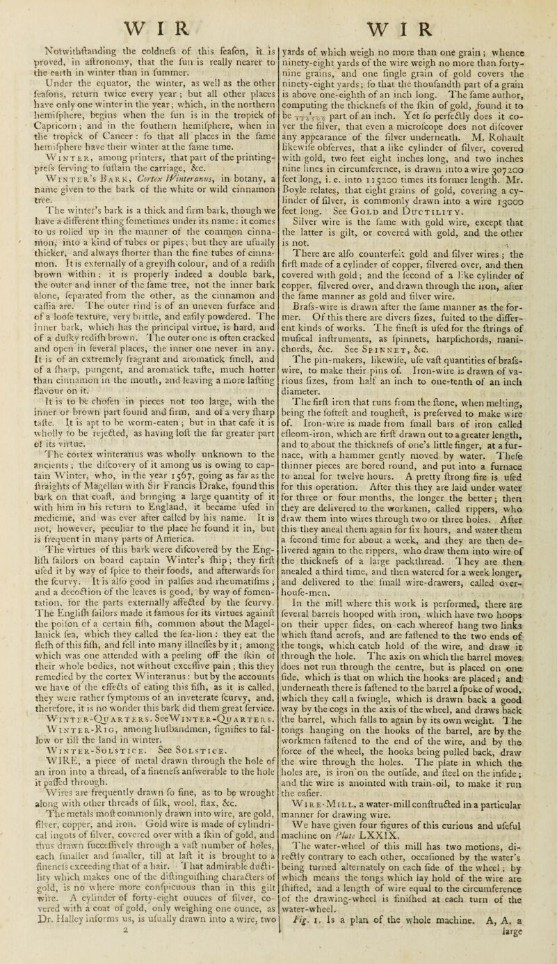 Notwithstanding the coldnefs of this feafon, it is proved, in allronomy, that the fun is really nearer to the earth in winter than in fummer. Under the equator, the winter, as well as the other feafons, return twice every year ; but all other places have only one winter in the year; which, in the northern liemifphere, begins when the fun is in the tropick of Capricorn ; and in the fouthern liemifphere, when in the tropick of Cancer : fo that all places in the lame liemifphere have their winter at the fame time. Winter, among printers, that part of the printing- prefs ferving to luflain the carriage, &c. Winter’s Bark, Cortex JVinteranus, in botany, a name given to the bark of the white or wild cinnamon tree. The winter’s bark is a thick and firm bark, though we have a different thing fometimes under its name: it comes to us rolled up in the manner of the common cinna¬ mon, into a kind of tubes or pipes; but they are ufually thicker, and always fhorter than the fine tubes of cinna¬ mon. It is externally of a greyifh colour, and of a redifh brown within ; it is properly indeed a double bark, the outer and inner of the fame tree, not the inner bark alone, feparated from the other, as the cinnamon and caflia are. The outer rind is of an uneven furface and of a loofe texture, very biittle, and eafily powdered. The inner bark, which has the principal virtue, is hard, and of a dufky redifh brown. The outer one is often cracked and open in feverat places, the inner one never in any. It is of an extremely fragrant and aromatick fmell, and of a fliarp, pungent, and aromatick tafte, much hotter than cinnamon in the mouth, and leaving a more lafting flavour on it. It is to be chofen in pieces not too large, with the inner or brown part found and firm, and of a very fliarp tafte. It is apt to be worm-eaten ; but in that cafe it is wholly to be rejefted, as having loft the tar greater part of its virtue. The cortex winteranus was wholly unknown to the ancients ; the difeovery of it among us is owing to cap¬ tain Winter, who, in the year 1567, going as far as the ftraights of Magellan with Sir Francis Drake, found this bark on that coaft, and bringing a large quantity of it with him in his return to England, it became uled in medicine, and was ever after called by his name. It is not, however, peculiar to the place he found it in, but is frequent in many parts of America. The virtues of this bark were difeovered by the Eng- lifh failors on board captain Winter’s fhip; they firft ufed it by way of fpice to their foods, and afterwards for the feurvy. It is alfo good in palfies and rheumatifms ; and a decoflion of the leaves is good, by way of fomen¬ tation, for the parts externally affefted by the feurvy. The Englifli failors made it famous for its virtues againft the poil'on of a certain fifti, common about the Magel- lanick lea, which they called the lea-lion : they eat the flefh of this fifh, and fell into many illneffes by it; among which was one attended with a peeling off the fkin of their whole bodies, not without exceffive pain ; this they remedied by the cortex Winteranus: but by the accounts we have of the effetfts of eating this filh, as it is called, they weie rather fymptoms of an inveterate feurvy, and, therefore, it is no wonder this bark did them great fervice. WINTER-QuARTERS. SceWlNTER-QuARTERS. Winter-Rig, among hufbandmen, fignilies to fal¬ low or till the land in winter. Winter-Solstice. See Solstice. WIRE, a piece of metal drawn through the hole of an iron into a thread, of a finenefs anfwrerable to the hole it palled through. Wires aFe frequently drawn fo fine, as to be wrought along with other threads ot filk, wool, flax, See. The metals moll commonly drawn into wire, are gold, filver, copper, and iron. Gold u'ire is made of cylindri¬ cal ingots of lilver, covered over with a lkin of gold, and thus drawn fuccelftvely through a vaft number of holes, each fmaller and fmaller, till at laft it is brought to a finenefs exceeding that of a hair. That admirable dufti- lity which makes one of the diftinguilhing charafters of gold, is no where more conlpicuous than in this gilt wire. A cylinder of forty-eight ounces of filver, co¬ vered with a coat of gold, only weighing one ounce, as Dr. Halley informs us, is ufually drawn into a wire, two 2 yards of which weigh ho more than one grain ; whence ninety-eight yards of the wire weigh no more than forty- nine grains, and one llngle grain of gold covers the ninety-eight yards; fo that the thoufandth part of a grain is above one-eighth of an inch long. The fame author, computing the tliicknefs of the fkin of gold, Jfound it to be tttVo s Part of an inch. Yet fo perfectly does it co¬ ver the filver, that even a microfcope does not dilcover any appearance of the filver underneath. M. Rohault likevvile obferves, that a like cylinder of filver, covered with gold, two feet eight inches long, and two inches nine lines in circumference, is drawn into a wire 307 200 feet long, i. e. into 115200 times its former length. Mr. Boyle relates, that eight grains of gold, covering a cy¬ linder of filver, is commonly drawn into a wire 13000 feet long. See Gold and Ductility. Silver wire is the fame with gold wire, except that the latter is gilt, or covered with gold, and the other is not. There are alfo counterfeit gold and filver wires ; the firft made of a cylinder of copper, filvered over, and then covered with gold ; and the lecond of a l:ke cylinder of copper, filvered over, and drawn through the iron, after the fame manner as gold and lilver wire* Brafs-wire is drawn after the fame manner as the for¬ mer. Of this there are divers fizes, fuited to the differ¬ ent kinds of works. The fineft is ufed for the firings of mufical inftruments, as fpinnets, harpfichords, mani- chords, &c. See Spinnet, &c. The pin-makers, likewife, ufe vaft quantities of brafs- wire, to make their pins of. Iron-wire is drawn of va¬ rious fizes, from half an inch to one-tenth of an inch diameter. The firft iron that runs from the ftone, when melting, being the fofteft and tougheft, is preferved to make wire of. Iron-wire is made from fmall bars of iron called efleom-iron, which are firft drawn out to a greater length, and to about the tliicknefs of one’s little finger, at a fur¬ nace, with a hammer gently moved by water. Tliefe thinner pieces are bored round, and put into a furnace to aneal for twelve hours. A pretty ftrong fire is ufed for this operation. After this they are laid under water for three or four months, the longer the better; then they are delivered to the workmen, called rippers, who draw them into wires through two or three holes. After this they aneal them again for fix hours, and water them a fecond time for about a week, and they are then de¬ livered again to the rippers, who draw them into wire of the tliicknefs of a large packthread. They are then anealed a third time, and then watered for a wTeek longer, and delivered to the fmall wire-drawers, called over- houfe-men. In the mill where this work is performed, there are feveral barrels hooped with iron, which have two hoops on their upper fides, on each whereof hang two links which ftand acrofs, and are fattened t6 the two ends of the tongs, which catch hold of the wire, and draw it through the hole. The axis on which the barrel moves does not run through the centre, but is placed on one fide, which is that on which the hooks are placed ; and underneath there is fattened to the barrel a fpoke of wood, which they call a fwingle, which is drawn back a good way by the cogs in the axis of the wheel, and draws back the barrel, which falls to again by its own weight. The tongs hanging on the hooks of the barrel, are by the workmen fattened to the end of the wire, and by the force of the wheel, the hooks being pulled back, draw the wire through the holes. The plate in which the holes are, is iron on the outfide, and fteel on the infide; and the wire is anointed with train-oil, to make it run the eafier. Wire-Mill, a water-mill conftru&ed in a particular manner for drawing wire. We have given four figures of this curious and ufeful machine on Plate LXX1X. The water-wheel of this mill has two motions, di- re£lly contrary to each other, occafioned by the water’s being turned alternately on each fide of the wheel; by which means the tongs which lay hold of the wire are Ihifted, and a length of wire equal to the circumference of the drawing-wheel is finilhed at each turn of the water-wheel. Fig. 1. Is a plan of the whole machine. A, A. a 1 large