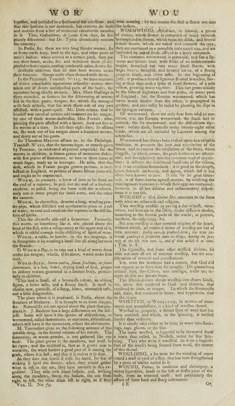 together, and included in a fpolium of the inteftines; and that this fpolium is not animated,. but receives, its fenfe. and motion from a fort of vermiculi cucurbitini inclofed in it. This, Gabucinus, de Lumb. Com. fays, he has plainly difcovered : but Dr. Tylon abundantly evinces the contrary. In Perfia, Sec. there are very long llender worms, fix or feven yards long, bred in the legs, and other parts of men’s bodies : when arrived at a certain pitch, they put out their heads, necks, Sec. and withdraw them (if d'if- pleafed or hurt) again, caufing intolerable pains, fevers, &c. Ariilotle obferves, that all deer have worms under their tongues. Sheeps nofes often abound with them. In the Philofoph. Tranfaft. N° 113, we have accounts of divers remarkable operations whereby worms were taken out of divers unfufpe&ed parts of the body ; the operators being chiefly women. Mrs. Mary Bailings is there recorded, as famous for the dilcovering of worms hid in the face, gums, tongue, Sec. which fhe managed with fucli addrefs, that ihe took them out of any part affe&ed, with a goofe-quill. Mr. Dent relates, that he himfelf was cured of certain odd tumours on his tongue, by one of thofe worm-doClreffes, Mrs. French; who, piercing the parts affe&ed with a lancet, drew out five or fix worms at a time. In lefs than eight days, he allures us, Ihe took out of his tongue above a hundred worms, and thirty out of his gums. Sir Theodore Mayerne allures us, in the Philofoph. TranfaCl. N° 211, that the famous lugar, or remedy given by Pontasus, (a celebrated chymical empirick) for the worms in children, is fifteen grains of mercurius dulcis, with five grains of fcammony, or two or three times as much fugar, made up in lozenges. He adds, that this dofe, which in France purges grown perlons, is inef¬ fectual in England, to perlons of above fifteen years old, and ought to be augmented. W orm, in gunnery, a ferew of iron to be fixed on the end of a rammer, to pull out the wad of a firelock, carabine, or piflol, being the lame with the vvadhook, only one is more proper for fmall arms, and the other for cannon. Worm, in chvmiftry. denotes a long, winding pew¬ ter-pipe, which diftillers and apothecaries place in a tub of water, to cool and condenfe the vapours in the diililla- tion of fpirits. This the chvmifts alfo call a ferpentine. Formerly, this worm, or lomething like it, was placed above the head of the Hill, with a refrigeratory at the upper end of it, which is ufeful enough in the diftilling of fpirit of wine. Worm, a cable, or havvfer, in the lea-language, is to ftrengthen it by winding a finall line all along between the Itrands. To Worm a Dog, is to take out a kind of worm from under liis tongue ; which, if let alone, would make him mad, Worm-Seed, Semen contra, femen fandlum, or femen fantonicum, is a hot, bitter, drying kind of feed, proper to deftroy worms generated in a human body, particu¬ larly in children. 'This feed is fmall, of a brownilh colour, an oblong figure, a bitter tafte, and a ftrong fraell, It mull be chofen new, greenilh, of a Iharp, bitter, aromatick talle, Iiot a little dilagreeable. The place where it is produced, is Perfia, about the frontiers of Mufcovy. It is brought to us from Aleppo, &c. Naturalifts are not agreed about the plant that pro¬ duces it. J. Bauhine has a large difiertation on the fub- je£t. Some will have it the fpecies of abfynthium, or wormwood, called fantonicum, or marinum,abfynthium; others will have it the tanacetum, others the abrotanum. M. Tournefort gives us the following account of this notable drug, in the fecond volume of his travels. The fementine, or worm-powder, is not gathered like our feeds. The plant grows in the meadows, and muft be let ripen ; and the mijchief is, that as it grows near to maturity, the wind fcatters a good part of it among the grafs, where it is loft ; and this it is makes it fo dear. As they dare not touch it with the hand, for fear of making it lpoil the fooner; when they would gather what is left in the ear, they have recourle to this ex¬ pedient. They take two liand-balkets, and, walking1 along the meadows, lweep the balkets, the one from light to left, the other from left to right, as if they Vol. II. No. 79. were mowing ; by this means the feed is Ihook out into the balkets./ , . , ., WORMWOOD, Abfinthium, in botany, a genus of planes, whole iiovyer is composed of many tubulole hermaphrodite florets, which form the difek, and feveral female florets, which are naked and compole the rays ; they are contained in a roundilh imbricated cup, and are fucceeded by naked feeds, affixed to a hairy receptacle. The common wormwood is perennial, and has a lig¬ neous and fibrous root, with ftalks of an indeterminate height, branched out into many fmall fhoots, with large, hoary, mingled, and ferrated leaves, of a ftrong pungent fmell, and bitter tafte. In the beginning of July, it produces feveral ligneous ftnated branches, hav¬ ing at their tops each a fpike of fmall flowers, of a pale yellow, growing many together. This fort grows ufually by the fides of highways and foot-paths, in many parts of England ; but the Roman wormwood, which has leaves much fmaller than the other, is propagated in gardens, and may eafily be railed by planting the flips in the fpring or autumn. Of wormwood, there are only four forts ufed in me¬ dicine, viz. the Roman wormwood, the fmall fort or pontick, the fea wormwood, and the abfinthium alpi- num ; befides thefe, botanifts make twenty-eight other kinds, which are all included by Lyinseus among the artemifias. Wormwood has always been looked upon as a valuable medicine, to promote the heat and circulation of the blood and to recover the ofcillation of the fibres, when fluggifh, by which means, the grofs humours are attenu¬ ated, and brought back into the common road of circula¬ tion : it reilores the debilitated functions of the vifcera, ai d is an excellent ftomachick : it is good in thedropfv, green ficknefs, cachexies, and agues, which laft it has often been known to cure. It alfo, by its great bitter- nels, is of fome fervice againft worms, by reiolving the mucilaginous humours in which their eggs are contained : however, in all hot difeafes and inflammatory difpofi- tions it is not fafe. W ORSHIP of God, Cultus Dei, amounts to the fame with what we other wife call religion. This worlhip confifts in paying a due refpeCt, vene¬ ration, and homage to the Deity, under different modes, according to the feveral parts of the world ; as prayers, facrifices, thankfgivings, Sec. But true worlhip is that internal religion of the heart, without which, ail outward forms of worlhip are but of little account: Bodily exercife projiletb little ; but true in¬ ternal godlinefs is profitable unto all things, having the pro- mife of the life that notv is, and of that which is to come. 1 Tim. iv. 8. The Quietifts, and fome other myftick divines, fet afide not only all uie of external worlhip, but the con- fideration of rewards and pumlhments. Yet, even the heathens had a notion, that God did not require us to ferve him for nought: Dii quamobren colendi funt, fays Cicero, non intelligo, nuilo nec ac- cepto ab illis nec lperato bono. The fchool-divines divide worlhip into divers kinds, viz. latria, that rendered to God ; and idolatria, that rendered to idols, or images. To which the Romanifts add, dulia, that rendered to faints; and hvperdulia, that to the virgin WORSTED, orWooLSTED, in matters of com¬ merce and manufacture, is a kind of woollen thread. Worfted is, properly, a thread fpun of wool that has been combed, and which, in the fpinning, is twilled harder than ordinary. It is chiefly ufed either to be knit, or wove into ftock- ings, caps, gloves, or the like. The name worfted, is fuppofed to be borrowed from a town thus called, in Norfolk, noted for fine fpin¬ ning. They who write it woolfted, do it on a fuppofi- tion of tite word’s being formed from wool, the matter of this thread. WOULDING, a fea term for the winding of ropes round a mall or yard of a fliip, that has been ftrengthened by a piece of timber nailed to it. WOUND, Vulnus, in medicine and chirurgery, a recent feparation, made in the foft or flelhy parts ot the body, from an external caufe ; and particularly the aCtion of fome hard and Iharp inllrumejit. 6 E Of,