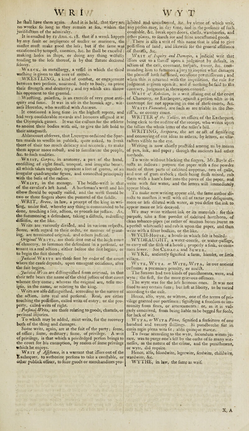 W R iv/ - S < - • » ' » % 1 he fhal] have them again. And it is held, that they-are no wrecks lo long as they remain at lea, within the jurifdiftion of the admiralty. It is enabled by 12 Ann. c. 18. that if a wreck happen by any fault or negligence of mailer or mariners, the mailer muil make good the lofs; but if the fame was occalkmed by tempeft, enemies, &c. he ihall be excufed : making holes in ilnps, or doing any thing wilfully tending to the lofs thereof, is by that ftatute declared felony. Wreck, in metallurgy, a veffel in which the third walhing is given to the ores of metals. WRESTLING, a kind of combat, or engagement between two perfons, unarmed, body to body, to prove their ftrength and dexterity; and try which can throw his opponent to the ground. Wrellling, palafltra, is an exercife of very great anti¬ quity and fame. It was in ule in the heroick age, wit- irefs Hercules, who wreftled with Amreus. It continued a long time in the higheft repute, and had very conliderable rewards and honours affigned it at the Olympick games. It was the cultom for the athlette to anoint their bodies with oil, to give the lefs hold to their antagonift. Ablancourt obferves, that Lvcurgus ordained the Spar¬ tan maids to wreftle in publick, quite naked, to break them of their too much delicacy and nicenefs ; to make them appear more robuft, and to familiarize the people, &c. to fuch nudities. Wrist, Carpus, in anatomy, a part of the hand, conlifling of eight fmall, unequal, and irregular bones, all which taken together, rep refen t a fort of grotto, of an irregular quadrangular figure, and connected principally with the balls of the radius. Wrist, in the menage. The bridle-wrift is that of the cavalier’s left hand. A horfeman’s wrift and his elbow fhould be equally railed, and the wrift lhould be two or three fingers above the pummel of the laddie, WRIT, Breve, in law, a precept of the king in wri¬ ting, under feal, whereby any thing is commanded to be done, touching a fuit, aftion, or procefs for juftice. As, the fummoning a defendant, taking a diftrefs, redrefling difleifin, or the like. Writs are variouily divided, and in various refpefts. Some, with regard to their order, or manner of grant¬ ing, are terminated original, and others judicial. OriginalWrits, are thofe fent out of the high court of chancery, to fummon the defendant in a perfonal, or tenant in a real aftion ; either before the fuit begins, or to begin the fuit thereby. ''Judicial Writs are thofe fent by order of the court where the caufe depends, upon emergent occafions, after the fuit begins. Judicial Writs are diftinguifhed from original, in that their tefte bears the name of the chief juftice of that court whence they come ; whereas the original are, tefte me- ipfo, in the name, or relating to the king. Writs are alfo diftinguilhed, according to the nature of the action, into real and perfonal. Real, are either touching the pofteffion, called writs of entry; or the pro¬ perty, called writs of right. Perfonal^ Writs, are thofe relating to goods, chattels, or perfonal injuries. To which may be added, mixt writs, for the recovery both of the thing and damages. Some writs, again, are at the fuit of the party; fome, of office ; fome, ordinary; fome, of privilege. A writ of privilege, is that which a priviledged perlon brings to the court for his exemption, by reafon of fome privilege fvhich he enjoys. Writ of Affijlance, is a warrant that ifluesoutof the Exchequer, to authorize perfons to take a conftable, or other publick officer, to lbize goods or merchandizes pro- W Y T Iftbited and uncuftomed, &c. by virtue of which writ, any perlon may, in day time, and in the prefence of fuch. conftable, Ac. break open doors, chefts, warehoufes, and other places, to fearch for and leize uncuftomed goods. There is alfo a writ of this name that is ufed to give poftelfion of land ; and iikewife f6r the general afliftance of fheriffs, &:c. . . Writ of Inquiry and Damages, a judicial writ that iftues opt to a lheriff upon a judgment by default, in aftion ot the cale, covenant, trefpals, trover, &c. com¬ manding him to fummon a jury to inquire what damages the plaintiff hath luftained, occafione prarnifforum ; and when this is returned with the inquifition, the rule for judgment is given upon it; and if nothing be laid to the contrary, judgment is thereupon entered. Writ of Rebellion, is a writ iffuing out of the court of Chancery, or Exchequer, ag-ainrt a perfon who is in contempt for not appearing in one of thefe courts, &c^ Writs Viccntntiel, are fuch as are triable in the ffie- riff’s, or county court. WRIT ER of the 7allies, an officer of the Exchequer!, being clerk to the auditor of the receipt, who writes upon the tallies the whole letter of the teller’s bill. WRITING, Scriptura, the art or aft of fignifying and conveying of our ideas to others, by letters, or cha- rafters vifible to the eye. Writing is now chiefly praftifed among us by means of pen, ink, and paper ; though the ancients had other methods. To write without blacking the fingers, Mr. Boyle di- refts as follows : prepare the paper with a fine powder made of three parts of calcined copperas, two of galls, and one of gum arabick ; thefe being frefh mixed, rub them with a hare’s foot into the pores of the paper, and write with fair water, and the letters will immediately appear black. To make new writing appear old, the fame author di- refts to moiften it well with oil of tartar per deliquium, more or lefs diluted with water, as you defire the ink to appear more or lefs decayed. We may write without ink or its materials: for this purpofe, take a fine powder of calcined hartfhorn, of clean tobacco-pipes (or rather of mutton bones burnt to aperfeft whitenefs) and rub it upon the paper, and then write with a filver bodkin, or the like. WYCH-House, a houfe in which fait is boiled: WYDRAUGHT, a water-courfe, or water-paflage, to carry off the filth of a houfe ; properly a fink, or com¬ mon fewer. See Cloaca and Sewer. W YKE, anciently fignified a farm, hamlet, or little village. Wyte, Wyta. crWiTE, Wita, in our ancient cuftoms, a pecuniary penalty, or mulft. I he Saxons had two kinds of punifhments, were, and wyte ; the firft, for the more grievous offences. I he wyte was for the lefs heinous ones. It was not fixed to any certain fum ; but left at liberty, to be varied according to the cafe. Hence, alfo, wyte, or wittree, one of the terms of pri- vilege granted our portfmen ; fignifying a freedom or im¬ munity from fines, or amercaments : or, as it is vul¬ garly conceived, from being liable to be begged for fools, for lack of wit. Wyta, frWiTA Plena, fignified a forfeiture of one hundred and twenty fhjllings. Si pundbreche fiat in curia regis plena wita fit; alibi quinque marcoe. To iwear according to the wyte, fecundum witam ju- rare, was to purge one’s felf by the oaths of fo many wit- neffes, as the nature of the crime, and the punilhment, or wyte, did require. Hence, alfo, bloodwite, legerwite, ferdwite, childwite3 wardwite, &c. WYTHE, in law, the fame as waif* / X, A