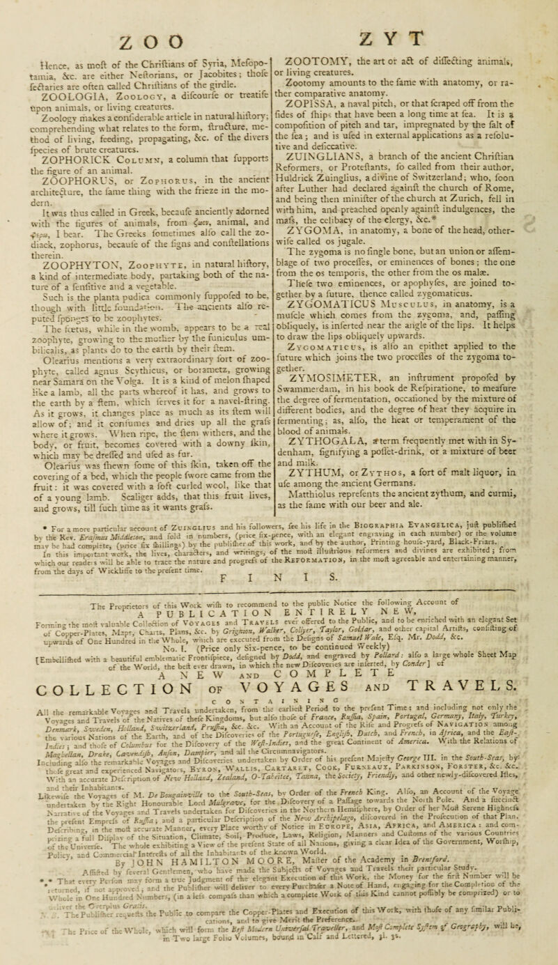 zoo Hence, as moft of the Chriftians of Syria, Mefopo- tamia, &c. are either Neftorians, or Jacobites; tlroie feftaries are often called Chriftians ot the girdle. ZOOLOGIA, Zoology, a difcourfe or treatife upon animals, or living creatures. Zoolosrv nialces a conbderable article in natural hiftorv; comprehending what relates to the form, ftrufture. me¬ thod of living, feeding, propagating, kc. of the divers fpecies of brute creatures. ZOPHORICK Column, a column that fupports the figure of an animal. ZOOPHORUS, or Zophorus, in the ancient architecture, the fame thing wich the frieze in the mo¬ dern. It was thus called in Greek, becaufe anciently adorned with the figures of animals, from &*cv, animal, and f I bear. The Greeks fomerimes alfo call die zo- diack, zophorus, becauie of the figns and conftellations therein. ZOOPHYTOX, Zoophyte, in naturalliiftory, a kind of intermediate body, partaking bodi ot the na¬ ture of a fenfitive and a vegetable. Such is the planta pudica commonly fuppoled to be, though with little foundation. i he ancients alfo re¬ puted fpdngcS to be zoophytes. The feetus, while in die womb, appears to be a real zoophyte, growing to the mother by the funiculus um- bilieahs, as plants do to the earth by their item. Olearius mentions a very extraordinary lort ot zoo¬ phyte, called agnus Scvthicus, or boiametz, growing near Samara on the \ olga. It is a kind of melon fhaped like a lamb, all the parts whereof it has, and grows to the earth bv a ftem, which ierves it tor a navel-firing. As it grows, it changes place as much as its ftem will allow of; and it ccnibmes and dries up all the grais where it grows. When ripe, die ftem withers, and the bodv, or fruit, becomes covered with a downy ikin, which may be drelled and ufed as fur. Olearius was fhewn fome of this fktn, taken off the covering of a bed, which the people fwore came from the fruit: it was covered with a loft curled wool, like that of a voung lamb. Scaliger adds, that this fruit lives, and grows, till iuch time as it wants grais. ZOOTOMY, the art or aft of differing animals, or living creatures. Zootomy amounts to the fame with anatomy, or ra¬ ther comparative anatomy. ZOPISSA, a naval pitch, or that feraped off from the fides of fhipv that have been a long time at fea. It is a compofirion of pitch and tar, impregnated by the fait of the fea; and is ufed in external applications as a relolu- tive and deficcative. ZUINGLIANS, a branch of the ancient Chriftian Reformers, or Proteftants, lb called from their author. Huldrick Zuinglius, a divine of Switzerland; who, fcon after Luther had declared againft the church of Rome, and being then minifter of the church at Zurich, fell in with him, and preached openly againft indulgences, the mafs, the celibacy of the clergy, &c.* ZYGOMA, in anatomy, a bone of the head, other- wife called os jugale. The zvgoma is nofingle bone, but an union or aflem- blage of two procefles, or eminences of bones ; the one from the os temporis, the other from the os malae. Thele two eminences, or apophyfes, are joined to¬ gether bv a future, thence called zvgomaticus. ZYGOMATICUS Musculus, in anatomy, is a mufcle which comes from the zygoma, and, palling obliquely, is inferted near the angle of the lips. It helps to draw the lips obliquely upwards. Zygomatic us, is alfo an epithet applied to the future which joins the two procefles of the zygoma to¬ gether. ZYMOSIMETER, an inftrument propofed by- Swammerdam, in his book de Relpiratione, to meafure the degree of fermentation, occafioned by the mixture of different bodies, and the degree of heat they acquire in fermenting; as, alfo, the heat or temperament of the blood of animals. ZYTHOGALA, arterm frequently met with in Sy¬ denham, fignifying a poflet-drink, or a mixture of beer and milk. ZYTHUM, orZvTHOs, a fort of malt liquor, in ufe among the ancient Germans. Matthiolus reprefents the ancient zythum, and curmi, as the fame with our beer and ale. • For a more particular account of Zuinglius and his followers, fee his life in the Biographia Evangelic a, juft pub lifted bv the Rev Erafmus MiddleMz, and fold in numbers, (price fix-pence, with an elegant engraving in each number) or the volume miv be had complete, (price fix (hillings) bv the rubIifterof this work, and by the author. Printinghoufe-yard, Biack-Fnars In this important work, the lives, characters, and writings, of the moft illnftnous reformers and divines are exhibited ; from which our reade s will be able to trace the nature and progrefs of the Reformation, in the moft agreeable and entertaining manner, from the days of Wickliffe to the prelect time. FINIS. The Proprietors of this Work with to recommend to the public Notice the following Account of A PUBLICATION ENTIRELY NEW, Form’ng the moft valuable Collection of Voyages and Travels eve'r offered to the Public, and to be ennehed with an elegant Set of Copper*Plates, Mapr, Charts, Plans, &c. by Grigraon, Water Collyer, Taylor Gaidar, and othemcapnahArnfts, conWbngcf upwards of One Hundred in the Whole, which are executed from the Dehgns of Samuel a^e, E.q. Mr. Dodd, No. I. {Price only Six-pence, to be continued ‘Weekly) r E mbelli ft cd with a beautiful emblematic Frontifpiece, deiigned by Dodd, and engraved by Pollard: TiCo a large whoie Sheet ? .3p of the World, the beft ever drawn, in which the new Dilcovenes are inlerted, by Conner\ ct A N E W AND COMPLETE COLLECTION OF VOYAGES and T RAVELS. All the remarkable Vovages and Travels undertaken, from the earlieft Period to the prefent Time ; and including not only the Nations of tfceEjrth, mi of the Difcoverio. of the FnUgurfi, E.glijb, Dmi, and French, in 4/nat,and the Ea/>- lrd.es ; and thofe of Columbus for the Difcovery of the Wefi-lndies, and the great Continent of America. Vi ith the Relations ot Mas be Hast, Drake, Caver.ebj'b, Anfon, D ampler, and ail the Circumnavigators. . ttt • c e - Including alb the remarkable Voyages and Difcoveries undertaken by Order of his prefent Majefty George III. .n the South-Seas by- thcJboreat and experienced Navigators, Byron, Wallis, Cartaret, Cook, Furneaux, Parkinson, Forster, &c.&c. Within accurate Deriription ofNevs Hollar. J, Zealand, O-Taleitee, Tama, tht Society, Friendly, and other newly-diicovered Ifles, Lik^wifeThe' voyages^cf M. De Bougainville to the South-Seas, bv Order of the French King. Alfo, an Account of the Voyage undertaken bv fte Right Honourable Lord Mulgrave, for the Difcovery of a Paffage towards the North Pole And a ft can a N- -1 -.e of tfe Vovages and Travels undertaken for Difcoveries in the Northern Hemilphere, by Older of her Moft Serene Highnefs th^prefent Emprefs of ar.d a particular Defcription of the New Archipelago, d.lcovered in the Profecut.on of that Plan. DrfS n', m the moft accurate Manrjr, every Place worthy of Notice in Europe Asia, Africa, and America : and com- piizirg afull Ditplav of the Situation, Cl,mate, Soil, Produce, Laws, Religion, Manners and Cuftoms of the various Countries ofth-Univene. The whole exhibiting a View of the prefent State of all Nations, giving a clear Idea of the Government, W orftnp. Policy, and Coaune:ciaMn«refis of ail the Inhabitants of the known World. . By JOHN HAMILTON MOORE, Mailer of the Academy in Brentford. A (lifted by- fevers! Gentlemen, who have made the Subjects of Voyages and Travels their particular Study. . . Th,. every p£r)o; ;ll2v form a true lodgment of the elegant Execution of this Work, the Money for tne firft Numoer will be * • Led V o' approved; ar.d the PubWher will deliver to every Purchafer a Note of Hand engaging for tne Completioo of the V. He in One Hundred Numbers, (in a lets compafs than which a complete Wo.k of tins Kind cannot poflibiy be comprized) or to '!TeP SfifterUreCuSsthe Public to compare the Copper-Plates and Execution of thisWoik, with thofe of any f.milar Publi¬ cations, ar.d to give Merit the Preference. pj ;e 0f the Whole, wliich will form the Beft Modern Unruerfal Traveller, and MoJ) Complete Syfem Geography, w;J be, in Two large Folio Volumes, bound in Calf and Lettered, jl. 3*.