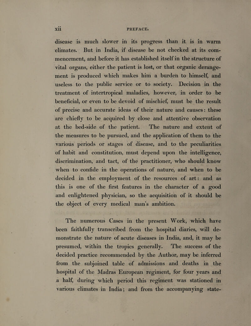 disease is much slower in its progress than it is in warm climates. But in India, if disease be not checked at its com¬ mencement, and before it has established itself in the structure of vital organs, either the patient is lost, or that organic derange¬ ment is produced which makes him a burden to himself, and useless to the public service or to society. Decision in the treatment of intertropical maladies, however, in order to be beneficial, or even to be devoid of mischief, must be the result of precise and accurate ideas of their nature and causes: these are chiefly to be acquired by close and attentive observation at the bed-side of the patient. The nature and extent of the measures to be pursued, and the application of them to the various periods or stages of disease, and to the peculiarities of habit and constitution, must depend upon the intelligence, discrimination, and tact, of the practitioner, who should know when to confide in the operations of nature, and when to be decided in the employment of the resources of art: and as this is one of the first features in the character of a good and enlightened physician, so the acquisition of it should be the object of every medical man’s ambition. The numerous Cases in the present Work, which have been faithfully transcribed from the hospital diaries, will de¬ monstrate the nature of acute diseases in India, and, it may be presumed, within the tropics generally. The success of the decided practice recommended by the Author, may be inferred from the subjoined table of admissions and deaths in the hospital of the Madras European regiment, for four years and a half, during which period this regiment was stationed in various climates in India; and from the accompanying state-