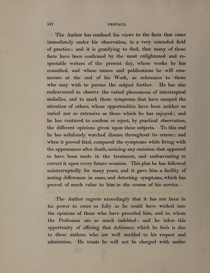 The Author has confined his views to the facts that came immediately under his observation, in a very extended field of practice; and it is gratifying to find, that many of those facts have been confirmed by the most enlightened and re¬ spectable writers of the present day, whose works he has consulted, and whose names and publications he will enu¬ merate at the end of his Work, as references to those who may wish to pursue the subject further. He has also endeavoured to observe the varied phenomena of intertropical maladies, and to mark those symptoms that have escaped the attention of others, whose opportunities have been neither so varied nor so extensive as those which he has enjoyed; and he has ventured to confirm or reject, by practical observation, the different opinions given upon these subjects. To this end he has sedulously watched disease throughout its course; and when it proved fatal, compared the symptoms while living with the appearances after death, noticing any omission that appeared to have been made in the treatment, and endeavouring to correct it upon every future occasion. This plan he has followed uninterruptedly for many years, and it gave him a facility of noting differences in cases, and detecting symptoms, which has proved of much value to him in the course of his service. The Author regrets exceedingly that it has not been in his power to enter so fully as he could have wished into the opinions of those who have preceded him, and to whom the Profession are so much indebted: and he takes this opportunity of offering that deference which he feels is due to those authors who are well entitled to his respect and admiration. He trusts he will not be charged with undue