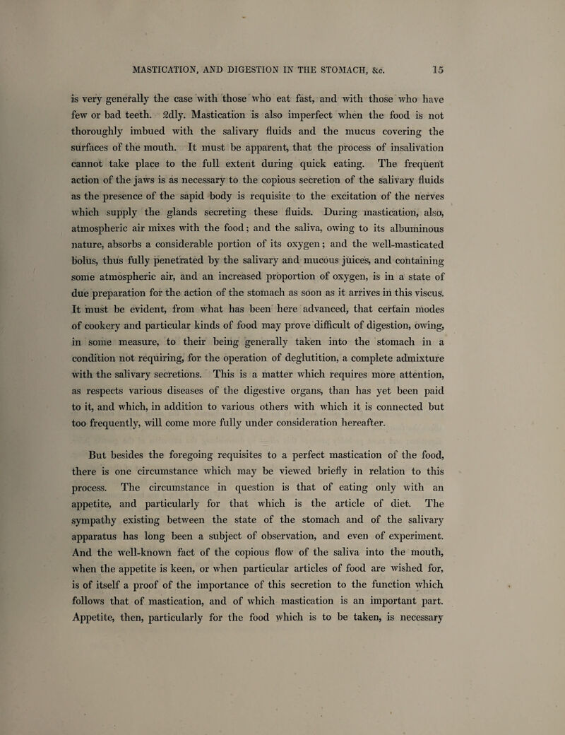 is very generally the case with those who eat fast, and with those who have few or bad teeth. 2dly. Mastication is also imperfect when the food is not thoroughly imbued with the salivary fluids and the mucus covering the surfaces of the mouth. It must be apparent, that the process of insalivation cannot take place to the full extent during quick eating. The frequent action of the jaws is as necessary to the copious secretion of the salivary fluids as the presence of the sapid body is requisite to the excitation of the nerves which supply the glands secreting these fluids. During mastication, also, atmospheric air mixes with the food; and the saliva, owing to its albuminous nature, absorbs a considerable portion of its oxygen; and the well-masticated bolus, thus fully penetrated by the salivary and mucous juices, and containing some atmospheric air, and an increased proportion of oxygen, is in a state of due preparation for the action of the stomach as soon as it arrives in this viscus. It must be evident, from what has been here advanced, that certain modes of cookery and particular kinds of food may prove difficult of digestion, owing, in some measure, to their being generally taken into the stomach in a condition not requiring, for the operation of deglutition, a complete admixture with the salivary secretions. This is a matter which requires more attention, as respects various diseases of the digestive organs, than has yet been paid to it, and which, in addition to various others with which it is connected but too frequently, will come more fully under consideration hereafter. But besides the foregoing requisites to a perfect mastication of the food, there is one circumstance which may be viewed briefly in relation to this process. The circumstance in question is that of eating only with an appetite, and particularly for that which is the article of diet. The sympathy existing between the state of the stomach and of the salivary apparatus has long been a subject of observation, and even of experiment. And the well-known fact of the copious flow of the saliva into the mouth, when the appetite is keen, or when particular articles of food are wished for, is of itself a proof of the importance of this secretion to the function which follows that of mastication, and of which mastication is an important part. Appetite, then, particularly for the food which is to be taken, is necessary