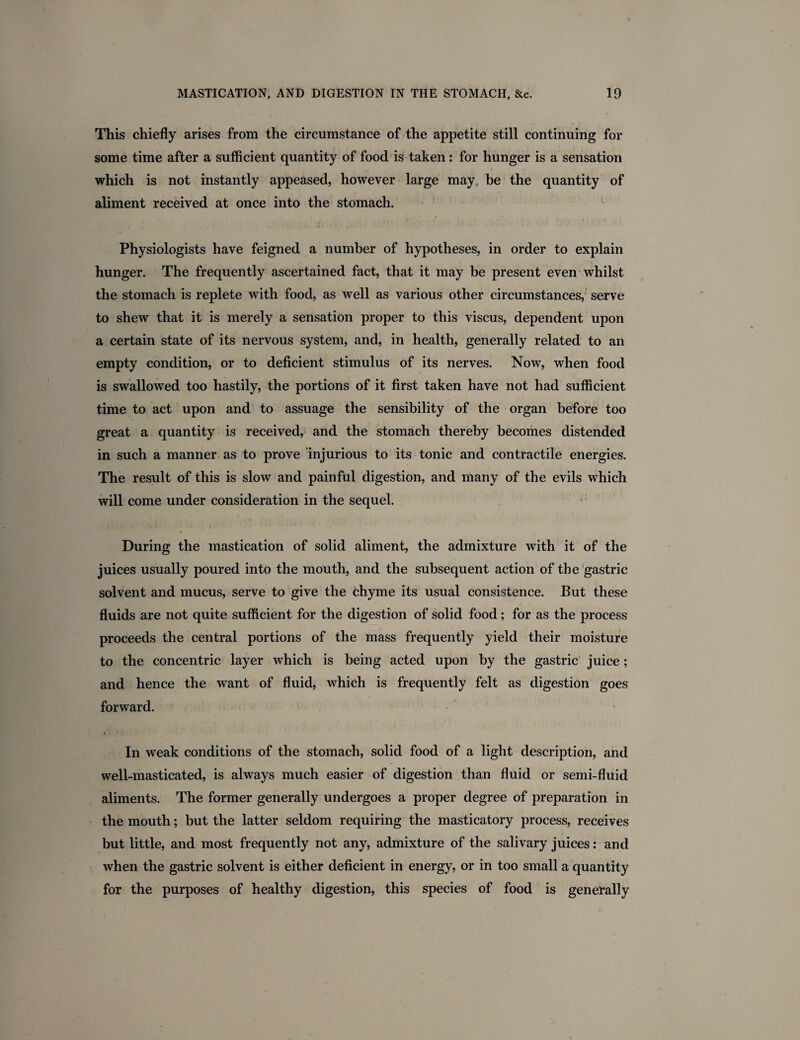 This chiefly arises from the circumstance of the appetite still continuing for some time after a sufficient quantity of food is taken: for hunger is a sensation which is not instantly appeased, however large may. be the quantity of aliment received at once into the stomach. Physiologists have feigned a number of hypotheses, in order to explain hunger. The frequently ascertained fact, that it may be present even whilst the stomach is replete with food, as well as various other circumstances, serve to shew that it is merely a sensation proper to this viscus, dependent upon a certain state of its nervous system, and, in health, generally related to an empty condition, or to deficient stimulus of its nerves. Now, when food is swallowed too hastily, the portions of it first taken have not had sufficient time to act upon and to assuage the sensibility of the organ before too great a quantity is received, and the stomach thereby becomes distended in such a manner as to prove injurious to its tonic and contractile energies. The result of this is slow and painful digestion, and many of the evils which will come under consideration in the sequel. During the mastication of solid aliment, the admixture with it of the juices usually poured into the mouth, and the subsequent action of the gastric solvent and mucus, serve to give the chyme its usual consistence. But these fluids are not quite sufficient for the digestion of solid food; for as the process proceeds the central portions of the mass frequently yield their moisture to the concentric layer which is being acted upon by the gastric juice; and hence the want of fluid, which is frequently felt as digestion goes forward. In weak conditions of the stomach, solid food of a light description, and well-masticated, is always much easier of digestion than fluid or semi-fluid aliments. The former generally undergoes a proper degree of preparation in the mouth; but the latter seldom requiring the masticatory process, receives but little, and most frequently not any, admixture of the salivary juices: and when the gastric solvent is either deficient in energy, or in too small a quantity for the purposes of healthy digestion, this species of food is generally