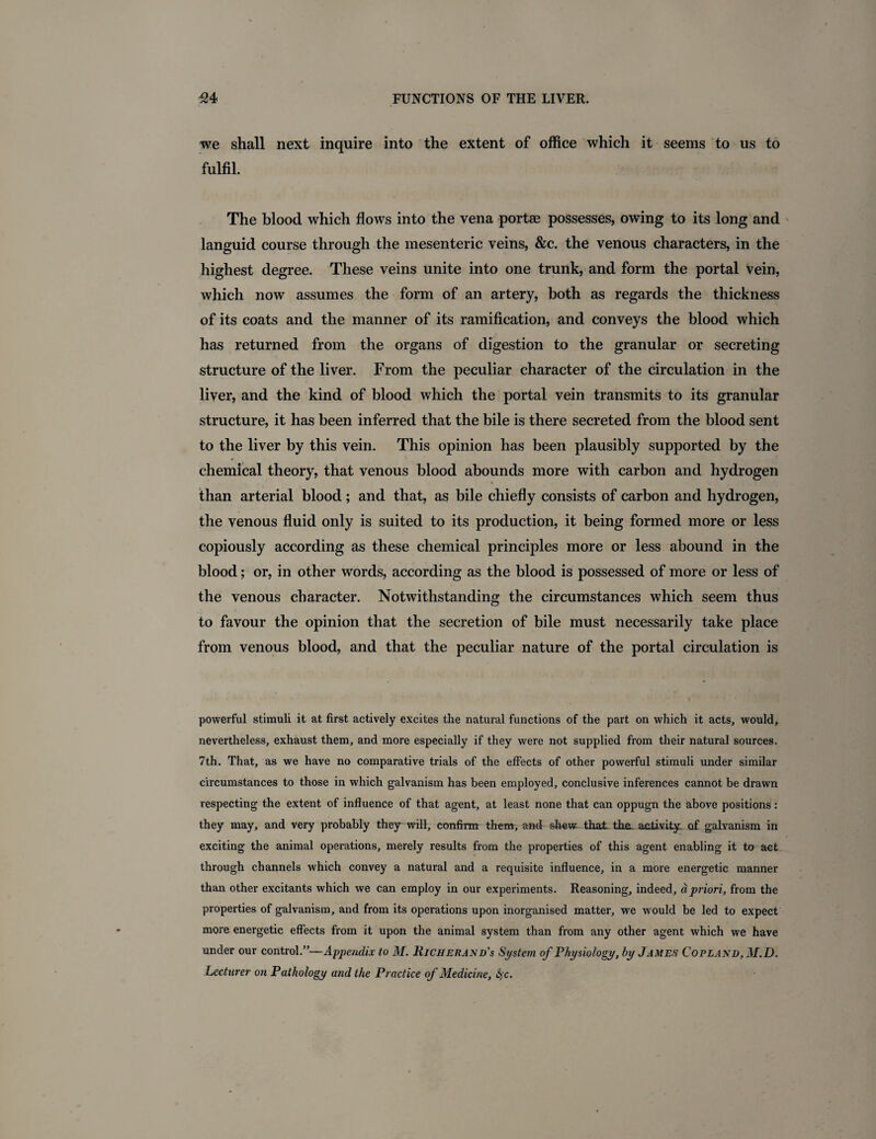 we shall next inquire into the extent of office which it seems to us to fulfil. The blood which flows into the vena portae possesses, owing to its long and languid course through the mesenteric veins, &c. the venous characters, in the highest degree. These veins unite into one trunk, and form the portal vein, which now assumes the form of an artery, both as regards the thickness of its coats and the manner of its ramification, and conveys the blood which has returned from the organs of digestion to the granular or secreting structure of the liver. From the peculiar character of the circulation in the liver, and the kind of blood which the portal vein transmits to its granular structure, it has been inferred that the bile is there secreted from the blood sent to the liver by this vein. This opinion has been plausibly supported by the ■ chemical theory, that venous blood abounds more with carbon and hydrogen than arterial blood; and that, as bile chiefly consists of carbon and hydrogen, the venous fluid only is suited to its production, it being formed more or less copiously according as these chemical principles more or less abound in the blood; or, in other words, according as the blood is possessed of more or less of the venous character. Notwithstanding the circumstances which seem thus to favour the opinion that the secretion of bile must necessarily take place from venous blood, and that the peculiar nature of the portal circulation is powerful stimuli it at first actively excites the natural functions of the part on which it acts, would, nevertheless, exhaust them, and more especially if they were not supplied from their natural sources. 7th. That, as we have no comparative trials of the effects of other powerful stimuli under similar circumstances to those in which galvanism has been employed, conclusive inferences cannot be drawn respecting the extent of influence of that agent, at least none that can oppugn the above positions: they may, and very probably they will, confirm them, and shew that the. activity; of galvanism in exciting the animal operations, merely results from the properties of this agent enabling it to act through channels which convey a natural and a requisite influence, in a more energetic manner than other excitants which we can employ in our experiments. Reasoning, indeed, a priori, from the properties of galvanism, and from its operations upon inorganised matter, we would be led to expect more energetic effects from it upon the animal system than from any other agent which we have under our control.”—Appendix to M. Uicherand's System of Physiology, by James Copland, M.D. Lecturer on Pathology and the Practice of Medicine, fyc.