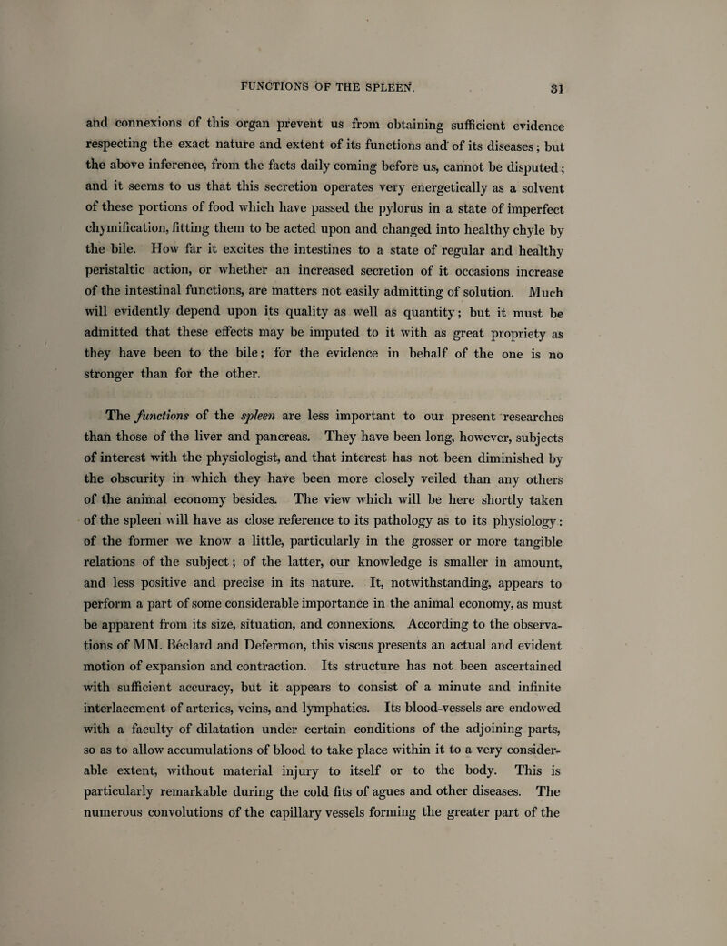 and connexions of this organ prevent us from obtaining sufficient evidence respecting the exact nature and extent of its functions and of its diseases; but the above inference, from the facts daily coming before us, cannot be disputed; and it seems to us that this secretion operates very energetically as a solvent of these portions of food which have passed the pylorus in a state of imperfect chymification, fitting them to be acted upon and changed into healthy chyle by the bile. How far it excites the intestines to a state of regular and healthy peristaltic action, or whether an increased secretion of it occasions increase of the intestinal functions, are matters not easily admitting of solution. Much will evidently depend upon its quality as well as quantity; but it must be admitted that these effects may be imputed to it with as great propriety as they have been to the bile; for the evidence in behalf of the one is no stronger than for the other. The functions of the spleen are less important to our present researches than those of the liver and pancreas. They have been long, however, subjects of interest with the physiologist, and that interest has not been diminished by the obscurity in which they have been more closely veiled than any others of the animal economy besides. The view which will be here shortly taken of the spleen will have as close reference to its pathology as to its physiology: of the former we know a little, particularly in the grosser or more tangible relations of the subject; of the latter, our knowledge is smaller in amount, and less positive and precise in its nature. It, notwithstanding, appears to perform a part of some considerable importance in the animal economy, as must be apparent from its size, situation, and connexions. According to the observa¬ tions of MM. Beclard and Defermon, this viscus presents an actual and evident motion of expansion and contraction. Its structure has not been ascertained with sufficient accuracy, but it appears to consist of a minute and infinite interlacement of arteries, veins, and lymphatics. Its blood-vessels are endowed with a faculty of dilatation under certain conditions of the adjoining parts, so as to allow accumulations of blood to take place within it to a very consider¬ able extent, without material injury to itself or to the body. This is particularly remarkable during the cold fits of agues and other diseases. The numerous convolutions of the capillary vessels forming the greater part of the