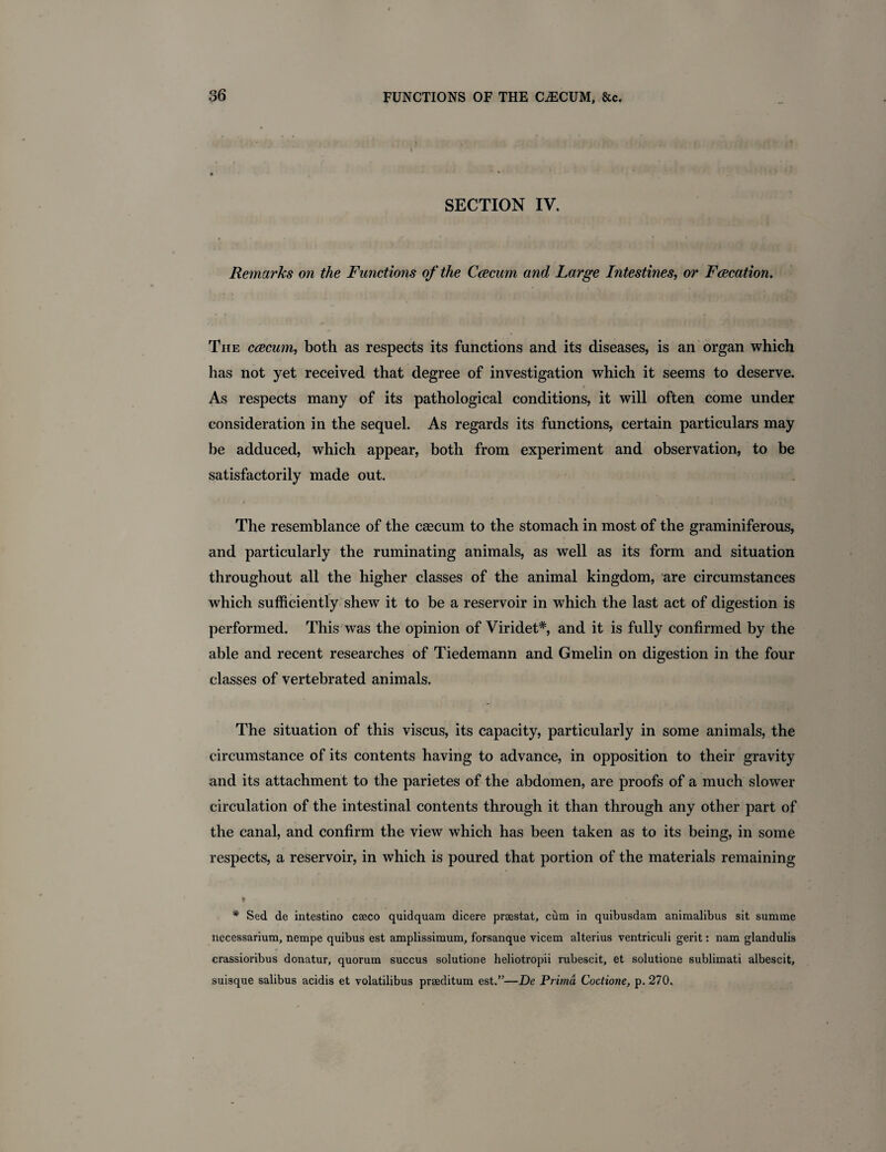 SECTION IV. Remarks on the Functions of the Caecum and Large Intestines, or Faecation. The caecum, both as respects its functions and its diseases, is an organ which has not yet received that degree of investigation which it seems to deserve. As respects many of its pathological conditions, it will often come under consideration in the sequel. As regards its functions, certain particulars may be adduced, which appear, both from experiment and observation, to be satisfactorily made out. The resemblance of the caecum to the stomach in most of the graminiferous, and particularly the ruminating animals, as well as its form and situation throughout all the higher classes of the animal kingdom, are circumstances which sufficiently shew it to be a reservoir in which the last act of digestion is performed. This was the opinion of Viridet*, and it is fully confirmed by the able and recent researches of Tiedemann and Gmelin on digestion in the four classes of vertebrated animals. The situation of this viscus, its capacity, particularly in some animals, the circumstance of its contents having to advance, in opposition to their gravity and its attachment to the parietes of the abdomen, are proofs of a much slower circulation of the intestinal contents through it than through any other part of the canal, and confirm the view which has been taken as to its being, in some respects, a reservoir, in which is poured that portion of the materials remaining * Sed de intestino cseco quidquam dicere praestat, cum in quibusdam animalibus sit sumrae nccessarium, nempe quibus est amplissimum, forsanque vicem alterius ventriculi gerit: nam glandulis crassioribus donatur, quorum succus solutione heliotropii rubescit, et solutione sublimati albescit, suisque salibus acidis et volatilibus prseditum est.”—De Prima Coctione, p. 270.