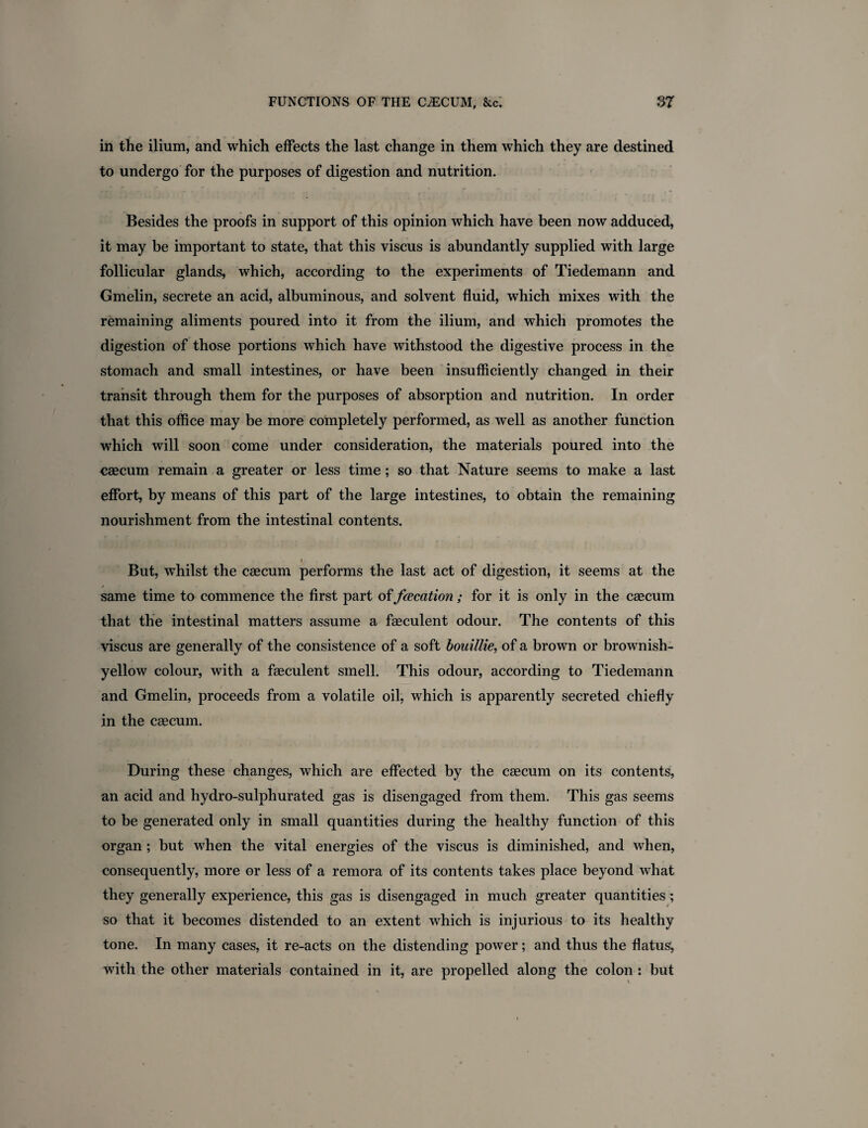 in the ilium, and which effects the last change in them which they are destined to undergo for the purposes of digestion and nutrition. Besides the proofs in support of this opinion which have been now adduced, it may be important to state, that this viscus is abundantly supplied with large follicular glands, which, according to the experiments of Tiedemann and Gmelin, secrete an acid, albuminous, and solvent fluid, which mixes with the remaining aliments poured into it from the ilium, and which promotes the digestion of those portions which have withstood the digestive process in the stomach and small intestines, or have been insufficiently changed in their transit through them for the purposes of absorption and nutrition. In order that this office may be more completely performed, as well as another function which will soon come under consideration, the materials poured into the caecum remain a greater or less time ; so that Nature seems to make a last effort, by means of this part of the large intestines, to obtain the remaining nourishment from the intestinal contents. i But, whilst the caecum performs the last act of digestion, it seems at the same time to commence the first part of fcecation; for it is only in the caecum that the intestinal matters assume a faeculent odour. The contents of this viscus are generally of the consistence of a soft bouillie, of a brown or brownish- yellow colour, with a faeculent smell. This odour, according to Tiedemann and Gmelin, proceeds from a volatile oil, which is apparently secreted chiefly in the caecum. During these changes, which are effected by the caecum on its contents, an acid and hydro-sulphurated gas is disengaged from them. This gas seems to be generated only in small quantities during the healthy function of this organ ; but when the vital energies of the viscus is diminished, and when, consequently, more or less of a remora of its contents takes place beyond what they generally experience, this gas is disengaged in much greater quantities ; so that it becomes distended to an extent which is injurious to its healthy tone. In many cases, it re-acts on the distending power; and thus the flatus, with the other materials contained in it, are propelled along the colon : but