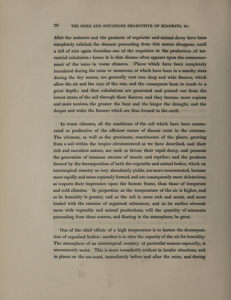 After the moisture and the products of vegetable and animal decay have been completely exhaled, the diseases proceeding from this source disappear, until a fall of rain again furnishes one of the requisites to the production of ter¬ restrial exhalation: hence it is that disease often appears upon the commence¬ ment of the rains in warm climates. Places which have been completely inundated during the rains or monsoons, or which have been in a marshy state during the dry season, are generally rent into deep and wide fissures, which allow the air and the rays of the sun, and the consequent heat, to reach to a great depth; and thus exhalations are generated and poured out from the lowest strata of the soil through these fissures, and they become more copious and more noxious, the greater the heat and the longer the drought, and the deeper and wider the fissures which are thus formed in the earth. In warm climates, all the conditions of the soil which have been enume¬ rated as productive of the efficient causes of disease exist in the extreme. The ultimate, as well as the proximate, constituents of the plants, growing from a soil within the tropics circumstanced as we have described, and their rich and succulent nature, are such as favour their rapid decay, and promote the generation of immense swarms of insects and reptiles; and the products formed by the decomposition of both the vegetable and animal bodies, which an intertropical country so very abundantly yields, are more concentrated, because more rapidly and more copiously formed, and are consequently more deleterious, as respects their impression upon the human frame, than those of temperate and cold climates. In proportion as the temperature of the air is higher, and as its humidity is greater, and as the soil is more rich and moist, and more loaded with the remains of organised substances, and as its surface abounds more with vegetable and animal productions, will the quantity of miasmata proceeding from these sources, and floating in the atmosphere, be great. One of the chief effects of a high temperature is to hasten the decomposi¬ tion of organised bodies: another is to raise the capacity of the air for humidity. The atmosphere of an intertropical country, at particular seasons especially, is uncommonly moist. This is more remarkably evident in insular situations, and in places on the sea-coast, immediately before and after the rains, and during