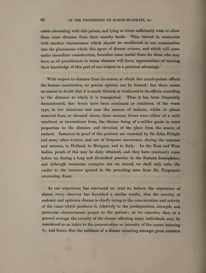 coasts abounding with this poison, and lying in rivers sufficiently wide to allow them some distance from their marshy banks. This, viewed in connexion with another circumstance which should be recollected in our examination into the phenomena which this agent of disease evinces, and which will come under immediate consideration, furnishes some useful hints for those who may have, as all practitioners in warm climates will have, opportunities of turning their knowledge of this part of our subject to a practical advantage. With respect to distance from its source, at which the marsh-poison affects the human constitution, no precise opinion can be formed: but there seems no reason to doubt that it is much diluted, or weakened in its effects, according to the distance to which it is transported. Thus it has been frequently demonstrated, that fevers have been continued or remittent, of the worst type, in low situations and near the sources of malaria, whilst in places removed from, or elevated above, these sources, fevers were either of a mild remittent or intermittent form, the disease being of a milder grade in exact proportion to the distance and elevation of the place from the source of malaria. Instances in proof of this position are recorded by Sir John Pringle and many other writers, and are of frequent occurrence, during the summer and autumn, in Holland, in Hungary, and in Italy. In the East and West Indies, proofs of this may be daily obtained, and they have constantly come before us, during a long and diversified practice in the Eastern hemisphere: and although numerous examples are on record, we shall only refer the reader to the instance quoted in the preceding note from Dr. Ferguson's interesting Essay. As our experience has convinced us, (and we believe the experience of almost every observer has furnished a similar result), that the severity of endemic and epidemic disease is chiefly owing to the concentration and activity of the cause which produces it, relatively to the predisposition, strength, and particular circumstances proper to the patient; so we conceive, that, in a general average, the severity of the disease affecting many individuals may be considered as an index to the concentration or intensity of the causes inducing it; and hence, that the mildness of a disease occurring amongst great numbers