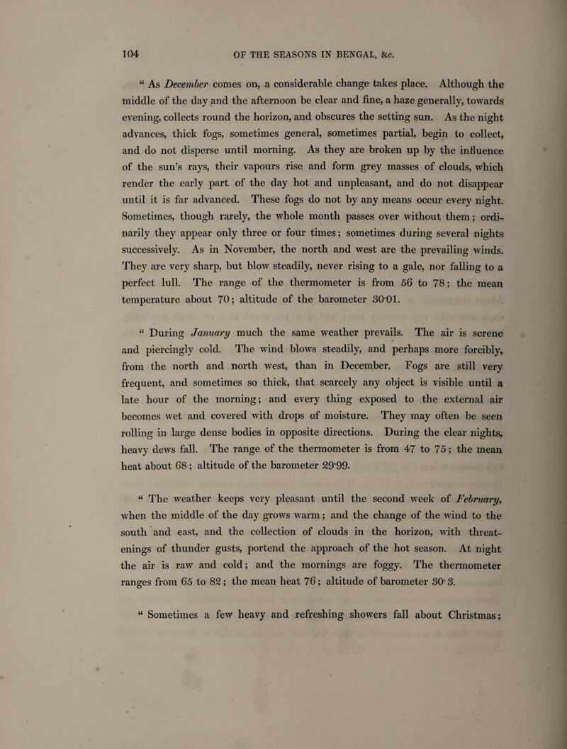 “ As December comes on, a considerable change takes place. Although the middle of the day and the afternoon be clear and fine, a haze generally, towards evening, collects round the horizon, and obscures the setting sun. As the night advances, thick fogs, sometimes general, sometimes partial, begin to collect, and do not disperse until morning. As they are broken up by the influence of the sun’s rays, their vapours rise and form grey masses of clouds, which render the early part of the day hot and unpleasant, and do not disappear until it is far advanced. These fogs do not by any means occur every night. Sometimes, though rarely, the whole month passes over without them; ordi¬ narily they appear only three or four times; sometimes during several nights successively. As in November, the north and west are the prevailing winds. They are very sharp, but blow steadily, never rising to a gale, nor falling to a perfect lull. The range of the thermometer is from 56 to 78; the mean temperature about 70; altitude of the barometer 30*01. “ During January much the same weather prevails. The air is serene and piercingly cold. The wind blows steadily, and perhaps more forcibly, from the north and north west, than in December. Fogs are still very frequent, and sometimes so thick, that scarcely any object is visible until a late hour of the morning; and every thing exposed to the external air becomes wet and covered with drops of moisture. They may often be seen rolling in large dense bodies in opposite directions. During the clear nights, heavy dews fall. The range of the thermometer is from 47 to 75; the mean heat about 68; altitude of the barometer 29'99. “ The weather keeps very pleasant until the second week of February, when the middle of the day grows warm; and the change of the wind to the south and east, and the collection of clouds in the horizon, with threat- enings of thunder gusts, portend the approach of the hot season. At night the air is raw and cold; and the mornings are foggy. The thermometer ranges from 65 to 82 ; the mean heat 76; altitude of barometer 30* 3. “ Sometimes a few heavy and refreshing showers fall about Christmas;