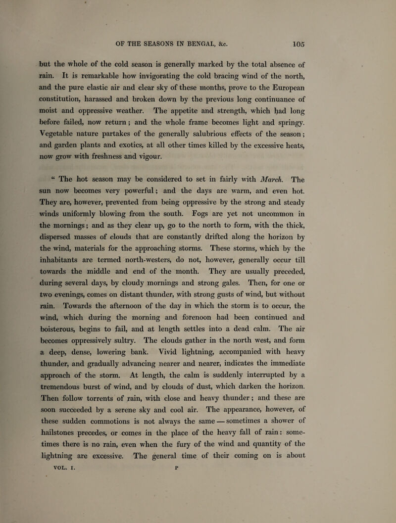 but the whole of the cold season is generally marked by the total absence of rain. It is remarkable how invigorating the cold bracing wind of the north, and the pure elastic air and clear sky of these months, prove to the European constitution, harassed and broken down by the previous long continuance of moist and oppressive weather. The appetite and strength, which had long before failed, now return; and the whole frame becomes light and springy. Vegetable nature partakes of the generally salubrious effects of the season; and garden plants and exotics, at all other times killed by the excessive heats, now grow with freshness and vigour. “ The hot season may be considered to set in fairly with March. The sun now becomes very powerful; and the days are warm, and even hot. They are, however, prevented from being oppressive by the strong and steady winds uniformly blowing from the south. Fogs are yet not uncommon in the mornings; and as they clear up, go to the north to form, with the thick, dispersed masses of clouds that are constantly drifted along the horizon by the wind, materials for the approaching storms. These storms, which by the inhabitants are termed north-westers, do not, however, generally occur till towards the middle and end of the month. They are usually preceded, during several days, by cloudy mornings and strong gales. Then, for one or two evenings, comes on distant thunder, with strong gusts of wind, but without rain. Towards the afternoon of the day in which the storm is to occur, the wind, which during the morning and forenoon had been continued and boisterous, begins to fail, and at length settles into a dead calm. The air becomes oppressively sultry. The clouds gather in the north west, and form a deep, dense, lowering bank. Vivid lightning, accompanied with heavy thunder, and gradually advancing nearer and nearer, indicates the immediate approach of the storm. At length, the calm is suddenly interrupted by a tremendous burst of wind, and by clouds of dust, which darken the horizon. Then follow torrents of rain, with close and heavy thunder; and these are soon succeeded by a serene sky and cool air. The appearance, however, of these sudden commotions is not always the same — sometimes a shower of hailstones precedes, or comes in the place of the heavy fall of rain: some¬ times there is no rain, even when the fury of the wind and quantity of the lightning are excessive. The general time of their coming on is about VOL. i. r