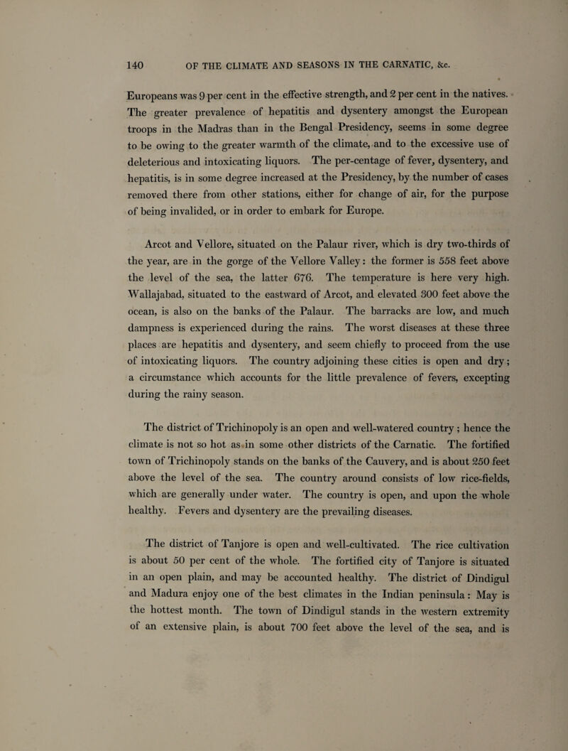 Europeans was 9 per cent in the effective strength, and 2 per cent in the natives. The greater prevalence of hepatitis and dysentery amongst the European troops in the Madras than in the Bengal Presidency, seems in some degree to be owing to the greater warmth of the climate, and to the excessive use of deleterious and intoxicating liquors. The per-centage of fever, dysentery, and hepatitis, is in some degree increased at the Presidency, by the number of cases removed there from other stations, either for change of air, for the purpose of being invalided, or in order to embark for Europe. Arcot and Vellore, situated on the Palaur river, which is dry two-thirds of the year, are in the gorge of the Vellore Valley: the former is 558 feet above the level of the sea, the latter 676. The temperature is here very high. Wallajabad, situated to the eastward of Arcot, and elevated 300 feet above the ocean, is also on the banks of the Palaur. The barracks are low, and much dampness is experienced during the rains. The worst diseases at these three places are hepatitis and dysentery, and seem chiefly to proceed from the use of intoxicating liquors. The country adjoining these cities is open and dry; a circumstance which accounts for the little prevalence of fevers, excepting during the rainy season. The district of Trichinopoly is an open and well-watered country ; hence the climate is not so hot as in some other districts of the Carnatic. The fortified town of Trichinopoly stands on the banks of the Cauvery, and is about 250 feet above the level of the sea. The country around consists of low rice-fields, which are generally under water. The country is open, and upon the whole healthy. Fevers and dysentery are the prevailing diseases. The district of Tanjore is open and well-cultivated. The rice cultivation is about 50 per cent of the whole. The fortified city of Tanjore is situated in an open plain, and may be accounted healthy. The district of Dindigul and Madura enjoy one of the best climates in the Indian peninsula: May is the hottest month. The town of Dindigul stands in the western extremity of an extensive plain, is about 700 feet above the level of the sea, and is