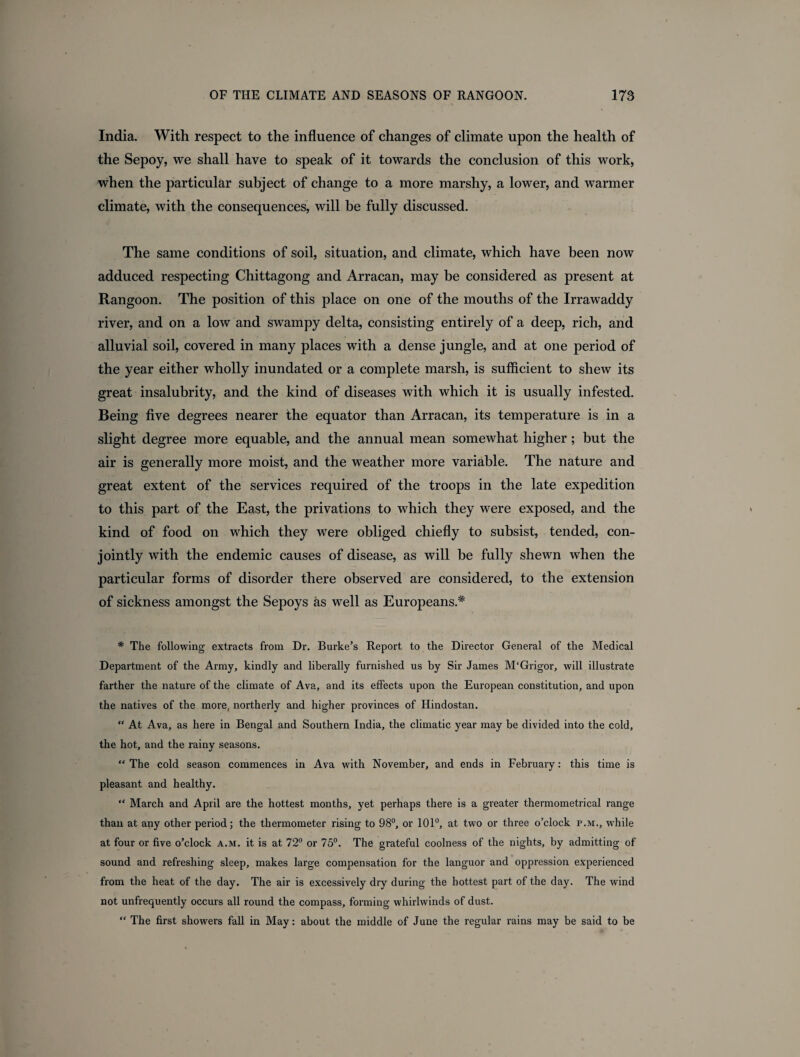 India. With respect to the influence of changes of climate upon the health of the Sepoy, we shall have to speak of it towards the conclusion of this work, when the particular subject of change to a more marshy, a lower, and warmer climate, with the consequences, will be fully discussed. The same conditions of soil, situation, and climate, which have been now adduced respecting Chittagong and Arracan, may be considered as present at Rangoon. The position of this place on one of the mouths of the Irrawaddy river, and on a low and swampy delta, consisting entirely of a deep, rich, and alluvial soil, covered in many places with a dense jungle, and at one period of the year either wholly inundated or a complete marsh, is sufficient to shew its great insalubrity, and the kind of diseases with which it is usually infested. Being five degrees nearer the equator than Arracan, its temperature is in a slight degree more equable, and the annual mean somewhat higher ; but the air is generally more moist, and the weather more variable. The nature and great extent of the services required of the troops in the late expedition to this part of the East, the privations to which they were exposed, and the kind of food on which they were obliged chiefly to subsist, tended, con¬ jointly with the endemic causes of disease, as will be fully shewn when the particular forms of disorder there observed are considered, to the extension of sickness amongst the Sepoys as well as Europeans.* # The following extracts from Dr. Burke’s Report to the Director General of the Medical Department of the Army, kindly and liberally furnished us by Sir James M‘Grigor, will illustrate farther the nature of the climate of Ava, and its effects upon the European constitution, and upon the natives of the more, northerly and higher provinces of Hindostan. “ At Ava, as here in Bengal and Southern India, the climatic year may be divided into the cold, the hot, and the rainy seasons. “ The cold season commences in Ava with November, and ends in February: this time is pleasant and healthy. “ March and April are the hottest months, yet perhaps there is a greater thermometrical range than at any other period; the thermometer rising to 98°, or 101°, at two or three o’clock p.m., while at four or five o’clock a.m. it is at 72° or 75°. The grateful coolness of the nights, by admitting of sound and refreshing sleep, makes large compensation for the languor and oppression experienced from the heat of the day. The air is excessively dry during the hottest part of the day. The wind not unfrequently occurs all round the compass, forming whirlwinds of dust. “ The first showers fall in May: about the middle of June the regular rains may be said to be
