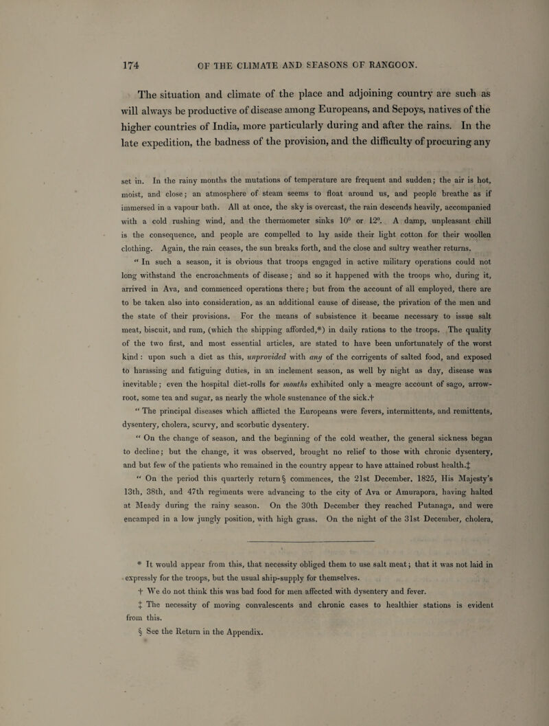 The situation ancl climate of the place and adjoining country are such as will always be productive of disease among Europeans, and Sepoys, natives of the higher countries of India, more particularly during and after the rains. In the late expedition, the badness of the provision, and the difficulty of procuring any set in. In the rainy months the mutations of temperature are frequent and sudden; the air is hot, moist, and close; an atmosphere of steam seems to float around us, and people breathe as if immersed in a vapour bath. All at once, the sky is overcast, the rain descends heavily, accompanied with a cold rushing wind, and the thermometer sinks 10° or 12°. A damp, unpleasant chill is the consequence, and people are compelled to lay aside their light cotton for their woollen clothing. Again, the rain ceases, the sun breaks forth, and the close and sultry weather returns. “ In such a season, it is obvious that troops engaged in active military operations could not long withstand the encroachments of disease; and so it happened with the troops who, during it, arrived in Ava, and commenced operations there; but from the account of all employed, there are to be taken also into consideration, as an additional cause of disease, the privation of the men and the state of their provisions. For the means of subsistence it became necessary to issue salt meat, biscuit, and rum, (which the shipping afforded,* * * §) in daily rations to the troops. The quality of the two first, and most essential articles, are stated to have been unfortunately of the worst kind : upon such a diet as this, unprovided with any of the corrigents of salted food, and exposed to harassing and fatiguing duties, in an inclement season, as well by night as day, disease was inevitable; even the hospital diet-rolls for months exhibited only a meagre account of sago, arrow- root, some tea and sugar, as nearly the whole sustenance of the sick.F “ The principal diseases which afflicted the Europeans were fevers, intermittents, and remittents, dysentery, cholera, scurvy, and scorbutic dysentery. “ On the change of season, and the beginning of the cold weather, the general sickness began to decline; but the change, it was observed, brought no relief to those with chronic dysentery, and but few of the patients who remained in the country appear to have attained robust health.J “ On the period this quarterly return § commences, the 21st December, 1825, His Majesty’s 13th, 38th, and 47th regiments were advancing to the city of Ava or Amurapora, having halted at Meady during the rainy season. On the 30th December they reached Putanaga, and were encamped in a low jungly position, with high grass. On the night of the 31st December, cholera, * It would appear from this, that necessity obliged them to use salt meat; that it was not laid in expressly for the troops, but the usual ship-supply for themselves. t We do not think this was bad food for men affected with dysentery and fever. + The necessity of moving convalescents and chronic cases to healthier stations is evident from this. § See the Return in the Appendix.