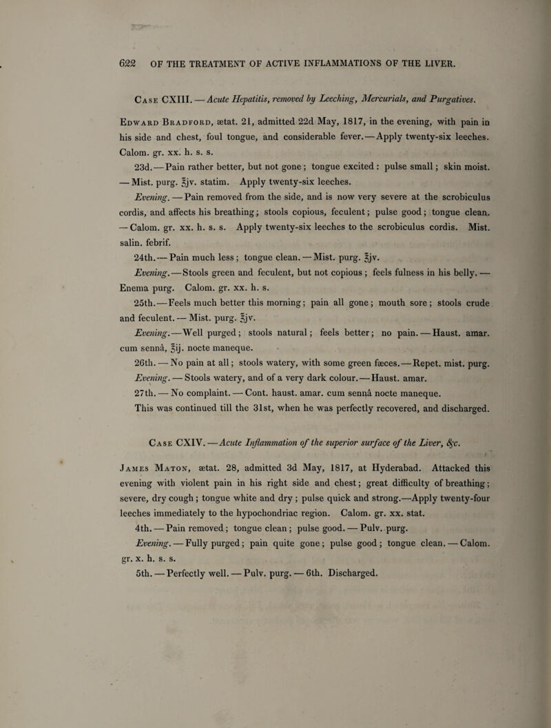Case CXIII. — Acute Hepatitis, removed by Leeching, Mercurials, and Purgatives. Edward Bradford, aetat. 21, admitted 22d May, 1817, in the evening, with pain in his side and chest, foul tongue, and considerable fever.—Apply twenty-six leeches. Calom. gr. xx. h. s. s. 23d. — Pain rather better, but not gone ; tongue excited : pulse small; skin moist. — Mist. purg. $jv. statim. Apply twenty-six leeches. Evening. —Pain removed from the side, and is now very severe at the scrobiculus cordis, and affects his breathing; stools copious, feculent; pulse good; tongue clean. — Calom. gr. xx. h. s. s. Apply twenty-six leeches to the scrobiculus cordis. Mist, salin. febrif. 24th. — Pain much less; tongue clean. — Mist. purg. ^jv. Evening. — Stools green and feculent, but not copious ; feels fulness in his belly. — Enema purg. Calom. gr. xx. h. s. 25th.—Feels much better this morning; pain all gone; mouth sore; stools crude and feculent. — Mist. purg. 3jv. Evening.—Well purged; stools natural; feels better; no pain. — Haust. amar. cum senna, ^ij. nocte maneque. 26th. — No pain at all; stools watery, with some green faeces. — Repet. mist. purg. Evening. — Stools watery, and of a very dark colour. — Haust. amar. 27th. — No complaint. — Cont. haust. amar. cum senni nocte maneque. This was continued till the 31st, when he was perfectly recovered, and discharged. Case CXIV. —Acute Inflammation of the superior surface of the Liver, 8$c. James Maton, aetat. 28, admitted 3d May, 1817, at Hyderabad. Attacked this evening with violent pain in his right side and chest; great difficulty of breathing; severe, dry cough ; tongue white and dry ; pulse quick and strong.—’Apply twenty-four leeches immediately to the hypochondriac region. Calom. gr. xx. stat. 4th. — Pain removed ; tongue clean ; pulse good. — Pulv. purg. Evening. — Fully purged; pain quite gone; pulse good; tongue clean. — Calom. gr. x. h. s. s. 5th. — Perfectly well. — Pulv. purg. — 6th. Discharged.