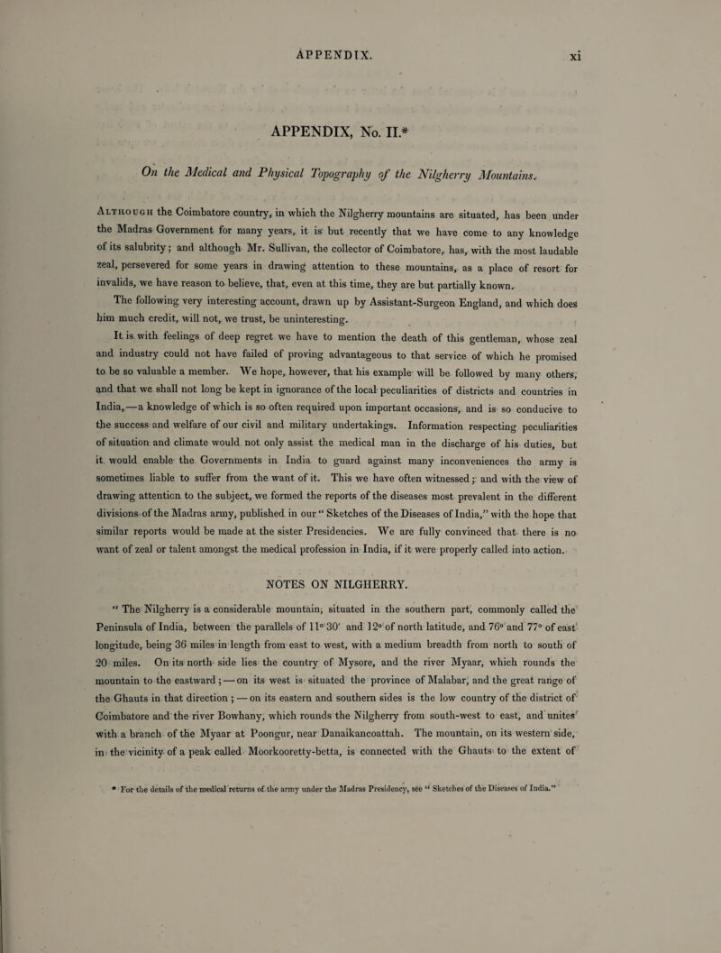 APPENDIX, No. II .* On the Medical and Physical Topography of the Nilgherry Mountains. Although the Coimbatore country, in which the Nilgherry mountains are situated, has been under the Madras Government for many years, it is but recently that we have come to any knowledge of its salubrity; and although Mr. Sullivan, the collector of Coimbatore, has, with the most laudable zeal, persevered for some years in drawing attention to these mountains, as a place of resort for invalids, we have reason to believe, that, even at this time, they are but partially known. The following very interesting account, drawn up by Assistant-Surgeon England, and which does him much credit, will not, we trust, be uninteresting. It is with feelings of deep regret we have to mention the death of this gentleman, whose zeal and industry could not have failed of proving advantageous to that service of which he promised to be so valuable a member. We hope, however, that his example will be followed by many others, and that we shall not long be kept in ignorance of the local peculiarities of districts and countries in India,—a knowledge of which is so often required upon important occasions, and is so conducive to the success and welfare of our civil and military undertakings. Information respecting peculiarities of situation and climate would not only assist the medical man in the discharge of his duties, but it would enable the Governments in India to guard against many inconveniences the army is sometimes liable to suffer from the want of it. This we have often witnessed; and with the view of drawing attention to the subject, we formed the reports of the diseases most prevalent in the different divisions of the Madras army, published in our “ Sketches of the Diseases of India,” with the hope that similar reports would be made at the sister Presidencies. We are fully convinced that there is no want of zeal or talent amongst the medical profession in India, if it were properly called into action. NOTES ON NILGHERRY. “ The Nilgherry is a considerable mountain, situated in the southern part, commonly called the Peninsula of India, between the parallels of 11° 30' and 12° of north latitude, and 76° and 77° of east longitude, being 36 miles in length from east to west, with a medium breadth from north to south of 20 miles. On its north side lies the country of Mysore, and the river Myaar, which rounds the mountain to the eastward ; — on its west is situated the province of Malabar, and the great range of the Ghauts in that direction ; — on its eastern and southern sides is the low country of the district of Coimbatore and the river Bowhany, which rounds the Nilgherry from south-west to east, and unites with a branch of the Myaar at Poongur, near Danaikancoattah. The mountain, on its western side, in the vicinity of a peak called Moorkooretty-betta, is connected with the Ghauts to the extent of * For the details of the medical returns of, the army under the Madras Presidency, s6e “ Sketches of the Diseases of India.”
