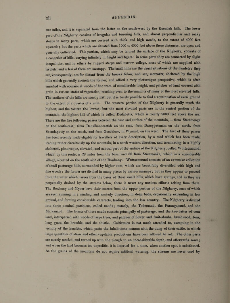 two miles, and it is separated from the latter on the south-west by the Koondah hills. The lower part of the Nilgherry consists of irregular and towering hills, and almost perpendicular and rocky steeps in many parts, which are covered with thick and high woods, to the extent of 4000 feet upwards; but the parts which are situated from 1000 to 4000 feet above these distances, are open and generally cultivated. This portion, which may be termed the surface of the Nilgherry, consists of a congeries of hills, varying infinitely in height and figure: in some parts they are connected by slight inequalities, and in others by rugged steeps and narrow valleys, most of which are supplied with rivulets, and a few of them are swampy. The small hills are the usual situations of the hamlets: they are, consequently, not far distant from the brooks below, and are, moreover, sheltered by the high hills which generally encircle the former, and afford a very picturesque perspective, which is often enriched with occasional woods of fine trees of considerable height, and patches of land covered with grain in various states of vegetation, reaching even to the summits of many of the most elevated hills. The surfaces of the hills are mostly flat, but it is barely possible to find a continuation of even ground to the extent of a quarter of a mile. The western portion of the Nilgherry is generally much the highest, and the eastern the lowest; but the most elevated parts are in the central portion of the mountain, the highest hill of which is called Dodabetta, which is nearly 9000 feet above the sea. There are the five following passes between the base and surface of the mountain, — from Streemooga on the south-east, from Danaikancoattah on the east, from Daroypatanam on the north, from Soondaputty on the south, and from Goodaloor, in Wynaad, on the west. The first of these passes has been recently made eligible for travellers of every description, by a road which has been made, leading rather circuitously up the mountain, in a north-western direction, and terminating in a highly sheltered, picturesque, elevated, and central part of the surface of the Nilgherry, called Wuttacamund, which, by this route, is 28 miles from the base, and 30 from Streemooka, which is a considerable village, situated on the south side of the Bowhany. Wuttacamund consists of an extensive collection of small pasturage hills, surrounded by higher ones, which are beautifully diversified with high and fine woods : the former are divided in many places by narrow swamps; but as they appear to proceed from the water which issues from the bases of these small hills, which have springs, and as they are perpetually drained by the streams below, there is never any noxious effluvia arising from them. The Bowhany and Myaar have their sources from the upper portion of the Nilgherry, some of which are seen running in a winding and westerly direction, in deep beds, occasionally expanding in low ground, and forming considerable cataracts, leading into the low country. The Nilgherry is divided into three nominal partitions, called nauds; namely, the Todernaud, the Paranganaud, and the Maikanaud. The former of these nauds consists principally of pasturage, and the two latter of corn land, interspersed with woods of large trees, and patches of flower and fruit-shrubs, brushwood, fern, long grass, the bramble, and the thistle. Cultivation is not much attended to, excepting in the vicinity of the hamlets, which parts the inhabitants manure with the dung of their cattle, in which large quantities of straw and other vegetable productions have been allowed to rot. The other parts are merely weeded, and turned up with the plough to an inconsiderable depth, and afterwards sown ; and when the land becomes too unprolific, it is deserted for a time, when another spot is substituted. As the grains of the mountain do not require artificial watering, the streams are never used by