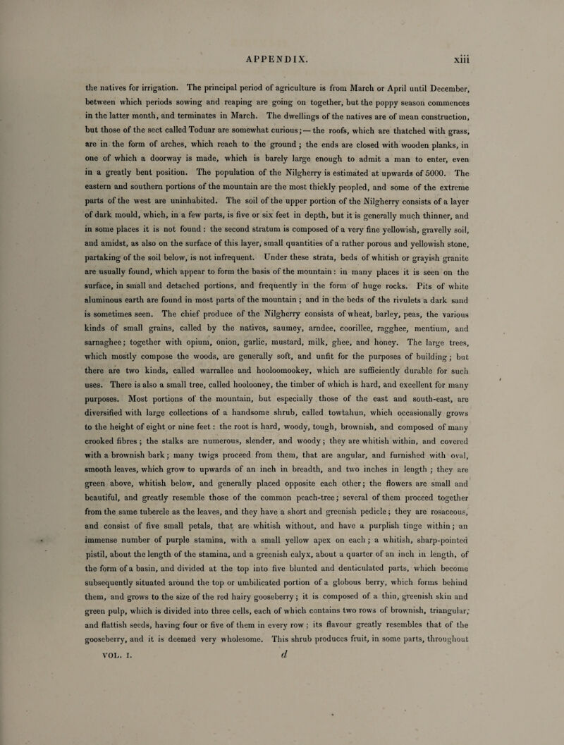 the natives for irrigation. The principal period of agriculture is from March or April until December, between which periods sowing and reaping are going on together, but the poppy season commences in the latter month, and terminates in March. The dwellings of the natives are of mean construction, but those of the sect called Toduar are somewhat curious; —the roofs, which are thatched with grass, are in the form of arches, which reach to the ground ; the ends are closed with wooden planks, in one of which a doorway is made, which is barely large enough to admit a man to enter, even in a greatly bent position. The population of the Nilgherry is estimated at upwards of 5000. The eastern and southern portions of the mountain are the most thickly peopled, and some of the extreme parts of the west are uninhabited. The soil of the upper portion of the Nilgherry consists of a layer of dark mould, which, in a few parts, is five or six feet in depth, but it is generally much thinner, and in some places it is not found : the second stratum is composed of a very fine yellowish, gravelly soil, and amidst, as also on the surface of this layer, small quantities of a rather porous and yellowish stone, partaking of the soil below, is not infrequent. Under these strata, beds of whitish or grayish granite are usually found, which appear to form the basis of the mountain: in many places it is seen on the surface, in small and detached portions, and frequently in the form of huge rocks. Pits of white aluminous earth are found in most parts of the mountain ; and in the beds of the rivulets a dark sand is sometimes seen. The chief produce of the Nilgherry consists of wheat, barley, peas, the various kinds of small grains, called by the natives, saumey, arndee, coorillee, ragghee, mentium, and sarnaghee; together with opium, onion, garlic, mustard, milk, ghee, and honey. The large trees, which mostly compose the woods, are generally soft, and unfit for the purposes of building; but there are two kinds, called warrallee and hooloomookey, which are sufficiently durable for such uses. There is also a small tree, called hoolooney, the timber of which is hard, and excellent for many purposes. Most portions of the mountain, but especially those of the east and south-east, are diversified with large collections of a handsome shrub, called towtahun, which occasionally grows to the height of eight or nine feet: the root is hard, woody, tough, brownish, and composed of many crooked fibres; the stalks are numerous, slender, and woody; they are whitish within, and covered with a brownish bark; many twigs proceed from them, that are angular, and furnished with oval, smooth leaves, which grow to upwards of an inch in breadth, and two inches in length ; they are green above, whitish below, and generally placed opposite each other; the flowers are small and beautiful, and greatly resemble those of the common peach-tree; several of them proceed together from the same tubercle as the leaves, and they have a short and greenish pedicle; they are rosaceous, and consist of five small petals, that are whitish without, and have a purplish tinge within; an immense number of purple stamina, with a small yellow apex on each ; a whitish, sharp-pointed pistil, about the length of the stamina, and a greenish calyx, about a quarter of an inch in length, of the form of a basin, and divided at the top into five blunted and denticulated parts, which become subsequently situated around the top or umbilicated portion of a globous berry, which forms behind them, and grows to the size of the red hairy gooseberry; it is composed of a thin, greenish skin and green pulp, which is divided into three cells, each of which contains two rows of brownish, triangular; and flattish seeds, having four or five of them in every row ; its flavour greatly resembles that of the gooseberry, and it is deemed very wholesome. This shrub produces fruit, in some parts, throughout d