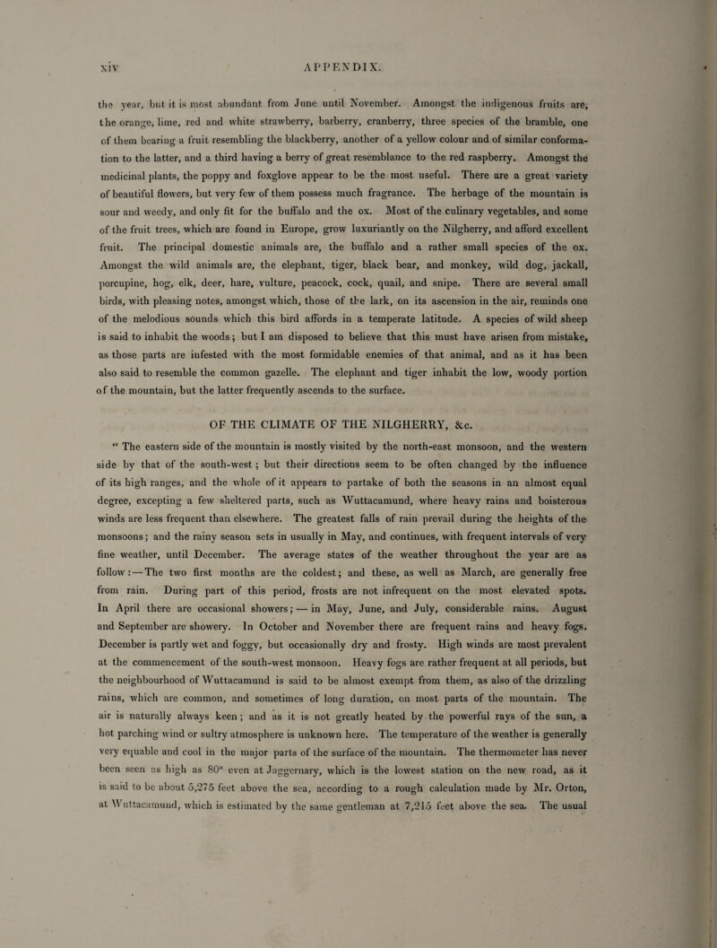the year, but it is most abundant from June until November. Amongst the indigenous fruits are, the orange, lime, red and white strawberry, barberry, cranberry, three species of the bramble, one of them bearing a fruit resembling the blackberry, another of a yellow colour and of similar conforma¬ tion to the latter, and a third having a berry of great resemblance to the red raspberry. Amongst the medicinal plants, the poppy and foxglove appear to be the most useful. There are a great variety of beautiful flowers, but very few of them possess much fragrance. The herbage of the mountain is sour and weedy, and only fit for the buffalo and the ox. Most of the culinary vegetables, and some of the fruit trees, which are found in Europe, grow luxuriantly on the Nilgherry, and afford excellent fruit. The principal domestic animals are, the buffalo and a rather small species of the ox. Amongst the wild animals are, the elephant, tiger, black bear, and monkey, wild dog, jackall, porcupine, hog, elk, deer, hare, vulture, peacock, cock, quail, and snipe. There are several small birds, with pleasing notes, amongst which, those of the lark, on its ascension in the air, reminds one of the melodious sounds which this bird affords in a temperate latitude. A species of wild sheep is said to inhabit the woods; but I am disposed to believe that this must have arisen from mistake, as those parts are infested with the most formidable enemies of that animal, and as it has been also said to resemble the common gazelle. The elephant and tiger inhabit the low, woody portion of the mountain, but the latter frequently ascends to the surface. OF THE CLIMATE OF THE NILGHERRY, &c. “ The eastern side of the mountain is mostly visited by the north-east monsoon, and the western side by that of the south-west ; but their directions seem to be often changed by the influence of its high ranges, and the whole of it appears to partake of both the seasons in an almost equal degree, excepting a few sheltered parts, such as Wuttacamund, where heavy rains and boisterous winds are less frequent than elsewhere. The greatest falls of rain prevail during the heights of the monsoons; and the rainy season sets in usually in May, and continues, with frequent intervals of very fine weather, until December. The average states of the weather throughout the year are as follow: — The two first months are the coldest; and these, as well as March, are generally free from rain. During part of this period, frosts are not infrequent on the most elevated spots. In April there are occasional showers; — in May, June, and July, considerable rains. August and September are showery. In October and November there are frequent rains and heavy fogs. December is partly wet and foggv, but occasionally dry and frosty. High winds are most prevalent at the commencement of the south-west monsoon. Heavy fogs are rather frequent at all periods, but the neighbourhood of Wuttacamund is said to be almost exempt from them, as also of the drizzling rains, which are common, and sometimes of long duration, on most parts of the mountain. The air is naturally always keen ; and as it is not greatly heated by the powerful rays of the sun, a hot parching wind or sultry atmosphere is unknown here. The temperature of the weather is generally very equable and cool in the major parts of the surface of the mountain. The thermometer has never been seen as high as 80° even at Jaggcrnary, which is the lowest station on the new road, as it is said to be about 5,275 feet above the sea, according to a rough calculation made by Mr. Orton, at Wuttacamund, which is estimated by the same gentleman at 7,215 feet above the sea. The usual