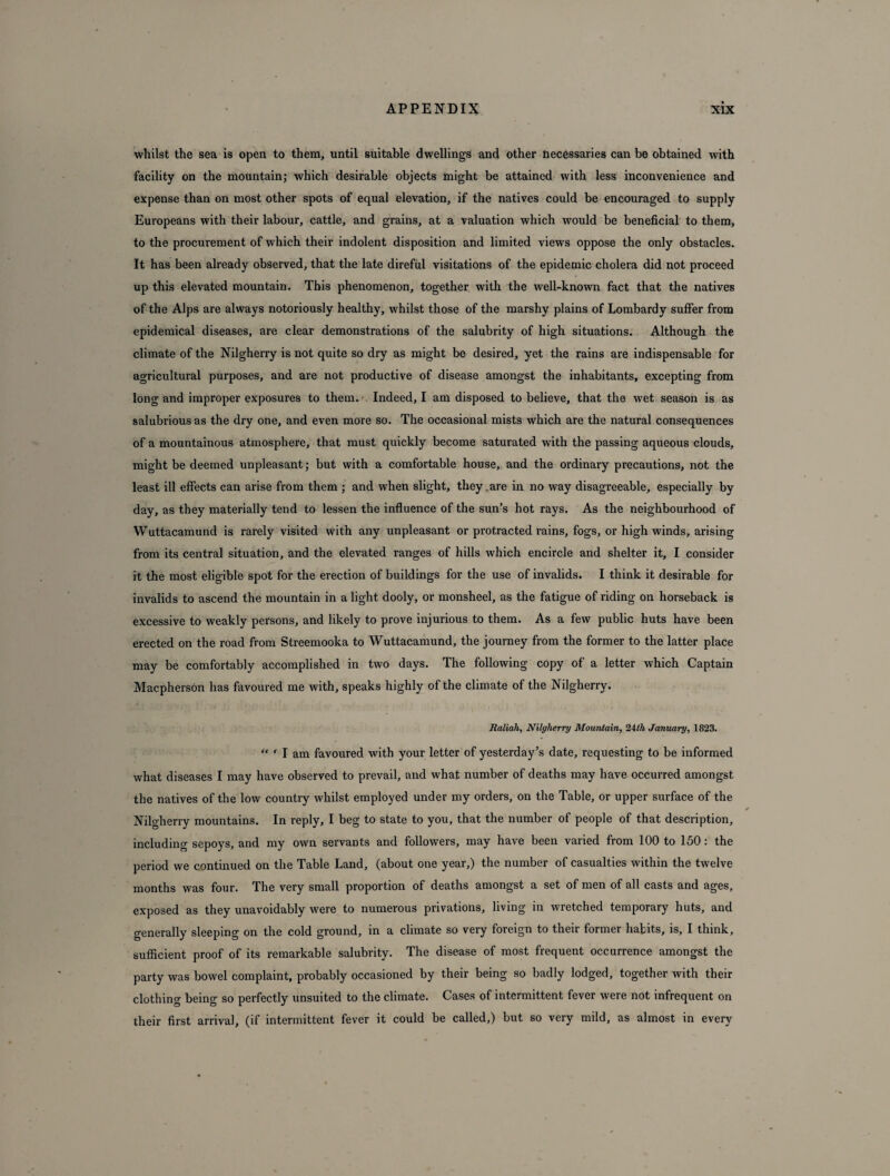 whilst the sea is open to them, until suitable dwellings and other necessaries can be obtained with facility on the mountain; which desirable objects might be attained with less inconvenience and expense than on most other spots of equal elevation, if the natives could be encouraged to supply Europeans with their labour, cattle, and grains, at a valuation which would be beneficial to them, to the procurement of which their indolent disposition and limited views oppose the only obstacles. It has been already observed, that the late direful visitations of the epidemic cholera did not proceed up this elevated mountain. This phenomenon, together with the well-known fact that the natives of the Alps are always notoriously healthy, whilst those of the marshy plains of Lombardy suffer from epidemical diseases, are clear demonstrations of the salubrity of high situations. Although the climate of the Nilgherry is not quite so dry as might be desired, yet the rains are indispensable for agricultural purposes, and are not productive of disease amongst the inhabitants, excepting from long and improper exposures to them. < Indeed, I am disposed to believe, that the wet season is as salubrious as the dry one, and even more so. The occasional mists which are the natural consequences of a mountainous atmosphere, that must quickly become saturated with the passing aqueous clouds, might be deemed unpleasant; but with a comfortable house, and the ordinary precautions, not the least ill effects can arise from them ; and when slight, they are in no way disagreeable, especially by day, as they materially tend to lessen the influence of the sun’s hot rays. As the neighbourhood of Wuttacamund is rarely visited with any unpleasant or protracted rains, fogs, or high winds, arising from its central situation, and the elevated ranges of hills which encircle and shelter it, I consider it the most eligible spot for the erection of buildings for the use of invalids. I think it desirable for invalids to ascend the mountain in a light dooly, or monsheel, as the fatigue of riding on horseback is excessive to weakly persons, and likely to prove injurious to them. As a few public huts have been erected on the road from Streemooka to Wuttacamund, the journey from the former to the latter place may be comfortably accomplished in two days. The following copy of a letter which Captain Macpherson has favoured me with, speaks highly of the climate of the Nilgherry. Raliah, Nilgherry Mountain, 24th January, 1823. “ ' I am favoured with your letter of yesterday’s date, requesting to be informed what diseases I may have observed to prevail, and what number of deaths may have occurred amongst the natives of the low country whilst employed under my orders, on the Table, or upper surface of the Nilgherry mountains. In reply, I beg to state to you, that the number of people of that description, including sepoys, and my own servants and followers, may have been varied from 100 to 150: the period we continued on the Table Land, (about one year,) the number of casualties within the twelve months was four. The very small proportion of deaths amongst a set of men of all casts and ages, exposed as they unavoidably were to numerous privations, living in wretched temporary huts, and generally sleeping on the cold ground, in a climate so very foreign to their former habits, is, I think, sufficient proof of its remarkable salubrity. The disease of most frequent occurrence amongst the party was bowel complaint, probably occasioned by their being so badly lodged, together with their clothing being so perfectly unsuited to the climate. Cases of intermittent fever were not infrequent on their first arrival, (if intermittent fever it could be called,) but so very mild, as almost in every