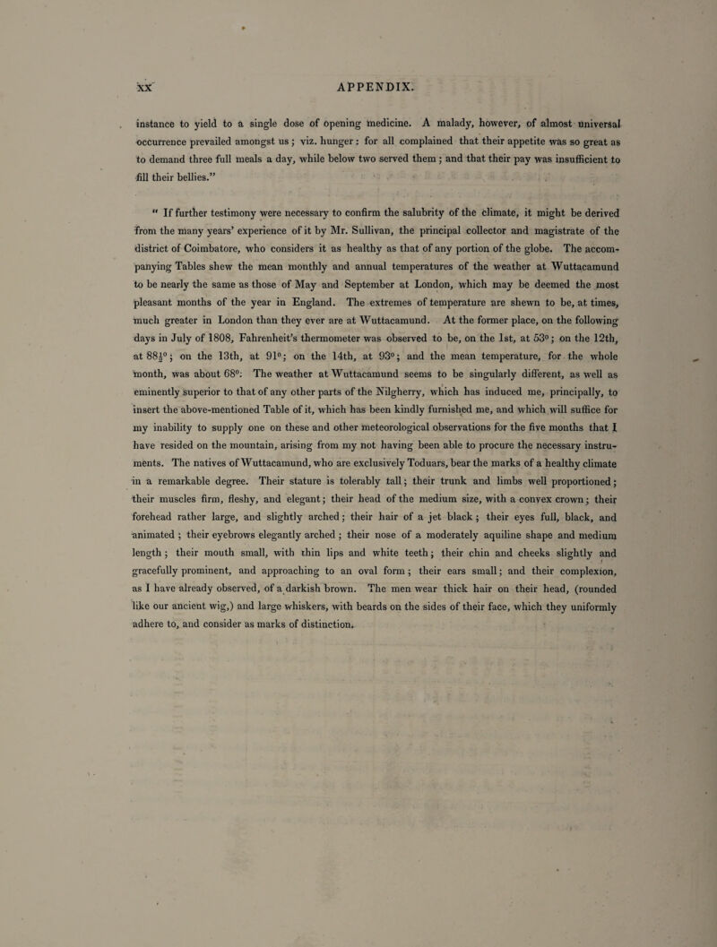 instance to yield to a single dose of opening medicine. A malady, however, of almost universal occurrence prevailed amongst us ; viz. hunger : for all complained that their appetite was so great as to demand three full meals a day, while below two served them ; and that their pay was insufficient to fill their bellies.”  If further testimony were necessary to confirm the salubrity of the climate, it might be derived from the many years’ experience of it by Mr. Sullivan, the principal collector and magistrate of the district of Coimbatore, who considers it as healthy as that of any portion of the globe. The accom¬ panying Tables shew the mean monthly and annual temperatures of the weather at Wuttacamund to be nearly the same as those of May and September at London, which may be deemed the most pleasant months of the year in England. The extremes of temperature are shewn to be, at times, much greater in London than they ever are at Wuttacamund. At the former place, on the following days in July of 1808, Fahrenheit’s thermometer was observed to be, on the 1st, at 53°; on the 12th, at88|°; on the 13th, at 91°; on the 14th, at 93°; and the mean temperature, for the whole month, was about 68°: The weather at Wuttacamund seems to be singularly different, as well as eminently superior to that of any other parts of the Nilgherry, which has induced me, principally, to insert the above-mentioned Table of it, which has been kindly furnished me, and which will suffice for my inability to supply one on these and other meteorological observations for the five months that I have resided on the mountain, arising from my not having been able to procure the necessary instru¬ ments. The natives of Wuttacamund, who are exclusively Toduars, bear the marks of a healthy climate in a remarkable degree. Their stature is tolerably tall 5 their trunk and limbs well proportioned; their muscles firm, fleshy, and elegant; their head of the medium size, with a convex crown; their forehead rather large, and slightly arched; their hair of a jet black ; their eyes full, black, and animated ; their eyebrows elegantly arched ; their nose of a moderately aquiline shape and medium length ; their mouth small, with thin lips and white teeth; their chin and cheeks slightly and gracefully prominent, and approaching to an oval form ; their ears small; and their complexion, as I have already observed, of a darkish brown. The men wear thick hair on their head, (rounded like our ancient wig,) and large whiskers, with beards on the sides of their face, which they uniformly adhere to, and consider as marks of distinction.